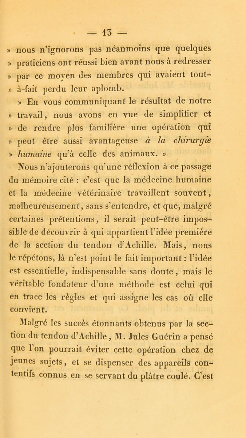 » nous n’ignorons pas néanmoins que quelques » praticiens ont réussi bien avant nous à redresser » par ce moyen des membres qui avaient tout- » à-fait perdu leur aplomb. » En vous communiquant le résultat de notre » travail, nous avons eii vue de simplifier et » de rendre plus familière une opération qui » peut être aussi avantageuse à la chirurgie » humaine qu’à celle des animaux. » Nous n’ajouterons qu’une réflexion à ce passage du mémoire cité : c’est que la médecine humaine et la médecine vétérinaire travaillent souvent, malheureusement, sans s’entendre, et que, malgré certaines prétentions, il serait peut-être impos- sible de découvrir à qui appartient l’idée première de la section du tendon d’Achille. Mais, nous le répétons, là n’est point le fait important : l’idée est essentielle, indispensable sans doute, mais le véritable fondateur d’une méthode est celui qui en trace les règles et qui assigne les cas où elle convient. Malgré les succès étonnants obtenus par la sec- tion du tendon d’Achille, M. Jules Guérin a pensé que 1 on pourrait éviter cette opération chez de jeunes sujets, et se dispenser des appareils con- tentifs connus en se servant du plâtre coulé. C’est