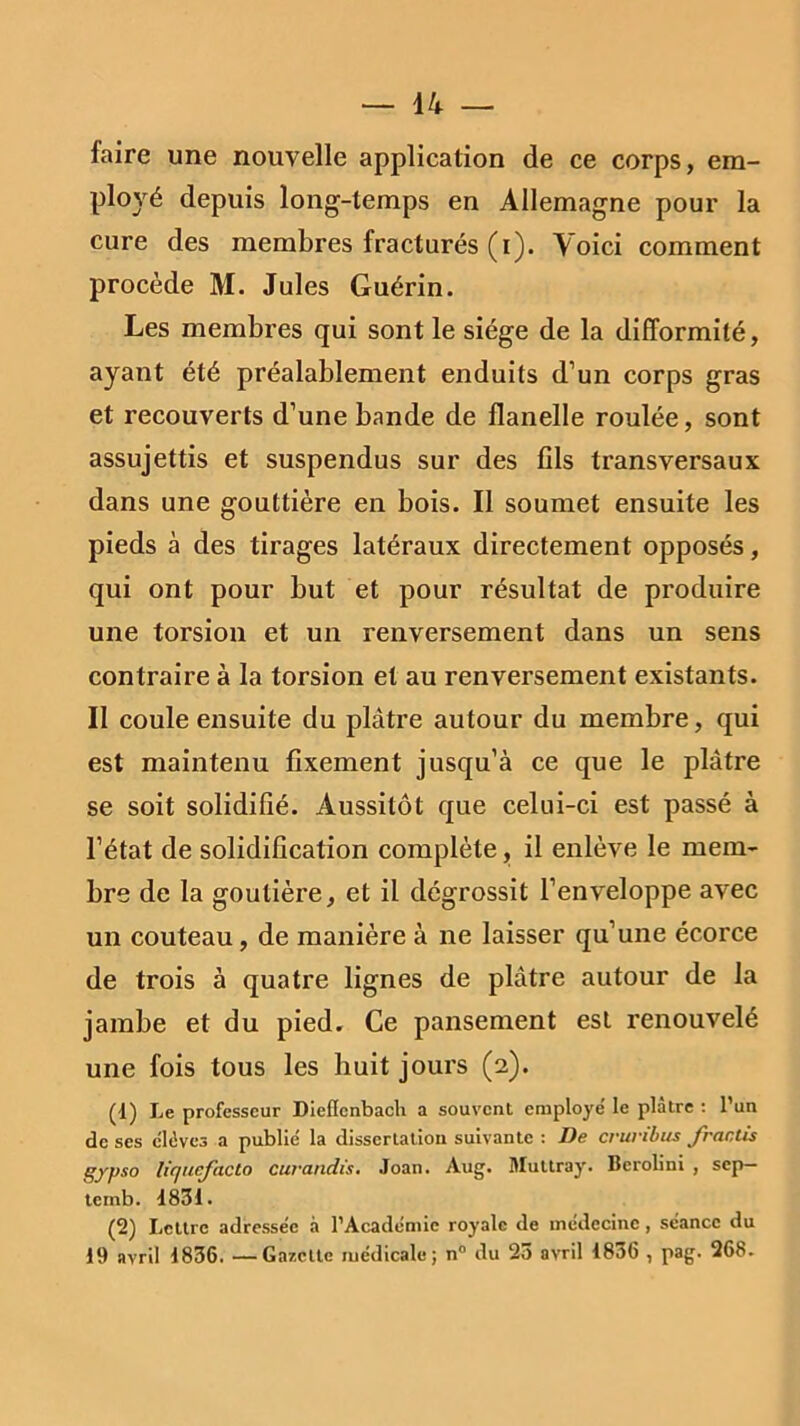 faire une nouvelle application de ce corps, em- ployé depuis long-temps en Allemagne pour la cure des membres fracturés (i). Voici comment procède M. Jules Guérin. Les membres qui sont le siège de la difformité, ayant été préalablement enduits d’un corps gras et recouverts d’une bande de flanelle roulée, sont assujettis et suspendus sur des fils transversaux dans une gouttière en bois. Il soumet ensuite les pieds à des tirages latéraux directement opposés, qui ont pour but et pour résultat de produire une torsion et un renversement dans un sens contraire à la torsion et au renversement existants. II coule ensuite du plâtre autour du membre, qui est maintenu fixement jusqu’à ce que le plâtre se soit solidifié. Aussitôt que celui-ci est passé à l’état de solidification complète, il enlève le mem- bre de la goutière, et il dégrossit l’enveloppe avec un couteau, de manière à ne laisser qu’une écorce de trois à quatre lignes de plâtre autour de la jambe et du pied. Ce pansement est renouvelé une fois tous les huit jours (2). (d) Le professeur Dieflcnbacli a souvent employé' le plâtre : l’un de ses élèves a publié la dissertation suivante : De cruribus fractis gypso liqucfacto curandïs. Joan. Aug. Muttray. Berolini , sep— temb. 4831. (2) Lettre adressée à l’Académie royale de médecine, séance du 19 avril 1836. —Gazette médicale; n° du 25 avril 1836 , pag. 268.