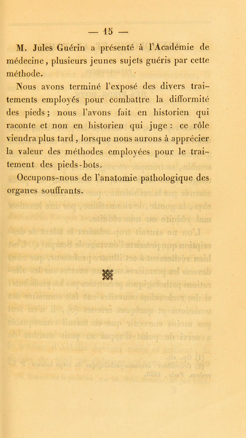 M. Jules Guérin a présenté à l1 Académie de médecine, plusieurs jeunes sujets guéris par cette méthode. Nous avons terminé l’exposé des divers trai- tements employés pour combattre la difformité des pieds ; nous l’avons fait en historien qui raconte et non en historien qui juge : ce rôle viendra plus tard, lorsque nous aurons à apprécier la valeur des méthodes employées pour le trai- tement des pieds-bots. Occupons-nous de l’anatomie pathologique des organes souffrants.