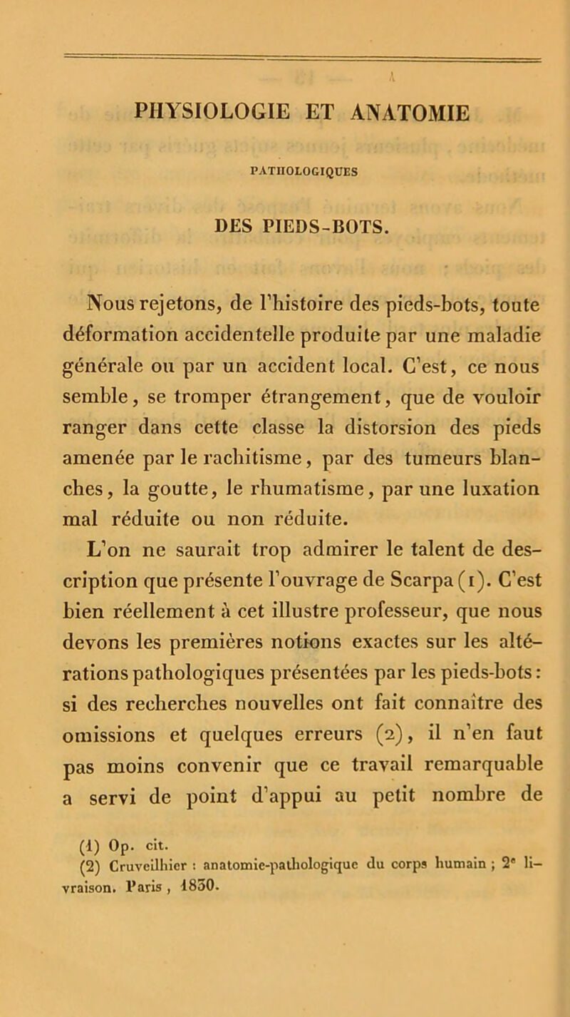 K PHYSIOLOGIE ET ANATOMIE PATHOLOGIQUES DES PIEDS-BOTS. Nous rejetons, de l’histoire des pieds-bots, toute déformation accidentelle produite par une maladie générale ou par un accident local. C’est, ce nous semble, se tromper étrangement, que de vouloir ranger dans cette classe la distorsion des pieds amenée par le rachitisme, par des tumeurs blan- ches, la goutte, le rhumatisme, par une luxation mal réduite ou non réduite. L’on ne saurait trop admirer le talent de des- cription que présente l’ouvrage de Scarpa(i). C’est bien réellement à cet illustre professeur, que nous devons les premières notions exactes sur les alté- rations pathologiques présentées par les pieds-bots : si des recherches nouvelles ont fait connaître des omissions et quelques erreurs (2), il n’en faut pas moins convenir que ce travail remarquable a servi de point d’appui au petit nombre de (1) Op. cit. (2) Cruveilhicr : anatomie-pathologique du corps humain ; 2e li- vraison. l’aris, 1850.