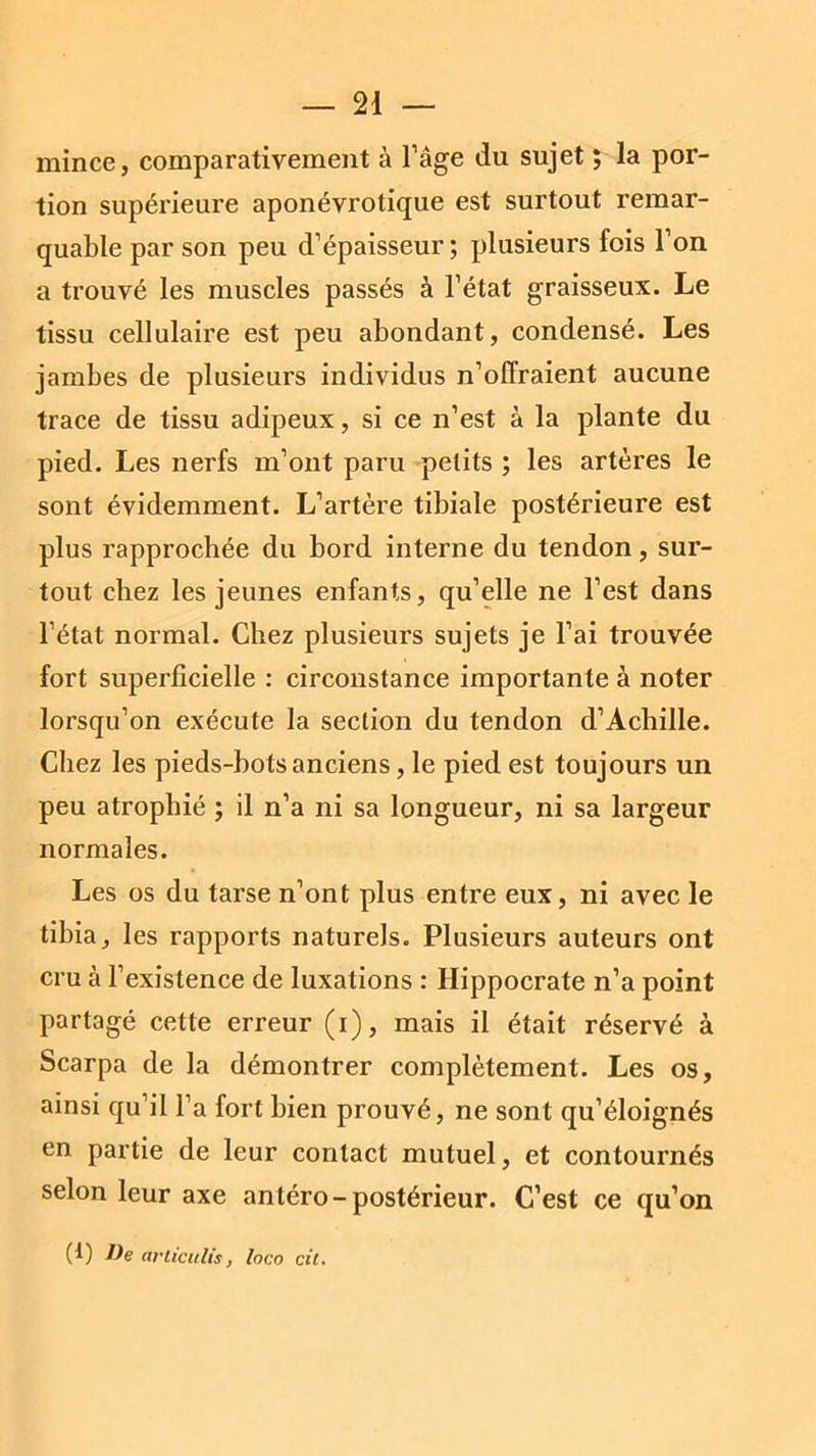 mince, comparativement à l’âge du sujet ; la por- tion supérieure aponévrotique est surtout remar- quable par son peu d’épaisseur; plusieurs fois l’on a trouvé les muscles passés à l’état graisseux. Le tissu cellulaire est peu abondant, condensé. Les jambes de plusieurs individus n’offraient aucune trace de tissu adipeux, si ce n’est à la plante du pied. Les nerfs m’ont paru petits ; les artères le sont évidemment. L’artère tibiale postérieure est plus rapprochée du bord interne du tendon, sur- tout chez les jeunes enfants, qu’elle ne l’est dans l’état normal. Chez plusieurs sujets je l’ai trouvée fort superficielle : circonstance importante à noter lorsqu’on exécute la section du tendon d’Achille. Chez les pieds-bots anciens, le pied est toujours un peu atrophié ; il n’a ni sa longueur, ni sa largeur normales. Les os du tarse n’ont plus entre eux, ni avec le tibia, les rapports naturels. Plusieurs auteurs ont cru à l’existence de luxations : Hippocrate n’a point partagé cette erreur (i), mais il était réservé à Scarpa de la démontrer complètement. Les os, ainsi qu’il l’a fort bien prouvé, ne sont qu’éloignés en partie de leur contact mutuel, et contournés selon leur axe antéro-postérieur. C’est ce qu’on (1) De articulis, loco cit.