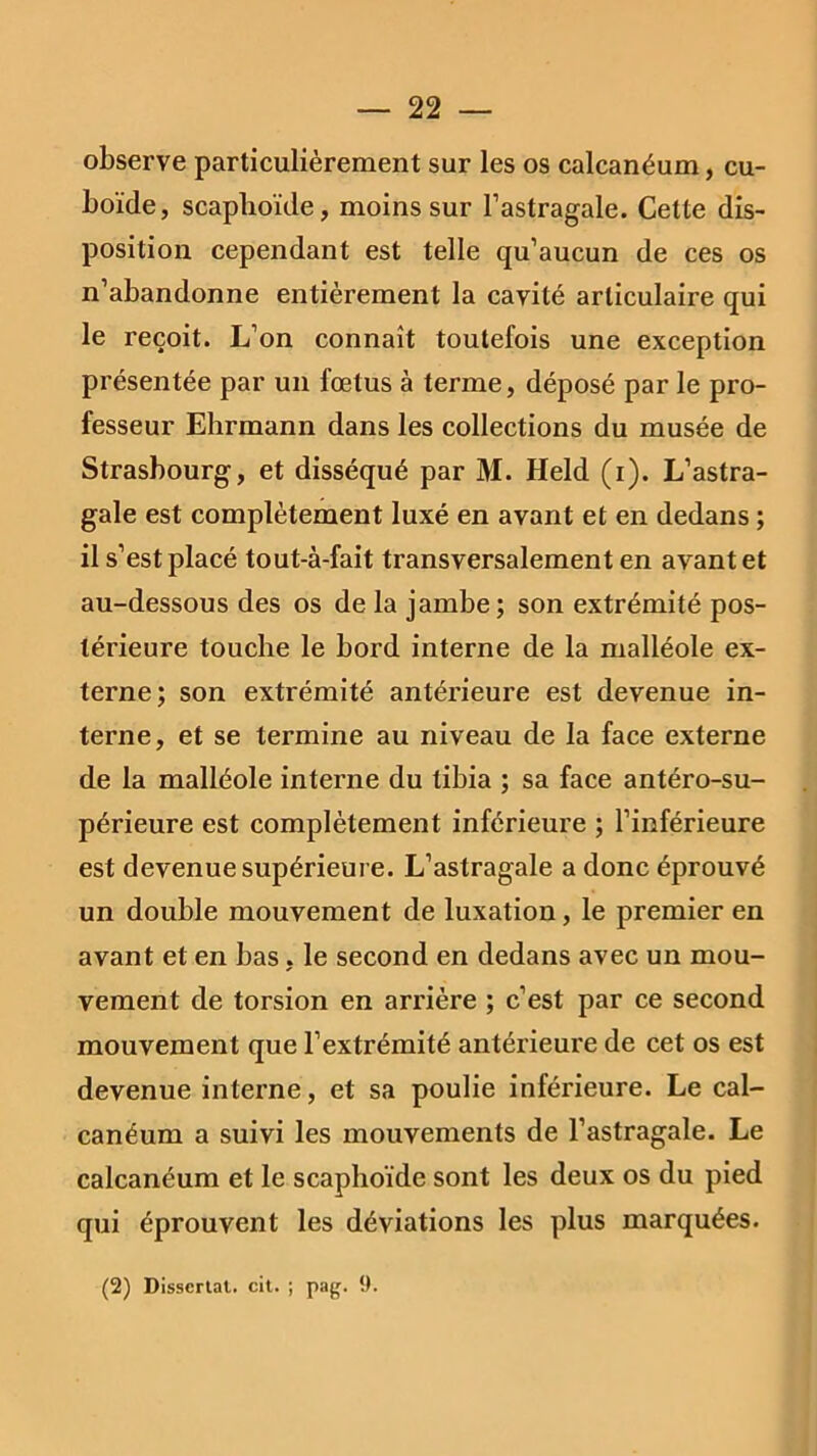 observe particulièrement sur les os calcanéum, cu- boïde, scaphoïde, moins sur l’astragale. Cette dis- position cependant est telle qu’aucun de ces os n’abandonne entièrement la cavité articulaire qui le reçoit. L’on connaît toutefois une exception présentée par un fœtus à terme, déposé par le pro- fesseur Ehrmann dans les collections du musée de Strasbourg, et disséqué par M. Held (i). L’astra- gale est complètement luxé en avant et en dedans ; il s’est placé tout-à-fait transversalement en avant et au-dessous des os de la jambe; son extrémité pos- térieure touche le bord interne de la malléole ex- terne; son extrémité antérieure est devenue in- terne, et se termine au niveau de la face externe de la malléole interne du tibia ; sa face antéro-su- périeure est complètement inférieure ; l’inférieure est devenue supérieure. L’astragale a donc éprouvé un double mouvement de luxation, le premier en avant et en bas, le second en dedans avec un mou- vement de torsion en arrière ; c’est par ce second mouvement que l’extrémité antérieure de cet os est devenue interne, et sa poulie inférieure. Le cal- canéum a suivi les mouvements de l’astragale. Le calcanéum et le scaphoïde sont les deux os du pied qui éprouvent les déviations les plus marquées. (2) Dissertai, cit. ; pag. 9.