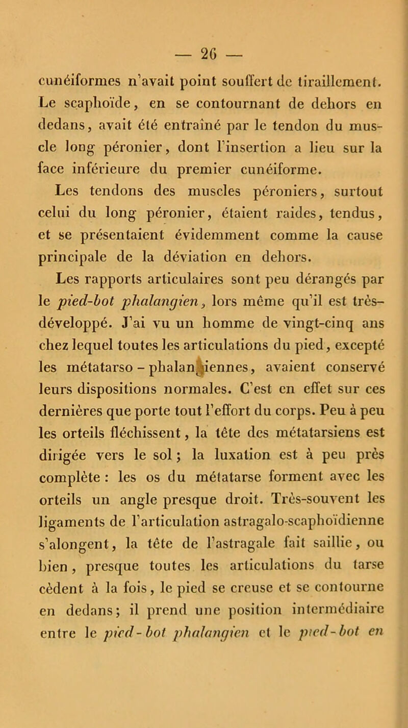 cunéiformes n’avait point souffert de tiraillement. Le scaphoïde, en se contournant de dehors en dedans, avait été entraîné par le tendon du mus- cle long- péronier, dont l’insertion a lieu sur la face inférieure du premier cunéiforme. Les tendons des muscles péroniers, surtout celui du long péronier, étaient raides, tendus, et se présentaient évidemment comme la cause principale de la déviation en dehors. Les rapports articulaires sont peu dérangés par le pied-bot phalangien, lors même qu’il est très- développé. J’ai vu un homme de vingt-cinq ans chez lequel toutes les articulations du pied, excepté les métatarso - phalanjiennes, avaient conservé leurs dispositions normales. C’est en effet sur ces dernières que porte tout l’effort du corps. Peu à peu les orteils fléchissent, la tête des métatarsiens est dirigée vers le sol ; la luxation est à peu près complète : les os du métatarse forment avec les orteils un angle presque droit. Très-souvent les ligaments de l’articulation astragalo-scaphoïdienne s’alongent, la tête de l’astragale fait saillie, ou bien, presque toutes les articulations du tarse cèdent à la fois, le pied se creuse et se contourne en dedans; il prend une position intermédiaire entre le pied - bot phalangien et le pied-bot en