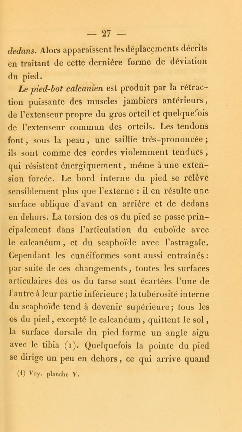 dedans. Alors apparaissent les déplacements décrits en traitant de cette dernière forme de déviation du pied. Le pied-bot calcanien est produit par la rétrac- tion puissante des muscles jambiers antérieurs, de l’extenseur propre du gros orteil et quelquerois de l’extenseur commun des orteils. Les tendons font, sous la peau, une saillie très-prononcée ; ils sont comme des cordes violemment tendues , qui résistent énergiquement, même à une exten- sion forcée. Le bord interne du pied se relève sensiblement plus que l’externe : il en résulte une surface oblique d’avant en arrière et de dedans en dehors. La torsion des os du pied se passe prin- cipalement dans l’articulation du cuboïde avec le calcanéum, et du scaphoïde avec l’astragale. Cependant les cunéiformes sont aussi entraînés : par suite de ces changements, toutes les surfaces articulaires des os du tarse sont écartées l’une de l’autre à leur partie inférieure ; la tubérosité interne du scaphoïde tend à devenir supérieure ; tous les os du pied, excepté le calcanéum, quittent le sol, la surface dorsale du pied forme un angle aigu avec le tibia (i). Quelquefois la pointe du pied se dirige un peu en dehors, ce qui arrive quand