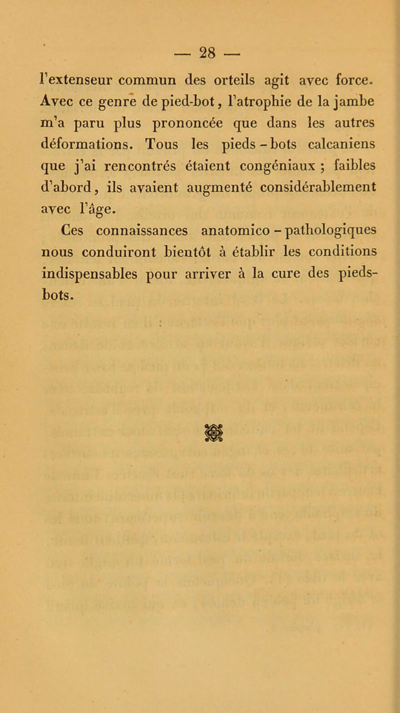 l’extenseur commun des orteils agit avec force. Avec ce genre de pied-bot, l’atrophie de la jambe m’a paru plus prononcée que dans les autres déformations. Tous les pieds-bots calcaniens que j’ai rencontrés étaient congéniaux ; faibles d’abord, ils avaient augmenté considérablement avec l’âge. Ces connaissances anatomico - pathologiques nous conduiront bientôt à établir les conditions indispensables pour arriver à la cure des pieds- bots.