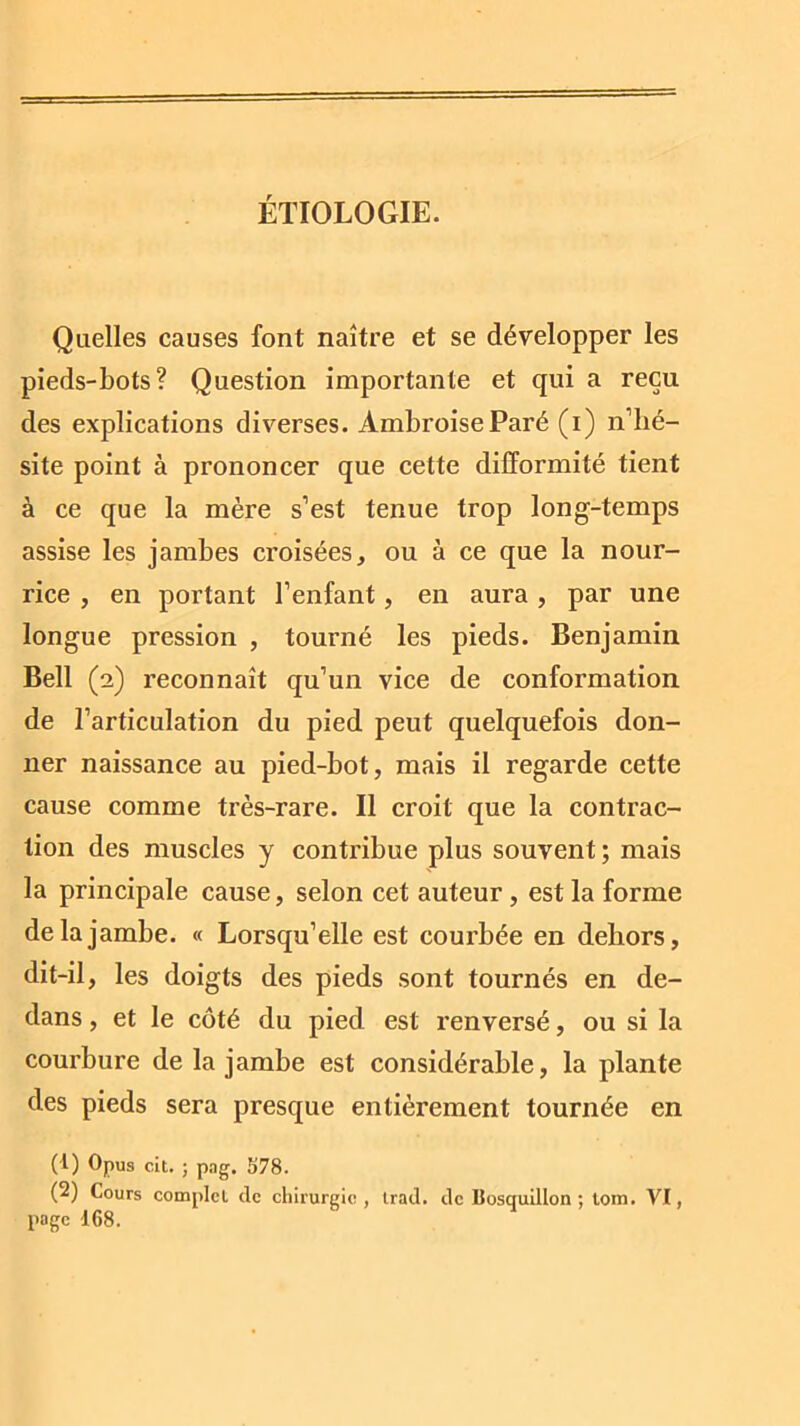 ÉTIOLOGIE. Quelles causes font naître et se développer les pieds-bots? Question importante et qui a reçu des explications diverses. Ambroise Paré (i) n’hé- site point à prononcer que cette difformité tient à ce que la mère s’est tenue trop long-temps assise les jambes croisées, ou à ce que la nour- rice , en portant l’enfant, en aura , par une longue pression , tourné les pieds. Benjamin Bell (2) reconnaît qu’un vice de conformation de l’articulation du pied peut quelquefois don- ner naissance au pied-bot, mais il regarde cette cause comme très-rare. Il croit que la contrac- tion des muscles y contribue plus souvent; mais la principale cause, selon cet auteur , est la forme de la jambe. « Lorsqu’elle est courbée en dehors, dit-il, les doigts des pieds sont tournés en de- dans , et le côté du pied est renversé, ou si la courbure de la jambe est considérable, la plante des pieds sera presque entièrement tournée en (1) Opus cit. ; png. 578. (2) Cours complet de chirurgie, trad. de Bosquillon ; tom. VI, page 168.