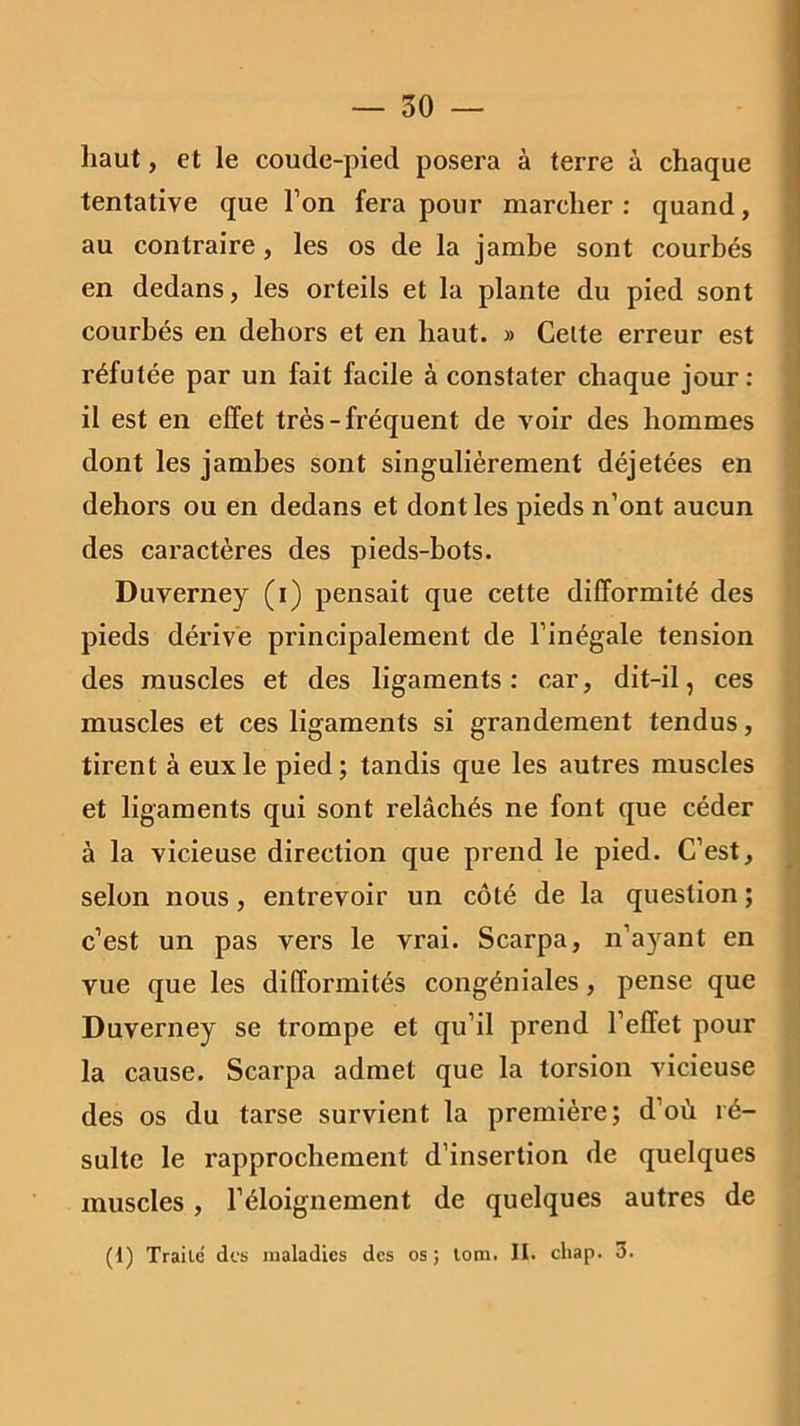 haut, et le coude-pied posera à terre à chaque tentative que l’on fera pour marcher: quand, au contraire, les os de la jambe sont courbés en dedans, les orteils et la plante du pied sont courbés en dehors et en haut. » Celte erreur est réfutée par un fait facile à constater chaque jour : il est en effet très-fréquent de voir des hommes dont les jambes sont singulièrement déjetées en dehors ou en dedans et dont les pieds n’ont aucun des caractères des pieds-bots. Duverney (i) pensait que cette difformité des pieds dérive principalement de l’inégale tension des muscles et des ligaments: car, dit-il, ces muscles et ces ligaments si grandement tendus, tirent à eux le pied; tandis que les autres muscles et ligaments qui sont relâchés ne font que céder à la vicieuse direction que prend le pied. C’est, selon nous, entrevoir un côté de la question ; c’est un pas vers le vrai. Scarpa, n’ayant en vue que les difformités congéniales, pense que Duverney se trompe et qu’il prend l’effet pour la cause. Scarpa admet que la torsion vicieuse des os du tarse survient la première; d’où ré- sulte le rapprochement d’insertion de quelques muscles , l’éloignement de quelques autres de