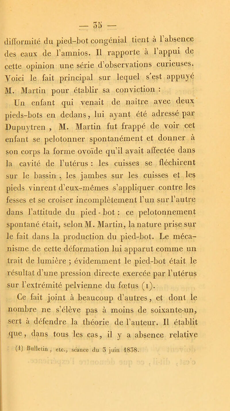 difformité du pied-bot congénial tient à 1 absence des eaux de l’amnios. Il rapporte à 1 appui de cette opinion une série d’observations curieuses. Voici le fait principal sur lequel s est appuyé M. Martin pour établir sa conviction : Un enfant qui venait de naître avec deux pieds-bots en dedans, lui ayant été adressé par Dupuytren , M. Martin fut frappé de voir cet enfant se pelotonner spontanément et donner a son corps la forme ovoïde qu’il avait affectée dans la cavité de l’utérus : les cuisses se fléchirent sur le bassin , les jambes sur les cuisses et les pieds vinrent d’eux-mêmes s’appliquer contre les fesses et se croiser incomplètement l’un sur l’autre dans l’attitude du pied - bot : ce peîotonnement spontané était, selon M. Martin, la nature prise sur le fait dans la production du pied-bot. Le méca- nisme de cette déformation lui apparut comme un trait de lumière ; évidemment le pied-bot était le résultat d’une pression directe exercée par l’utérus sur l’extrémité pelvienne du fœtus (i). Ce fait joint à beaucoup d’autres, et dont le nombre ne s’élève pas à moins de soixan te-un, sert à défendre la théorie de l’auteur. Il établit que, dans tous les cas, il y a absence relative