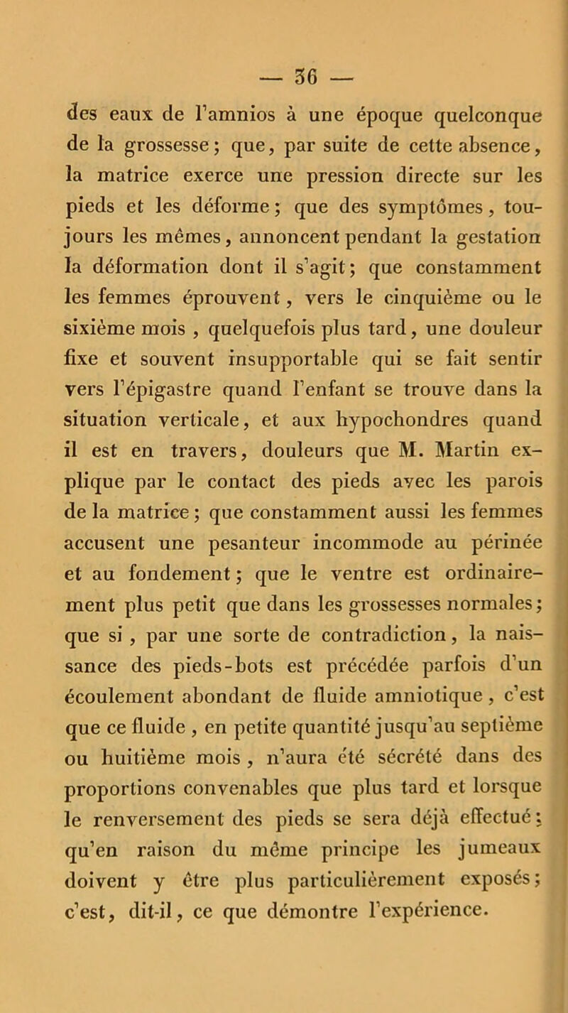 des eaux de l’amnios à une époque quelconque de la grossesse; que, par suite de cette absence, la matrice exerce une pression directe sur les pieds et les déforme ; que des symptômes, tou- jours les mêmes, annoncent pendant la gestation la déformation dont il s’agit; que constamment les femmes éprouvent, vers le cinquième ou le sixième mois , quelquefois plus tard, une douleur fixe et souvent insupportable qui se fait sentir vers l’épigastre quand l’enfant se trouve dans la situation verticale, et aux hypochondres quand il est en travers, douleurs que M. Martin ex- plique par le contact des pieds ayec les parois de la matrice; que constamment aussi les femmes accusent une pesanteur incommode au périnée et au fondement ; que le ventre est ordinaire- ment plus petit que dans les grossesses normales ; que si , par une sorte de contradiction, la nais- sance des pieds-bots est précédée parfois d’un écoulement abondant de fluide amniotique , c’est que ce fluide , en petite quantité jusqu’au septième ou huitième mois , n’aura e'té sécrété dans des proportions convenables que plus tard et lorsque le renversement des pieds se sera déjà effectué: qu’en raison du même principe les jumeaux doivent y être plus particulièrement exposés; c’est, dit-il, ce que démontre l’expérience.