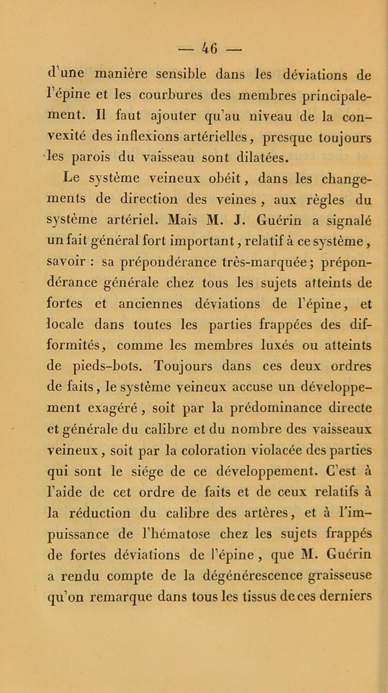 d’une manière sensible dans les déviations de l’épine et les courbures des membres principale- ment. Il faut ajouter qu’au niveau de la con- vexité des inflexions artérielles, presque toujours les parois du vaisseau sont dilatées. Le système veineux obéit, dans les change- ments de direction des veines , aux règles du système artériel. Mais M. J. Guérin a signalé un fait général fort important, relatif à ce système, savoir : sa prépondérance très-marquée ; prépon- dérance générale chez tous les sujets atteints de fortes et anciennes déviations de l’épine, et locale dans toutes les parties frappées des dif- formités, comme les membres luxés ou atteints de pieds-bots. Toujours dans ces deux ordres de faits, le système veineux accuse un développe- ment exagéré , soit par la prédominance directe et générale du calibre et du nombre des vaisseaux veineux, soit par la coloration violacée des parties qui sont le siège de ce développement. C’est à l’aide de cet ordre de faits et de ceux relatifs à la réduction du calibre des artères, et à l'im- puissance de l’hématose chez les sujets frappés de fortes déviations de l’épine , que M. Guérin a rendu compte de la dégénérescence graisseuse qu’on remarque dans tous les tissus de ces derniers