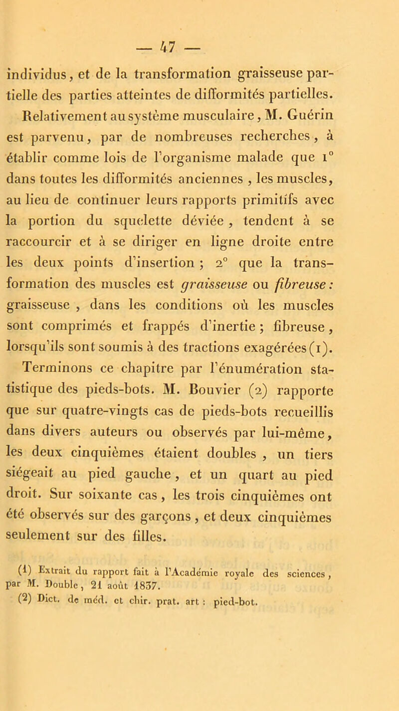 individus, et de la transformation graisseuse par- tielle des parties atteintes de difformités partielles. Relativement au système musculaire, M. Guérin est parvenu, par de nombreuses recherches, à établir comme lois de l’organisme malade que i° dans toutes les difformités anciennes , les muscles, au lieu de continuer leurs rapports primitifs avec la portion du squelette déviée , tendent à se raccourcir et à se diriger en ligne droite entre les deux points d’insertion ; 2° que la trans- formation des muscles est graisseuse ou fibreuse : graisseuse , dans les conditions où les muscles sont comprimés et frappés d’inertie ; fibreuse, lorsqu’ils sont soumis à des tractions exagérées (i). Terminons ce chapitre par l’énumération sta- tistique des pieds-bots. M. Bouvier (2) rapporte que sur quatre-vingts cas de pieds-bots recueillis dans divers auteurs ou observés par lui-même, les deux cinquièmes étaient doubles , un tiers siégeait au pied gauche , et un quart au pied droit. Sur soixante cas, les trois cinquièmes ont été observés sur des garçons , et deux cinquièmes seulement sur des filles. (1) Extrait du rapport fait à l’Académie royale des sciences , par M. Double, 21 août 1837. (2) Dict. de indd. et cliir. prat. art : pied-bot.