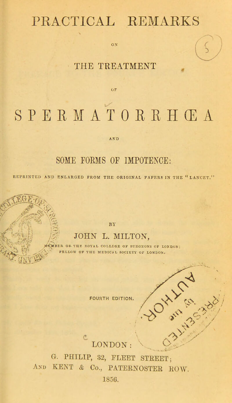 PRACTICAL REMARKS THE TREATMENT SPERMATOREHCEA SOME FORMS OF IMPOTENCE; REVRINTEI) AND ENLARGED FROM THE ORIGINAL PAPERS IN THE “LANCET.” BY >»=.V r'*' •'i •—^1 J0' JOHN L. MILTON, BER OF. THF- ROYAL COLLEGE OF SURGEONS OP LONDON; ‘A FELLOW OP TIID MEDICAL SOCIETY OF LONDON. G. PHILIP, 32, FLEET STREET; And KENT & Co., PATERNOSTER ROW 1856.