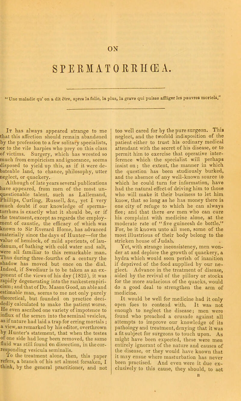 SPERMATOREHCEA. ** Une maladie qu* on a dit ^tre, apres la folio, la plus, la grave qui pulsse afiliger les pauvrea mortels. It has always appeared strange to rae that this affection should remain abandoned by the profession to a few solitary specialists, or to the vile harpies who prey on this class of victims. Surgery, which lias wrested so much from empiricism and ignorance, seems disposed to yield up this, as if it were de- bateable land, to chance, philosophy, utter neglect, or quackery. Although of late years several publications have appeared, from men of the most un- questionable talent, such as Lallemand, Phillips, Curling, Russell, &c., yet I very- much doubt if our knowledge of sperma- torrhoea is exactly what it should be, or if the treatment, except as regards the employ- ment of caustic, the efficacy of which was known to Sir Everard Home, has advanced materially since the days of Hunter—for the value of hemlock, of mild aperients, of lau- danum, of bathing with cold water and salt, were all familiar to this remarkable man. Thus during three-fourths of a century the shadow has moved but once on the dial. Indeed, if Swediaur is to be taken as an ex- ponent of the views of his day (1825), it was rapidly degenerating into the rankest empiri- cism; and that of Dr. Mason Good, an able and estimable man, seems to me not only purely theoretical, but founded on practice deci- dedly calculated to make the patient worse. He even ascribed one variety of impotence to influx of the semen into the seminal vesicles, as if nature had laid a trap for erring mortals ; a view, as remarked by his editor, overthrown by Hunter’s statement, that when the testes ot one side had long been removed, the same fluid was still found on dissection, in the cor- responding vesicula seminalis. To the treatment alone, then, this paper refers, a branch of his art almost forsaken, I think, by the general practitioner, and not too well cared for by the pure surgeon. This neglect, and the twofold indisposition of the patient either to trust his ordinary medical attendant with the secret of his disease, or to permit him to exercise that operative inter- ference which the specialist will perhaps insist on ; the extent, the manner in which the question has been studiously burked, and the absence of any well-known source to which he could turn for information, have had the natural effect of driving him to tliose who will make it their business to let him know, that so long as he has money there is one city of refuge to which he can always flee; and that there are men who can cure his complaint with medicine alone, at the moderate rate of “five guineesh de bottle.” For, be it known unto all men, some of the most illustrious of their body belong to the stricken house of Judah. Yet, with strange inconsistency, men won- der at and deplore the growth of quackery, a hydra which would soon perish of inanition if deprived of the food supplied by our ne- glect. Advance in the treatment of disease, aided by the revival of the pillory or stocks for the more audacious of the quacks, would do a good deal to strengthen the arm of medicine. It would be well for medicine had it only open foes to contend with. It was not enough to neglect the disease; men were found who preached a crusade agamst all attempts to improve our knowledge of its pathology and treatment, denying that it was a fit subject for surgeons to touch upon. As might have been expected, these were men entirely ignorant of the nature and causes of the disease, or they would have known that it may ensue where masturbation has never been practised. And even were it due ex- clusively to this cause, they should, to act It