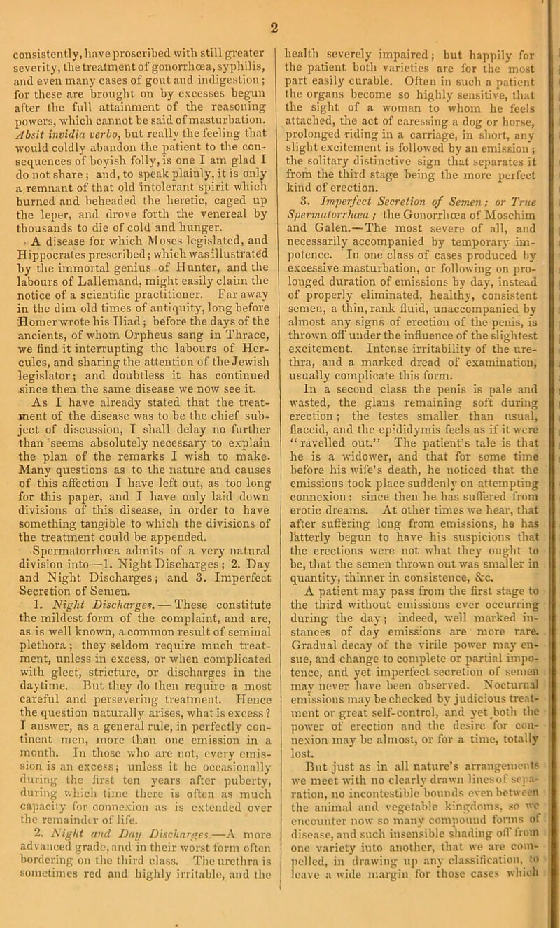 consistently, have proscrilicd with still greater severity, the treatment of gonorrhoea, syphilis, and even many cases of gout and indigestion ; for these are brought on by excesses begun after the full attainment of the reasoning powers, which cannot be said of masturbation. Absit invidia verbo, but really the feeling that would coldly abandon the patient to the con- sequences of boyish folly, is one I am glad I do not share ; and, to speak plainly, it is only a remnant of that old Intolerant spirit which burned and beheaded the heretic, caged up the leper, and drove forth the venereal by thousands to die of cold and hunger. ■ A disease for which Moses legislated, and Hippocrates prescribed; which was illustrated by the immortal genius of Hunter, and the labours of Lallemand, might easily claim the notice of a scientific practitioner. Far away in the dim old times of antiquity, long before Homer wrote his Iliad; before the days of the ancients, of whom Orpheus sang in Thrace, we find it interrupting the labours of Her- cules, and sharing the attention of the Jewish legislator; and doubtless it has continued since then the same disease we now see it. As I have already stated that the treat- ment of the disease was to be the chief sub- ject of discussion, I shall delay no further than seems absolutely necessary to explain the plan of the remarks I wish to make. Many questions as to the nature and causes of this affection I have left out, as too long for this paper, and I have only laid down divisions of this disease, in order to have something tangible to which the divisions of the treatment could be appended. Spermatorrhoea admits of a very natural division into—1. Night Discharges ; 2. Day and Night Discharges; and 3. Imperfect Secretion of Semen. 1. Night Discharges. — These constitute the mildest form of the complaint, and are, as is well known, a common result of seminal plethora ; they seldom require much treat- ment, unless in excess, or when comjjlicated with gleet, stricture, or discharges in the daytime. But they do then require a most careful and persevering treatment. Hence the question naturally arises, what is excess? I answer, as a general rule, in perfectly con- tinent men, more than one emission in a month. In those who are not, every omis- sion is an excess; unless it be occasionally during the first ten years after puberty, during which time there is often as much capacity for connexion as is extended over the remaindir of life. 2. Night and Day Discharges.—A more advanced grade, and in their worst form often bordering on the third cla.ss. The urethra is sometimes red and highly irritable, and the health severely impaired; but happily for the patient both varieties are for the most part easily curable. Often in such a patient the organs become so highly sensitive, that the sight of a woman to whom he feels attached, the act of caressing a dog or horse, prolonged riding in a carriage, in short, any slight excitement is followed by an emission ; the solitary distinctive sign that separates it from the third stage being the more perfect kind of erection. 3. Imperfect Secretion of Semen; or True Spermatorrhoea ; the Gonorrhoea of Moschim and Galen.—The most severe of all, and necessarily accompanied by temporar}' im- potence. In one class of cases produced by excessive masturbation, or following on pro- longed duration of emissions by day, instead of properly eliminated, healthy, consistent semen, a thin, rank fluid, unaccompanied by almost any signs of erection of the penis, is thrown ofi'under the influence of the slightest excitement. Intense irritability of the ure- thra, and a marked dread of examination, usually complicate this fomi. In a second class the penis is pale and wasted, the glans remaining soft during erection; the testes smaller than usual, flaccid, and the epididymis feels as if it were “ ravelled out.” The patient’s tale is that he is a widower, and that for some time before his wife’s death, he noticed that the emissions took plaee suddenly on attempting connexion: since then he has suffered from erotic dreams. At other times we hear, that after suffering long from emissions, he has latterly begun to have his suspicions that the erections were not what they ought to be, that the semen thrown out was smaller in quantity, thinner in consistence, &c. A patient may pass from the first stage to the third without emissions ever occurring during the day; indeed, well marked in- stances of day emissions are more rare. Gradual decay of the virile power may en- sue, and change to complete or partial impo- tence, ami yet imperfect secretion of semen may never have been observed. Nocturnal emissions may be checked by judicious treat- ment or great self-control, and yet both the power of erection and the desire for con- nexion may be almost, or for a time, totally lost. But just as in all nature’s arrangements we meet with no clearly drawn linesof sepa- ration, no incontestible bounds even between i the animal and vegetable kingdoms, so wo encounter now so many compound fonns of disease, and such insensible shading off from one variety into another, that we are com- pelled, in drawing up any classification, to leave a wide margin for those cases which