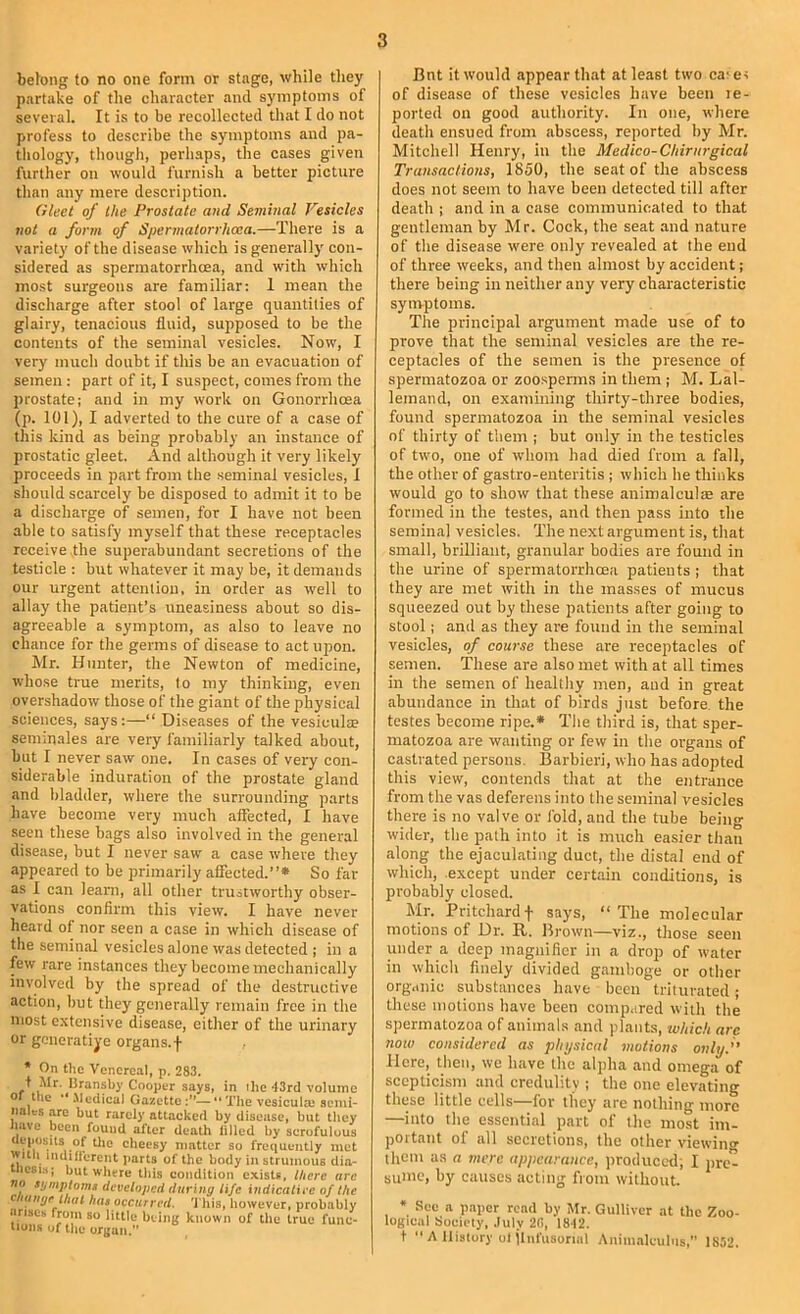 belong to no one form or stage, while they partake of the character and symptoms of several. It is to be recollected that I do not profess to describe the symptoms and pa- thology, though, perhaps, the cases given further on would furnish a better picture than any mere description. Gleet of the Prostate and Seminal Vesicles not a form of Spennatorrhcea.—There is a variety of the disease which is generally con- sidered as spermatorrhoea, and with which most surgeons are familiar: 1 mean the discharge after stool of large quantities of glairy, tenacious fluid, supposed to be the contents of the seminal vesicles. Now, I very much doubt if tliis be an evacuation of semen: part of it, I suspect, comes from the prostate; and in my work on Gonorrlioea (p. 101), I adverted to the cure of a case of this kind as being probably an instance of prostatic gleet. And although it very likely proceeds in part from the .seminal vesicles, 1 should scarcely be disposed to admit it to be a discharge of semen, for I have not been able to satisfy myself that these receptacles receive the superabundant secretions of the testicle ; but whatever it may be, it demands our urgent attention, in order as well to allay the patient’s uneasiness about so dis- agreeable a symptom, as also to leave no chance for the germs of disease to act upon. Mr. Hunter, the Newton of medicine, whose true merits, to my thinking, even overshadow those of the giant of the physical sciences, says:—“ Di.seases of the vesiculs seniinales are very familiarly talked about, but I never saw one. In cases of very con- siderable induration of the prostate gland and bladder, where the surrounding parts have become very much affected, I have seen these bags also involved in the general disease, but I never saw a case where they appeared to be primarily affected.”* So far as I can learn, all other trustworthy obser- vations confirm this view. I have never heard of nor seen a case in which disease of the seminal vesicles alone was detected ; in a few rare instances they become mechanically involved by the spread of the destructive action, hut they generally remain free in the most extensive disease, either of the urinary or generative organs, f * On the Venereal, p. 283. i Mr. Uransby Cooper says, in ilic ■13rd volume o the '* .Mediea] Gazette—** The vesiculm semi- nales are but rarely attacked by disease, but they lave been found after death filled by scrofulous ueposils of tile cheesy matter so frequently met witii indiil'erent parts of the body in strumous dia- lesi.s; but where this condition exists, l/icrc arc no symptoms developed during life indicative of the ciiange that has occurred, 'i bis, however, probably .irises from so little being known of the true fuiic- liuiis of the oreuii. Bnt it would appear that at least two ca' er of disease of these vesicles have been le- ported on good authority. In one, where death ensued from abscess, reported by Mr. Mitchell Henry, in the Medico-Cliirnrgical Transactions, 1850, the seat of the abscess does not seem to have been detected till after death ; and in a case communicated to that gentleman by Mr. Cock, the seat and nature of the disease were only revealed at the end of three weeks, and then almost by aceident; there being in neither any very characteristic synvptoms. The principal argument made use of to prove that the seminal vesicles are the re- eeptacles of the semen is the presence of spermatozoa or zoo.spenns in them ; M. Lal- lemand, on examining thirty-three bodies, found spermatozoa in the seminal vesicles of thirty of tliem ; but only in the testicles of two, one of whom had died from a fall, the other of gastro-eiiteritis ; which he thinks would go to show that these animalculse are formed in the testes, and then pass into the seminal vesieles. The next argument is, that small, brilliant, granular bodies are found in the urine of spermatorrhoea patients j that they are met with in the masses of mucus squeezed out by these patients after going to stool; and as they are found in the seminal vesicles, of course these are receptacles of semen. These are also met with at all times in the semen of healthy men, and in great abundance in that of birds just before, the testes become ripe.* The third is, that sper- matozoa are wanting or few in the organs of castrated persons. Barbieri, who has adopted this view, contends that at the entrance from the vas deferens into the seminal vesicles there is no valve or fold, and the tube being wider, the path into it is much easier than along the ejaculating duct, the distal end of which, except under certain conditions, is probably closed. Mr. Pritchardf says, “The molecular motions of Dr. R. Brown—viz., those seen under a deep magnifier in a drop of water in which finely divided gamboge or other org.inic substances have been triturated; these motions have been compared with the spermatozoa of animals and plants, which arc now considered as physical vwtions only.” Here, then, we have the alpha and omega of scepticism and credulity ; the one elevating these little cells for they are nothing more —into the essential part of the most im- portant of all secretions, the other viewing them as a mere appearance, jiroduced; I pre- sume, by causes acting from without. * See a paper read by Mr. Gulliver at the Zoo- logical Society, .luly 28, 1812. + ■'A History ot jliifusonal Animalculus,'’ 1852.