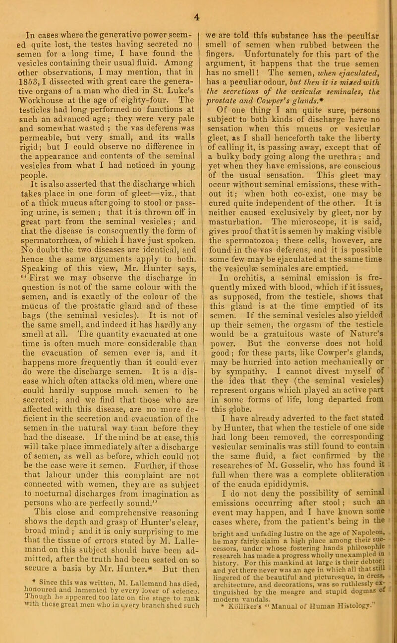 In cases where the generative power seem- ed quite lost, the testes having secreted no semen for a long time, I have found the vesicles containing their usual fluid. Among other observations, I may mention, that in 1853,1 dissected with great care the genera- tive organs of a man who died in St. Luke’s ■Workhouse at the age of eighty-four. The testicles had long performed no functions at such an advanced age; they were very pale and somewhat wasted ; the vas deferens was permeable, but very small, and its walls rigid; but I could observe no difference in the appearance and contents of the seminal vesicles from what I had noticed in young people. It is also asserted that the discharge which takes place in one form of gleet—viz., that of a thick mucus after going to stool or pass- ing urine, is semen ; that it is thrown off in great part from the seminal vesicles; and that the disease is consequently the form of spermatorrhoea, of which I have just spoken. No doubt the two diseases are identical, and hence the same arguments apply to both. Speaking of this view, Mr. Hunter says, “ First we may observe the discharge in question is not of the same colour with the semen, and is exactly of the colour of the mucus of the prostatic gland and of these bags (the seminal vesicles). It is not of the same smell, and indeed it has hardly any smell at all. The quantity evacuated at one time is often much more considerable than the evacuation of semen ever is, and it happens more frequently than it could ever do were the discharge semen. It is a dis- ease which often attacks old men, where one could hardly suppose much semen to be secreted; and we find that tliose who are affected with this disease, are no more de- ficient in the secretion and evacuation of the semen in the natural way til'll! before they had the disease. If the mind be at ease, this will take place immediately alter a discharge of semen, as well as before, which could not be the case were it semen. Further, if those that labour under this complaint are not connected with women, they are as subject to nocturnal discharges from imagination as persons who are perfectly sound.” This close and comprehensive reasoning shows the depth and grasp of Hunter’s clear, broad mind ; and it is only surprising to me that the tissue of errors stated by M. Lalle- mand on this subject should have been ad- mitted, after the truth had been seated on so secure a basis by Mr. Hunter.* But then * Since this was written, M. I.nllcmand has died, Jionourod and lamented by every lover of science. Though ho appeared too late on the stage to rank with those great men who in every branch shed such we are told this substance has the peculiar smell of semen when rubbed between the fingers. Unfortunately for this part of the argument, it happens that the true semen has no smell 1 The semen, wlien ejaculated, has a peculiar odour, but then it is mixed with the secretions of the vesicula seminales, the prostate and Cowper’s glands.* Of one thing I am quite sure, persons subject to both kinds of discharge have no sensation when this mucus or vesicular gleet, as I shall henceforth take the liberty of calling it, is passing away, except that of a bulky body going along the urethra ; and yet when they have emissions, are conscious of the usual sensation. This gleet may occur without seminal emissions, these with- out it; when both co-exist, one may be l cured quite independent of the other. It is II neither caused exclusively by gleet, nor by U masturbation. The microscope, it is said, I gives proof that it is semen by making visible I the spermatozoa; these cells, however, are I found in the vas deferens, and it is possible I some few may be ejaculated at the same time | the vesiculae seminales are emptied. I In orchitis, a seminal emission is fre- I quently mixed with blood, which if it issues, | as supposed, from the testicle, shows that I this gland is at the time emptied of its N semen. If the seminal vesicles also yielded up their semen, the orgasm of the testicle would be a gratuitous waste of Nature’s power. But the converse does not hold good; for these parts, like Cowper’s glands, may be hurried into action mechanically or by sympathy. I cannot divest myself of the idea that they (the seminal vesicles) represent organs which played an active part in some forms of life, long departed from this globe. I have alread)' adverted to the fact staled by Hunter, that when the testicle of one side I had long been removed, the corresponding I vesicular seminalis was still found to contain i the same fluid, a fact confirmed by the I researches of M. Gosselir, who has found it full when there was a complete obliteration ' of the cauda epididymis. I do not deny the possibility of .seminal . emissions occurring after stool; such an event may happen, and I have known some cases where, from tlie patient’s being in the bright and unfading lustre on the .age of Napoleon, he may fairly claim a high place among their suc- cessors, under whose fostering hands philosophic research has made a progress wholly unexampled in history. For this mankind at large is their debtor; and yet there never was an age in which all that still lingered of the beautiful and picturesque, in dress, architecture, and decorations, was so ruthlessly ex- tinguished by the meagre and stupid dogmas of modern vandals. • Kdilikers “Manual of Human Histology.