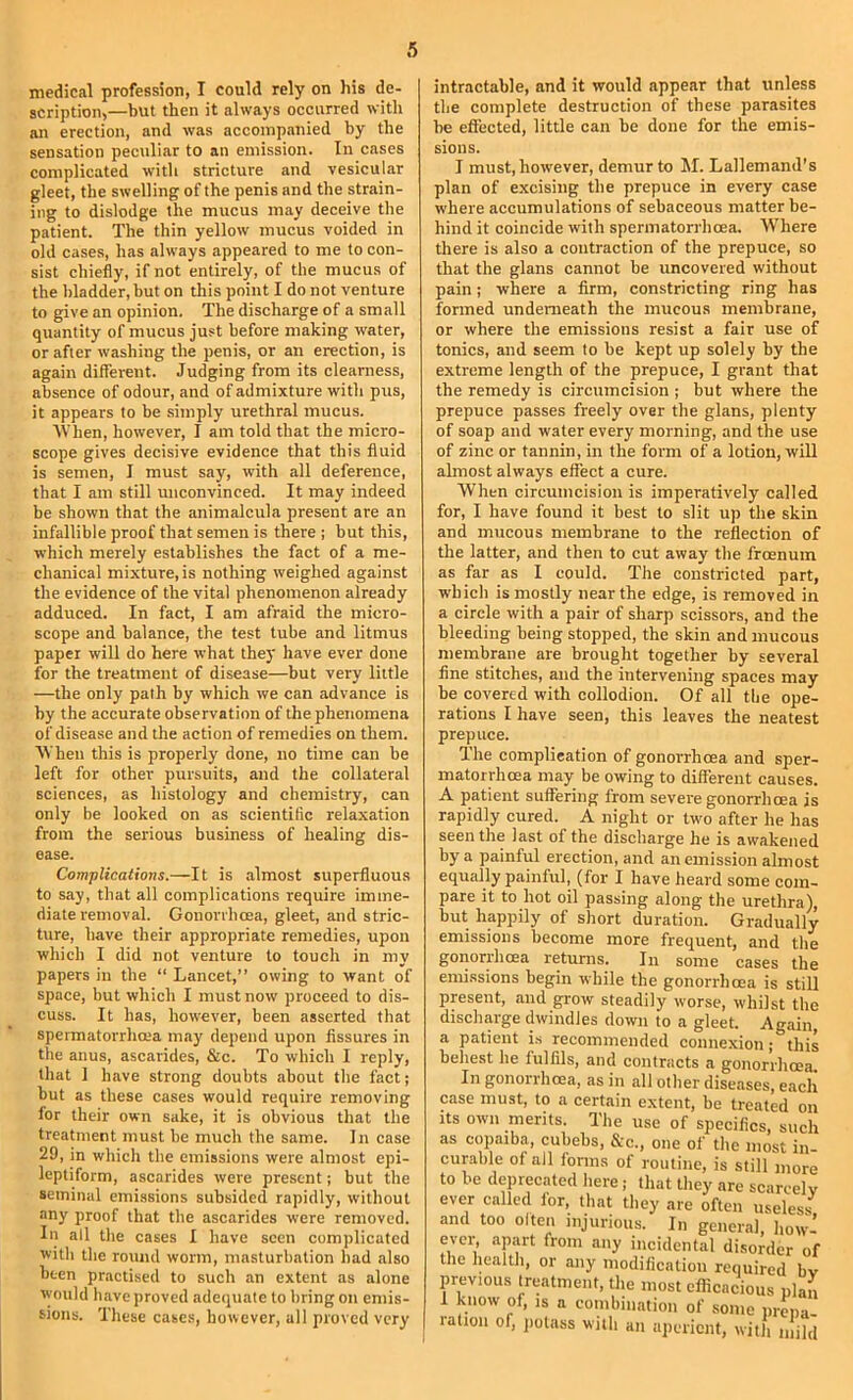 medical profession, I could rely on his de- scription,—but then it always occurred with an erection, and was accompanied by the sensation peculiar to an emission. In cases complicated with stricture and vesicular gleet, the swelling of the penis and the strain- ing to dislodge the mucus may deceive the patient. The thin yellow mucus voided in old cases, has always appeared to me to con- sist chiefly, if not entirely, of the mucus of the bladder, but on this point I do not venture to give an opinion. The discharge of a small quantity of mucus just before making water, or after washing the penis, or an erection, is again different. Judging from its clearness, absence of odour, and of admixture with pus, it appears to he simply urethral mucus. AVhen, however, I am told that the micro- scope gives decisive evidence that this fluid is semen, I must say, with all deference, that I am still unconvinced. It may indeed be shown that the animalcula present are an infallible proof that semen is there j but this, •which merely establishes the fact of a me- chanical mixture, is nothing weighed against the evidence of the vital phenomenon already adduced. In fact, I am afraid the micro- scope and balance, the test tube and litmus paper will do here what they have ever done for the treatment of disease—but very little —the only path by which we can advance is by the accurate observation of the phenomena of disease and the action of remedies on them. ^Vhen this is properly done, no time can he left for other pursuits, and the collateral sciences, as histology and chemistry, can only be looked on as scientific relaxation from the serious business of healing dis- ease. Complications.—It is almost superfluous to say, that all complications require imme- diate removal. Gonorrhoea, gleet, and stric- ture, have their appropriate remedies, upon which I did not venture to touch in my papers in the “ Lancet,” owing to want of space, but which I must now proceed to dis- cuss. It has, however, been asserted that spermatorrhoea may depend upon fissures in the anus, ascarides, &c. To which I reply, that 1 have strong doubts about the fact; hut as these cases would require removing for their own sake, it is obvious that the treatment must he much the same. In case 29, in which the emissions were almost epi- leptiform, ascarides were present; but the seminal emissions subsided rapidly, without any proof that the ascarides were removed. In all the cases I have seen complicated with the round worm, masturbation had also been practised to such an extent as alone would liave proved adequate to bring on emis- sions. These cases, however, all proved very intractable, and it would appear that unless the complete destruction of these parasites he effected, little can he done for the emis- sions. I must, however, demur to M. Lallemand’s plan of excising the prepuce in every case where accumulations of sebaceous matter be- hind it coincide with spermatorrhoea. Where there is also a contraction of the prepuce, so that the glans cannot he uncovered without pain; where a firm, constricting ring has formed underneath the mucous memhrane, or where the emissions resist a fair use of tonics, and seem to he kept up solely by the extreme length of the prepuce, I grant that the remedy is circumcision ; but where the prepuce passes freely over the glans, plenty of soap and water every morning, and the use of zinc or tannin, in the form of a lotion, will almost always effect a cure. When circumcision is imperatively called for, I have found it best to slit up the skin and mucous membrane to the reflection of the latter, and then to cut away the froenum as far as 1 could. The constricted part, which is mostly near the edge, is removed in a circle with a pair of sharp scissors, and the bleeding being stopped, the skin and mucous membrane are brought together by several fine stitches, and the intervening spaces may be covered with collodion. Of all the ope- rations I have seen, this leaves the neatest prepuce. The complication of gonorrhoea and sper- matorrhoea may be owing to different causes. A patient suffering from severe gonorrhoea is rapidly cured. A night or two after he has seen the last of the discharge he is awakened by a painful erection, and an emission almost equally painful, (for I have heard some com- pare it to hot oil passing along the urethra), but happily of short duration. Gradually emissions become more frequent, and the gonorrhoea returns. In some cases the emissions begin while the gonorrhoea is still present, and grow steadily worse, whilst the discharge dwindles down to a gleet. Again, a patient is recommended connexion; this behest he fulfils, and contracts a gonorrhoea. In gonorrhoea, as in all other diseases, each case must, to a certain extent, be treated on its own merits. The use of specifics, such as copaiba, cubebs, &c., one of the most in- curable of all forms of routine, is still more to be deprecated here, that they are scarcely ever called for, that they are often useless- and too often injurious. In general, how- ever, apart from any incidental disorder of the health, or any modification required bv previous treatment, the most efficacious plan 1 know of, is a combination of some prmia- ralion of, jiotass with an aperient, with mild