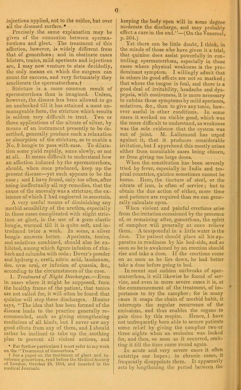 injections applied, not to the orifice, but over all the diseased surface. • Precisely the same explanation may be given of the connexion between sperma- torrhoea and gleet. The treatment of this affection, however, is widely different from that of gonorrhoea: and in obstinate cases blisters, tonies, mild aperients and injections are, I may now venture to stale decidedly, the only means on which the surgeon can count for success, and very fortunately they ameliorate the spermatorrhoea.f Stricture is a more common result of spermatorrhoea than is imagined. Unless, however, the disease has been allowed to go on unchecked till it has attained a most un- manageable form, the stricture which results is seldom very difficult to treat. Two or three applications of the nitrate of silver, by means of an iustrument presently to be de- scribed, generally produce such a relaxation or absorption of the stricture, as to enable a No. 9 bougie to pass with ease. To dilata- tion some yield rapidly, some slowly, or not at all. It seems difficult to understand how an affection induced by the spermatorrhoea, should, when once produced, keep up the present disease—yet such appears to be the case ; and I have found, only too often, after using ineffectually all my remedies, that the cause of the anomaly was a stricture, the ex- istence of which I had neglected to ascertain. A very useful means of diminishing any morbid sensibility of the urethra, especially in those cases complicated with slight stric- ture or gleet, is the use of a gum elastic bougie, warmed till it is quite soft, and in- troduced twice a week. In some, a silver bougie answers better. Aperients, tonics, and sedatives combined, should also be ex- hibited, among which figure infusion of rhu- barb and calumba with soda ; Dover’s powder and hydrarg c. creta, nitric acid, laudanum, dec. uvae ursi, or infusion of quassia, &c., according to the circumstances of the case. 1. Treatment of Night Discharges.—Even in cases where it might be supposed, from the healthy frame of the patient, that tonics are not called for, it will often be found that quinine will stop these discharges. Hunter says, “ The idea that has been formed of the disease leads to the practice generally re- commended, such as giving strengthening medicines of all kinds, but I never saw any good effects from any of them, and I should rather be inclined to take up the soothing plan to prevent all violent actions, and ” For furtlicr particulars I must refer to my work on the “Treatment of Gonoirhcra.’’ t Sec a paper on the treatment of gleet ami in- veterate gonorrha’a, read before Uie Medical Society of I.ondon, October 28, 18it, and inserted in the medical Journals. keeping the body open will in some degree moderate the discharge, and may probably effect a cure in the end.”—(On the Venereal, p. 304.) Yet there ean be little doubt, I tliink, in the minds of those who have given it a trial, that quinine does assist powerfully in con- trolling spermatorrhma, especially in those cases where physical weakness is the pre- dominant symptom. I willingly admit that in others its good effects are not so marked ; that where the tongue is foul, and there is a good deal of irritability, headache and dys- pepsia, with costiveiiess, it is more necessary to subdue these symptoms by mild aperients, sedatives, &c., than to give any tonic, how- ever useful in other conditions. In some cases it worked no visible good, which was the more difficult to understand, as weakness was the sole evidence that the system was out of joint. M. Lallemand has urged against it, that it produces considerable irritation, but I apprehend this mostly arises either from unsuitable cases being chosen, or from giving too large doses. When the constitution has been severely tried by fever, especially in India and tro- pical countries, quinine sometimes cannot be borne. Here, the tincture of steel, or the citrate of iron, is often of service ; but to obtain the due action of either, more time and patience are required than we can gene- rally ealculate upon. When violent and painful erections arise from the irritation occasioned by the presence of, or remaining after, gonorrhoea, the spirit of camphor will generally at once relieve them. A teaspoonful in a little water is tlie dose. The patient should place all his ap- paratus in readiness by his bed-side, and as soon as he is awakened by an erection should rise and take a dose. If the erections come on as soon as he lies down, he had better take a dose before going to bed. In recent and sudden outbreaks of sper- matorrhoea, it will likewise be found of ser- vice, and even in more severe cases it is, at the commencement of the treatment, of im- portance to trj the camphor; for in many cases it snaps the chain of morbid habit, it interrupts the regular recurrence of the emissions, and thus enables the organs to gain time by this respite. Hence, I have not unfrequcntly been able to secure patients some relief by giving the camphor two or three nights when an emission was looked for, and then, so soon as it occurred, omit- ting it till the time came round .again. In acute and very severe cases it often outstrips our hopes; in chronic cases, it frequently disapjroints them. It a))p.arcutly acts by lengthening the j)triod beiweeii the