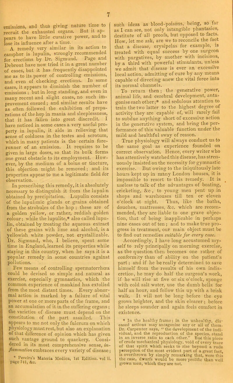 emissions, and thus giving nature lime to recruit the exhausted organs. But it ap- pears to have little curative power, and to lose its influence after a time. A remedy very similar in its action to camphor is lupulin, strongly recommended for erections by Dr. Sigmund. Page and Dehrout have now tried it in a great number of cases, but it has frequently disappointed me as to its power of controlling emissions, and even of checking erections. In some cases, it appears to diminish the number of emissions j but in long standing, and even in many recent and slight cases, no such im- provement ensued; and similar results have as often followed the exhibition of prepa- rations of the hop in mania and sleeplessness, that it has fallen into great discredit. I have noticed in some cases a very useful pro- perty in lupulin, it aids in relieving that sense of coldness in the testes and scrotum, which in many patients is the certain fore- runner of an emission. It requires to be given in large doses, so that its bulk forms one great obstacle to its employment. How- ever, by the medium of a bolus or tincture, this objection might he removed; and its properties appear to me a legitimate field for observation. In prescribing this remedy, it is absolutely necessary to distinguish it from the lupulin obtained by precipitation. Lupulin consists of the lupulimic glands or grains obtained from the strobules of the hop ; these are of a golden yellow, or rather, reddish golden colour; while the lupulite,* also called lupu- lin, obtained by treating the aqueous extract of these grains ■(vith lime and alcohol, is a yellowish white powder, not orystallizable. Dr. Sigmund, who, I believe, spent some time in England, learned its properties while staying in this country, when he says it is a popular remedy in some countries against pollutions. Few means of controlling spermatorrhoea could be devised so simple and natural as exercise, especially gymnastics, which the common experience of mankind has extolled from the most distant times. Every abnor- mal action is marked by a failure of vital power at one or more parts of the frame, and an accumulation of it in the suflering organs ; the varieties of disease must depend on the constitution of the part assailed. This appears to me not only the fulcrum on which physiology must rest, but also an explanation of that dilfercnce of opinion which has given such vantage ground to quackery. Consi- dered in its most comprehensive sense, in- Jlummation embraces every variety of disease; * Percir.a’s Materia Medica, 1st Edition, vol ii. page Ml, &c. such ideas as blood-poisons, being, so far as I can see, not only intangible phantasies, destitute of all proofs, but opposed to facts. How, let me ask, are we to reconcile the fact that a disease, erysipelas for example, is treated with equal success hy one surgeon with purgatives, by another with incisions, by a third with powerful stimulants, unlps we admit that disease is ever an excessive local action, admitting of cure by any means capable of directing anew the vital force into its normal channels. To return then; the generative power, animal life, and cerebral development, anta- gonise each other;* and sedulous attention to train the two latter to the highest degree of activity they are capable of, will rarely fail to subdue anything short of excessive action in the generative system, and bring the per- formance of this valuable function under the mild and healthful sway of reason. True physiology will always conduct us to the same goal as experience founded on correct observation. Hence, every writer who has attentively watched this disease, has stren- uously insisted on the necessity for gymnastic exercise. But owing to the iniquitously late hours kept up in many London houses, it is impossible to resort to this remedy. It is useless to talk of the advantages of boating, cricketing, &c , to young men pent up in shops and warehouses till ten or eleven o’clock at night. Thus, like the baths, douches, mattresses, &c. which are recoTU- mended, they are liable to one grave objec- tion, that of being inapplicable in perhaps nine cases out of ten ; and to make true pro- gress in treatment, our main object must be to find out remedies suitable for every case. Accordingly, I have long accustomed my- self to rely principally on morning exercise, as the question then becomes one rather of conformity than of ability on the patient's part; and if he be really determined to save himself from the results of his own indis- cretion, he may do half the surgeon’s work, if he will rise at five or six o’clock, sponge with cold salt water, use the dumb bells for half an hour, and follow this up with a brisk walk. It will not be long before the eye grows brighter, and the skin clearer ; before he sleeps sounder and again feels comfort in existence. » In tlio healthy frame; in the unhealthy, dis- eased actions may antagonise any or all of them- Dr. Carpenter says, “ the development of the indi- vidual, and the reproduction of the species, st.and in an inverse ratio to each other. lluit this piece of crude mechanical physiology, void of every trace of tlint spirit which seeks to rise beyond a rude perception of the most evident part of a great fact, is ovcrtlirown by simply remarking that, were this the case, dwarfs would be more prolific titan wcil grown men, which they are not.