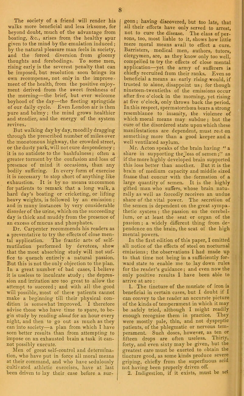 The society of a friend will render his walks more heneficial and less irksome, for beyond doubt, much of the advantage from boating, &c., arises from the healthy spur given to the mind by the emulation induced ; by the natural pleasure man feels in society, and the forced diversion from gloomy thoughts and forebodings. To some men, rising early is the severest penalty that can be imposed, but resolution soon brings its own recompense, not only in the improve- ment of the health, from the positive enjoy- ment derived from the sweet freshness of the morning—the brief, but ever welcome boyhood of the day—the fleeting springtide of our daily cycle. Even London air is then pure and balmy ; the mind grows healthier and steadier, and the energy of the system revives. But walking day by day, moodily dragging through the prescribed number of miles over the monotonous highway, the crowded street, or the dusty park, will not cure despondency ; it is no antidote to the bashfulness ; often a greater torment by the confusion and loss of presence of mind it occasions, than any bodily suffering. In every form of exercise it is necessary to stop short of anything like exhaustion. It is by no means uncommon for patients to remark that a long walk, a hard day’s boating or cricketing, or lifting heavy weights, is followed by an emission ; and in many instances by very considerable disorder of the urine, which on the succeeding day is thick and muddy from the presence of an excess of mucus and phosphates. Dr. Carpenter recommends his readers as a preventative to try the effects of close men- tal application. The frantic acts of self- mutilation performed by' devotees, show that the most absorbing study will not suf- fice to quench entirely a natural passion. But this is not the only objection to the plan. In a great number of bad cases, I believe it is useless to inculcate study ; the depres- sion and irritation are too great to allow the attempt to succeed; and with all the good will possible, most of the.'e patients cannot make a beginning till their physical con- dition is somewhat improved. I therelore advise those who have time to spare, to be- gin study by reading aloud for an hour every night, and then to go out as much as they can into society'—a plan from which I have seen better results than from attempting to impose on an exhausted brain a task it can- not possibly execute. Men of great self-control and determina- tion, who have put in force all moral means at their command, and who have sedulously cultivated athletic exercises, have at last been driven to lay their case before a sur- geon ; having discovered, but too late, that all their efforts have only served to arrest, not to cure the disease. The class of per- sons, too, most liable to it, shows how little mere moral means avail to effect a cure. Barristers, medical men, authors, tutors, clergymen, are, as they know only too well, compelled to try the effects of close mental application—yet the army of sufferers is chiefly recruited from their ranks. Even so beneficial a means as early rising would, if trusted to alone, disappoint us; for though nineteen-twentieths of the emissions occur after five o’clock in the morning, yet rising at five o’clock, only throws back the period. In this respect, spermatorrhoea bears a strong resemblance to insanity, the violence of which moral means may subdue ; but the cure of the disordered state upon which these manifestations are dependent, must re.^t on something more than a good keeper aud a well ventilated asylum. Mr. Acton speaks of the brain having “ a share in supporting thejoss of semen as if the more highly developed brain supported this loss better than another. But it is the brain of medium capacity and middle sized frame that concur with the formation of a large quantity of semen. It is the highly gifted man who suffers, whose brain natu- rally as well as forcedly receives an undue share of the vital power. The .secretion of the semen is dependent on the great sympa- thetic system ; the passion on the cerebel- lum, or at least the seat or organ of the passion; a widely different thing from de- pendence on the brain, the seat of the high mental powers. In the first edition of this paper, I omitted all notice of the effects of steel on nocturnal emissions; the observations I had made up to that time not being in a sufficiently for- ward state to enable me to lay down rules for the reader’s guidance; and even now the only positive results I have been able to arrive at are : 1. The tincture of tire muriate of iron is beneficial in certain cases, but I doubt if I can convey to the reader an accurate picture of the kinds of temperament in which it may be safely tried, although I might readily enough recognise them in practice. They were mostly pale, thin, and not dyspeptic patients, of the phlegmatic or nervous tem- perament. Such doses, however, as ten or fifteen drops are often useless. Thirty, forty, and even sixty may be given, hut the greatest care must be e.xerted to obtain the tincture good, as some kinds produce severe griping, chiefly from the superfluous acid not having been properly driven off. 2. Indigestion, if it exists, must be set