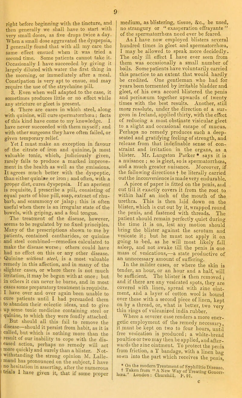 right before beginning with the tincture, and then generally we shall have to start with very small doses, as five drops twice a day. When a small dose aggravated the dyspepsia, I generally found that with all my care the same effect ensued when it was tried a second time. Some patients cannot take it. Occasionally I have succeeded by giving it largely diluted with water the first thing in the morning, or immediately after a meal. Constipation is very apt to ensue, and may require the use of the strychnine pill. 3. Even when well adapted to the case, it sometimes produces little or no effect while any stricture or gleet is present. 4. There are cases in which steel, along with quinine, will cure spermatorrhoea; facts of this kind have come to my knowledge. I have never succeeded with them myself j and with other surgeons they have often failed, or given temporary relief. Yet I must make an exception in favour of the citrate of iron and quinine, [a most valuable tonic, which, judiciously given, rarely fails to produce a marked improve- ment in the health as well as the emissions. It agrees much better with the dyspeptic, than either quinine or iron ; and often, with a proper diet, cures dyspepsia. If an aperient is requisite, I prescribe a pill, consisting of equal parts of blue pill, soap, extract of rhu- barb, and scammony or jalap ; this is often useful when there is an irregular state of the bowels, with griping, and a foul tongue. The treatment of the disease, however, seems to be regulated by no fixed principles. Many of the prescriptions shown to me by patients, contained cantharides, or quinine and steel combined—remedies calculated to make the disease worse ; others could have had no effect on this or any other disease. I Quinine without steel, is a most valuable remedy in this affection, and in many of the slighter cases, or where there is not much irritation, it may be begun with at once ; but in others it can never be borne, and in most cases some preparatory treatment is requisite. I have over and over again been unable to cure patients until I had persuaded them to abandon their eclectic ideas, and to give up some tonic medicine containing steel or quinine, to which they were fondly attached. But should all this fail to remove the disease—should it persist from habit, as it is called, but which is nothing more titan the result of our inability to cope with the dis- eased action, perhaps no remedy will act more quickly and surely than a blister. N ot- withstanding the strong opinion M. Lalle- mand has pronounced on the subject, 1 have no hesitation in asserting, after the numerous trials I have given it, that if some proper medium, as blistering, tissue, &c., be used, no strangury or “ exasperation effrayante ” of the spermatorrhoea need ever be feared. As I have now employed blisters several hundred times in gleet and spermatorrhoea, I may be allowed to speak more decidedly. The only ill effect I have ever seen from them was occasionally a small number of boils. Some patients have voluntarily carried this practice to an extent that would hardly be credited. One gentleman who had for years been tormented by irritable bladder and gleet, of his own accord blistered the penis and perinseum together upwards of twenty times with the best results. Another, still more resolute, under the direction of a sur- geon in Ireland, applied thirty, with the effect of reducing a most obstinate visicular gleet to a slight and occasional escape of mucus. Perhaps no remedy produces such a deep- seated and gratifying feeling of strength, and release from that indefinable sense of con- straint and irritation in the organs, as a blister. Mr. Langston Parker * says it is a nuisance ; so is gleet, so is spermatorrhoea, and a much greater nuisance. M oreover, if the following directions f be literally carried out the inconvenience is made very endurable. A piece of paper is fitted on the penis, and cut till it exactly covers it from the root to within half an inch of the mouth of the urethra. This is then laid down on the blister, which is cut out by it, wrapped round the penis, and fastened with threads. The patient should remain perfectly quiet during the time it is on, lest any motion should bring the blister against the scrotum and vesicate it; but he must not apply it on going to bed, as he will most likely fall asleep, and not awake till the penis is one mass of vesications,—a state productive of an unnecessary amount of suffering. In the milder cases, or where the skin is tender, an hour, or an hour and a half, will be sufficient. The blister is then removed ; and if there are any vesicated spots, they are covered with linen, spread with zinc oint- ment, and a layer of cotton wool is bound over these with a second piece of linen, kept on by a thread, or, what is better, two very thin rings of vulcanized india rubber. Where a severer case renders a more ener- getic employment of the remedy necessary, it must be kept on two to four hours, until free vesication is produced; a white-bread poultice or two may then be applied, and after- wards the zinc ointment To protect the penis from friction, a T bandage, with a linen bag sown into the part which receives the penis, • On the modern Treatment of Syphilitic Disease, t Taken from “ A New Way of Treating Gonorr- hea. Loudon; Churchill. 1'. ill. c
