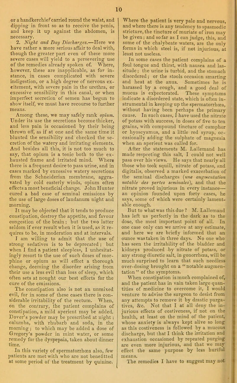 or a handkerchief carried round the waist, and dipping in front so as to receive the penis, and keep it up against the abdomen, is necessary. 2. Night and Daij Discharges.—Here we have rather a more serious affair to deal with, though the greater part even of these more severe cases will yield to a persevering use of the remedies already spoken of. Where, however, these are inapplicable, as for in- stance, in cases complicated with severe indigestion, or a high degree of nervous ex- citement, with severe pain in the urethra, or excessive sensibility in this canal, or when imperfect secretion of semen has begun to show itself, we must have recourse to further means. Among these, we may safely rank opium. Under its use the secretions become thicker, and less pain is occasioned by their being thrown off, as if at one and the same time it blunted the sensibility and checked the se- cretion of the watery and irritating elements. And besides all this, it is not too much to say, that opium is a tonic both to the ex- hausted frame and irritated mind. Where there is a frequent desire to pass urine, and in cases marked by excessive watery secretions from the Schneiderian membrane, aggra- vated by cold easterly winds, opium often effects a most beneficial change. John Hunter cured a bad case of seminal emissions by the use of large doses of laudanum night and morning. It may be objected that it tends to produce constipation, destroy the appetite, and favour congestion of the brain; but the two latter seldom if ever result when it is used, as it re- quires to be, in moderation and at intervals. I am willing to admit that the use of strong sedatives is to be deprecated ; but when I find a patient sleepless, I unhesitat- ingly resort to the use of such doses of mor- phine or opium as will effect a thorough change, deeming the disorder arising from their use a less evil than loss of sleep, which often sets at nought our best efforts for the cure of the emissions. The constipation also is not an unmixed evil, for in some of these cases there is con- siderable irritability of the rectum. When, on the contrary, the patient complains of constipation, a mild aperient may be added. Dover’s powder may be prescribed at night: calumba, with rhubarb and soda, in the morning ; to which may be added a dose of Gregory's powder in mint water, or some remedy for the dyspepsia, taken about dinner time. In this variety of spermatorrhoea also, few patients arc met with who are not benelitted at some period of the treatment by quinine. Where the patient is very pale and nervous, and where there is any tendency to spasmodic stricture, the tincture of muriate of iron may be given; and so far as I can judge, this, and some of the chalybeate waters, are the only forms in which steel is, if not injurious, at least not useless. In some cases the patient complains of a foul tongue and thirst, with nausea and las- situde; the urine is turbid, and the stomach disordered ; or the stools occa.sion smarting and heat at the anus. Sometimes he is harassed by a cough, and a good deal of mucus is expectorated. These symptoms indicate a disordered state, which is often in- strumental in keeping up the spermatorrhoea, without having been perhaps the primary cause. In such cases, I have used the nitrate of potass with success, in doses of five to ten grains, with compound tincture of camphor or hyoscyamus, and a little red syrup, oc- casionally adding the sulphate of magnesia when an aperient was called for. After the statements M. Lallemand has made respecting this salt, I could not well pass over his views. He says that nearly all those who took squill, nitrate of potass, and digitalis, observed a marked exacerbation of the seminal discharges [une augmentation notable des pert.es seminales), and that the nitrate proved injurious in every instance— an opinion founded upon forty cases, he says, .some of v/hich were certainly lament- able enough. But to what was this due ? M. Lallemand has left us perfectly in the dark as to the dose, the most important point of all. In one case only can we arrive at any estimate, and here we are briefiy informed that an ounce was taken in three days. No one who has seen the irritability of the bladder and kidneys produced by nitrate of pota.'s, or any strong diuretic salt, in gonorrhoea, will be much surprised to learn that such needless over-dosing brought on a “ notable augmen- tation ” of the symptoms. When constipation is much complained of, and the patient has in vain taken large quan- tities of medicine to overcome it, I would venture to advise the surgeon to desist from any attempts to remove it by drastic purga- tives, &c. Not that I at all deny the in- jurious effects of costiveness, if not on the health, at least on the mind of the patient, whose anxiety is always kept alive so long as this costiveness is followed by a mucous discharge, but that I think the irrit.ition and exhaustion occasioned by repeated purging are even more injurious, and that we may effect the same purpose by less hurttul means. The remedies I have to suggest may not