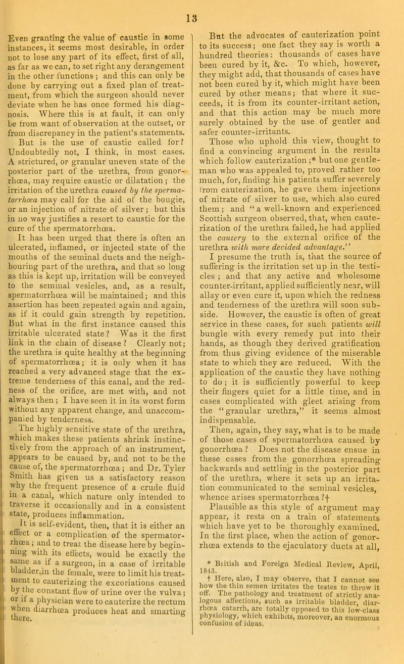 Even granting the value of caustic in some instances, it seems most desirable, in order not to lose any part of its effect, first of all, as far as we can, to set right any derangement in the other functions ; and this can only be done by carrying out a fixed plan of treat- ment, from which the surgeon should never deviate when he has once formed his diag- nosis. Where this is at fault, it can only be from want of observation at the outset, or from discrepancy in the patient’s statements. But is the use of caustic called for? Undoubtedly not, I think, in most cases. A strictured, or granular uneven state of the posterior part of the urethra, from gonor- rhoea, may require caustic or dilatation ; the irritation of the urethra caused by the sperma- torrhoea may call for the aid of the bougie, or an injection of nitrate of silver ; but this in no way justifies a resort to caustic for the cure of the spermatorrhoea. It has been urged that there is often an ulcerated, inflamed, or injected state of the mouths of the seminal ducts and the neigh- bouring part of the urethra, and that so long as this is kept up, irritation will be conveyed to the seminal vesicles, and, as a result, spermatorrhoea will be maintained; and this assertion has been repeated again and again, as if it could gain strength by repetition. But what in the first instance caused this irritable ulcerated state? Was it the first link in the chain of disease? Clearly not; the urethra is quite healthy at the beginning of spermatorrhoea; it is only when it has reached a very advanced stage that the ex- treme tenderness of this canal, and the red- ness of the orifice, are met with, and not always then ; I have seen it in its worst form without any apparent change, and unaccom- panied by tenderness. The highly sensitive state of the urethra, which makes these patients shrink instinc- ti\ely from the approach of an instrument, appears to be caused by, and not to be the cause of, the spermatorrhoea ; and Dr. Tyler Smith has given us a satisfactory reason why the frequent presence of a crude fluid in a canal, which nature only intended to traverse it occasionally and in a consistent state, produces inflammation. It is self-evident, then, that it is either an effect or a complication of the spermator- rhoea ; and to treat the disease here by begin- ning with its effects, woufd be exactly the same as if a surgeon, in a case of irritable bladder.in the female, were to limit his treat- ment to cauterizing the excoriations caused by the constant flow of urine over the vulva; or it a physician were to cauterize the rectum when diarrlicea produces heat and smarting But the advocates of cauterization point to its success; one fact they say is worth a hundred theories: thousands of cases have been cured by it, &c. To which, however, they might add, that thousands of cases have not been cured by it, which might have been cured by other means; that where it suc- ceeds, it is from its counter-irritant action, and that this action may be much more surely obtained by the use of gentler and safer counter-irritants. Those who uphold this view, thought to find a convincing argument in the results which follow cauterization ;* but one gentle- man who was appealed to, proved rather too much, for, finding his patients suffer severely Irom cauterization, he gave them injections of nitrate of silver to use, which also cured them ; and “ a well-known and experienced Scottish surgeon observed, that, when caute- rization of the urethra failed, he had applied the cauiery to the external orifice of the urethra with more decided advantage,’ ’ I presume the truth is, that the source of suffering is the irritation set up in the testi- cles ; and that any active and wholesome counter-irritant, applied sufficiently near, will allay or even cure it, upon which the redness and tenderness of the urethra will soon sub- side. However, the caustic is often of great service in these cases, for such patients will bungle with every remedy put into their hands, as though they derived gratification from thus giving evidence of the miserable state to which they are reduced. With the application of the caustic they have nothing to do; it is sufficiently powerful to keep their fingers quiet for a little time, and in cases complicated with gleet arising from the “ granular urethra,” it seems almost indispensable. Then, again, they say, what is to be made of those cases of spermatorrhoea caused by gonorrhoea ? Does not the disease ensue in these cases from the gonorrhoea spreading backwards and settling in the posterior part of the urethra, where it sets up an irrita- tion communicated to the seminal vesicles, whence arises spermatorrhoea ?f Plausible as this style of argument may appear, it rests on a train of statements which have yet to be thoroughly examined. In the first place, when the action of gonor- rhoea extends to the ejaculatory ducts at all, * Biitisli and Foreign Medical Review, Anrii. 18t3. ' ’ t Here, also, I may observe, that I cannot see how tlio thin semen irritates tlie testes to throw it off. The pathology and treatment of strictly ana- logous affections, such a.s irritable bladder, di.ar- rhcea catarrh, arc totally opposed to this low-class physiology, which exhibits, moreover, an enormous confusion of ideas.