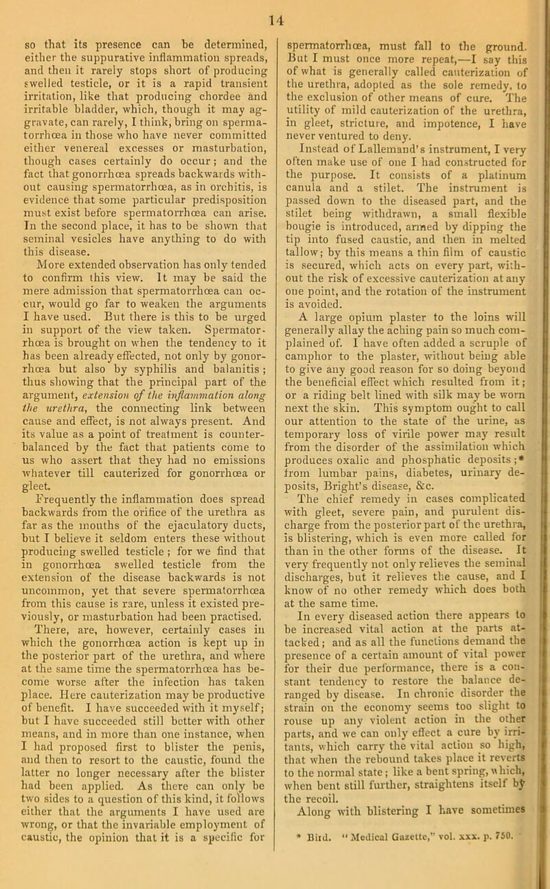 so that its presence can be determined, either the suppurative inflammation spreads, and then it rarely stops short of producing swelled testicle, or it is a rapid transient irritation, like that producing chordee and irritable bladder, which, though it may ag- gravate, can rarely, I think, bring on sperma- torrhoea in those who have never committed either venereal excesses or masturbation, though cases certainly do occur; and the fact that gonorrhoea spreads backwards with- out causing spermatorrhoea, as in orchitis, is evidence that some particular predisposition must exist before spermatoiThoea can arise. In the second place, it has to be shown that seminal vesicles have anything to do with this disease. More extended observation has only tended to confirm this view. It may be said the mere admission that spermatorrhoea can oc- cur, would go far to weaken the arguments I have used. But there is this to be urged in support of the view taken. Spermator- rhoea is brought on when the tendency to it has been already effected, not only by gonor- rhoea but also by syphilis and balanitis ; thus showing that the principal part of the argument, extension of the inflammation along the urethra, the connecting link between cause and effect, is not always present. And its value as a point of treatment is counter- balanced by the fact that patients come to us who assert that they had no emissions whatever till cauterized for gonorrhoea or gleet. Frequently the inflammation does spread backwards from the orifice of the urethra as far as the mouths of the ejaculatory ducts, but I believe it seldom enters these without producing swelled testicle ; for we find that in gonorrhoea swelled testicle from the extension of the disease backwards is not uncommon, yet that severe spermatorrhoea from this cause is rare, unless it existed pre- viously, or masturbation had been practised. There, are, however, certainly cases in which the gonorrhoea action is kept up in the posterior part of the urethra, and where at the same time the spermatorrhoea has be- come worse after the infection has taken place. Here cauterization may be productive of benefit. I have succeeded with it myself; but I have succeeded .still better with other means, and in more than one instance, when I had proposed first to blister the penis, and then to resort to the caustic, found the latter no longer necessary after the blister had been applied. As there can only be two sides to a question of this kind, it follows either that the arguments I have used are wrong, or that the invariable employment of caustic, the opinion that it is a specific for spermatorrhoea, must fall to the ground. But I must once more repeat,—I say this of what is generally called cauterization of the urethra, adopted as the sole remedy, to the exclusion of other means of cure. The utility of mild cauterization of the urethra, in gleet, stricture, and impotence, I have never ventured to deny. Instead of Lallemand’s instrument, I very often make use of one I had constructed for the purpose. It consists of a platinum canula and a stilet. The instrument is passed down to the diseased part, and the stilet being withdrawn, a small flexible bougie is introduced, armed by dipping the tip into fused caustic, and then in melted tallow; by this means a thin film of caustic is secured, which acts on every part, with- out the risk of excessive cauterization at any one point, and the rotation of the instrument is avoided. A large opium plaster to the loins w'ill generally allay the aching pain so much com- plained of. I have often added a scruple of camphor to the plaster, without being able to give any good reason for so doing beyond the beneficial effect which resulted from it; or a riding belt lined with silk may be worn next the skin. This symptom ought to call our attention to the state of the urine, as temporary loss of virile power may result from the disorder of the assimilation which produces oxalic and phosphatic deposits;* trom lumbar pains, diabetes, urinary de- posits, Bright’s disease, &c. The chief remedy in c.ases complicated with gleet, severe pain, and purulent dis- charge from the posterior part of the urethra, is blistering, which is even more called for than in the other forms of the disease. It very frequently not only relieves tlie seminal discharges, but it relieves the cause, and I know of no other remedy which does both at the same time. In every diseased action there appears to be increased vital action at the parts at- tacked ; and as all the functions demand the presence of a certain amount of vital power for their due performance, there is a con- stant tendency to restore the balance de- ranged by disea.se. In chronic disorder the strain on the economy seems too slight to rouse up any violent action in tlie other parts, and we can only effect a cure by irri- tants, which carry the vital action so high, that when the rebound t.ikes place it reverts to the normal state; like a bent spring, which, when bent still further, straightens itself bj- the recoil. Along with blistering I have sometimes * Biid.  Medical Gazette, vol, xxx. p. 750.