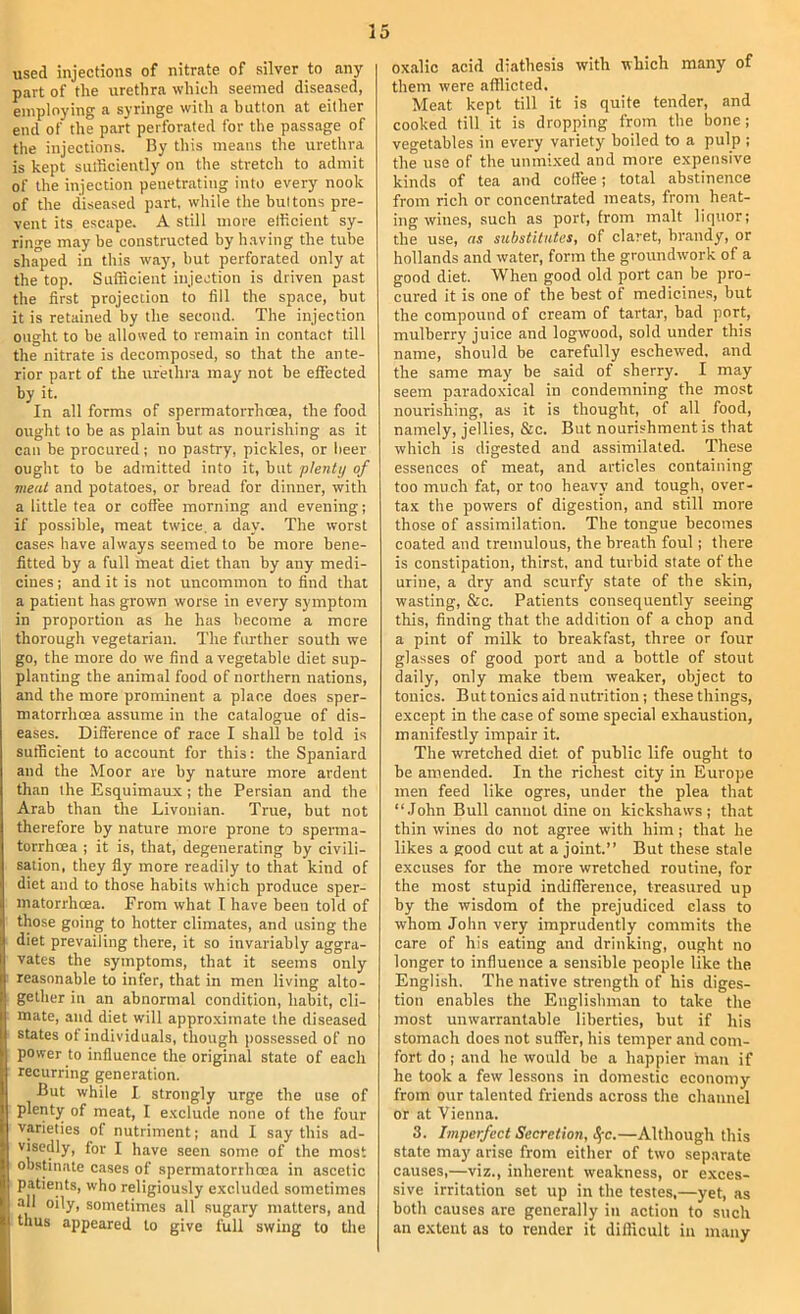 used injections of nitrate of silver to any part of the urethra which seemed diseased, employing a syringe with a button at either end of the part perforated for the passage of the injections. By this means the urethra is kept sulhciently on the stretch to admit of the injection penetrating into every nook of the diseased part, while the buttons pre- vent its escape. A still more elficient sy- ringe may be constructed by having the tube shaped in this way, but perforated only at the top. Sufficient injection is driven past the first projection to fill the space, but it is retained by the second. The injection ought to be allowed to remain in contact till the nitrate is decomposed, so that the ante- rior part of the urethra may not be effected by it. In all forms of spermatorrhcea, the food ought to be as plain but as nourishing as it can be procured; no pastry, pickles, or beer ought to be admitted into it, but plenty of meat and potatoes, or bread for dinner, with a little tea or coffee morning and evening; if possible, meat twice, a day. The worst cases have always seemed to be more bene- fitted by a full meat diet than by any medi- cines ; and it is not uncommon to find that a patient has grown worse in every symptom in proportion as he has become a more thorough vegetarian. The further south we go, the more do we find a vegetable diet sup- planting the animal food of northern nations, and the more prominent a place does sper- matorrhoea assume in the catalogue of dis- eases. Difference of race I shall be told is sufficient to account for this: the Spaniard and the Moor are by nature more ardent than the Esquimaux ; the Persian and the Arab than the Livonian. True, but not therefore by nature more prone to sperma- torrhoea ; it is, that, degenerating by civili- sation, they fly more readily to that kind of diet and to those habits which produce sper- matorrhoea. From what I have been told of those going to hotter climates, and using the diet prevailing there, it so invariably aggra- vates the symptoms, that it seems only reasonable to infer, that in men living alto- gether ill an abnormal condition, habit, cli- mate, and diet will approximate the diseased states ot individuals, though possessed of no power to influence the original state of each recurring generation. But while I strongly urge the use of plenty of meat, I exclude none of the four varieties of nutriment; and I say this ad- visedly, for I have seen some of the most obstinate cases of spermatorrhoea in ascetic patients, who religiously excluded sometimes all oily, sometimes all sugary matters, and thus appeared to give full swing to the oxalic acid diathesis with which many of them were afflicted. Meat kept till it is quite tender, and cooked till it is dropping from the bone; vegetables in every variety boiled to a pulp ; the use of the unmi.xed and more expensive kinds of tea and coffee; total abstinence from rich or concentrated meats, from heat- ing wines, such as port, from malt liquor; the use, as substitutes, of claret, brandy, or hollands and water, form the groundwork of a good diet. When good old port can be pro- cured it is one of the best of medicines, but the compound of cream of tartar, bad port, mulberry juice and logwood, sold under this name, should be carefully eschewed, and the same may be said of sherry. I may seem parado.xical in condemning the most nourishing, as it is thought, of all food, namely, jellies, &c. But nourishment is that which is digested and assimilated. These essences of meat, and articles containing too much fat, or too heavy and tough, over- tax the powers of digestion, and still more those of assimilation. The tongue becomes coated and tremulous, the breath foul; there is constipation, thirst, and turbid state of the urine, a dry and scurfy state of the skin, wasting, &c. Patients consequently seeing this, finding that the addition of a chop and a pint of milk to breakfast, three or four glasses of good port and a bottle of stout daily, only make them weaker, object to tonics. But tonics aid nutrition; these things, except in the case of some special e.xhaustion, manifestly impair it. The wretched diet of public life ought to be amended. In the richest city in Europe men feed like ogres, under the plea that “.John Bull cannot dine on kickshaws ; that thin wines do not agree with him; that he likes a good cut at a joint.” But these stale excuses for the more wretched routine, for the most stupid indifference, treasured up by the wisdom of the prejudiced class to whom John very imprudently commits the care of his eating and drinking, ought no longer to influence a sensible people like the English. The native strength of his diges- tion enables the Englishman to take the most unwarranLable liberties, but if his stomach does not suffer, his temper and com- fort do; and he would be a happier man if he took a few lessons in domestic economy from our talented friends across the channel or at Vienna. 3. Imperfect Secretion, i^-c.—Although this state may arise from either of two separate causes,—viz., inherent weakness, or e.xces- sive irritation set up in the testes.—yet, as both causes are generally in action to such an extent as to render it difficult in many