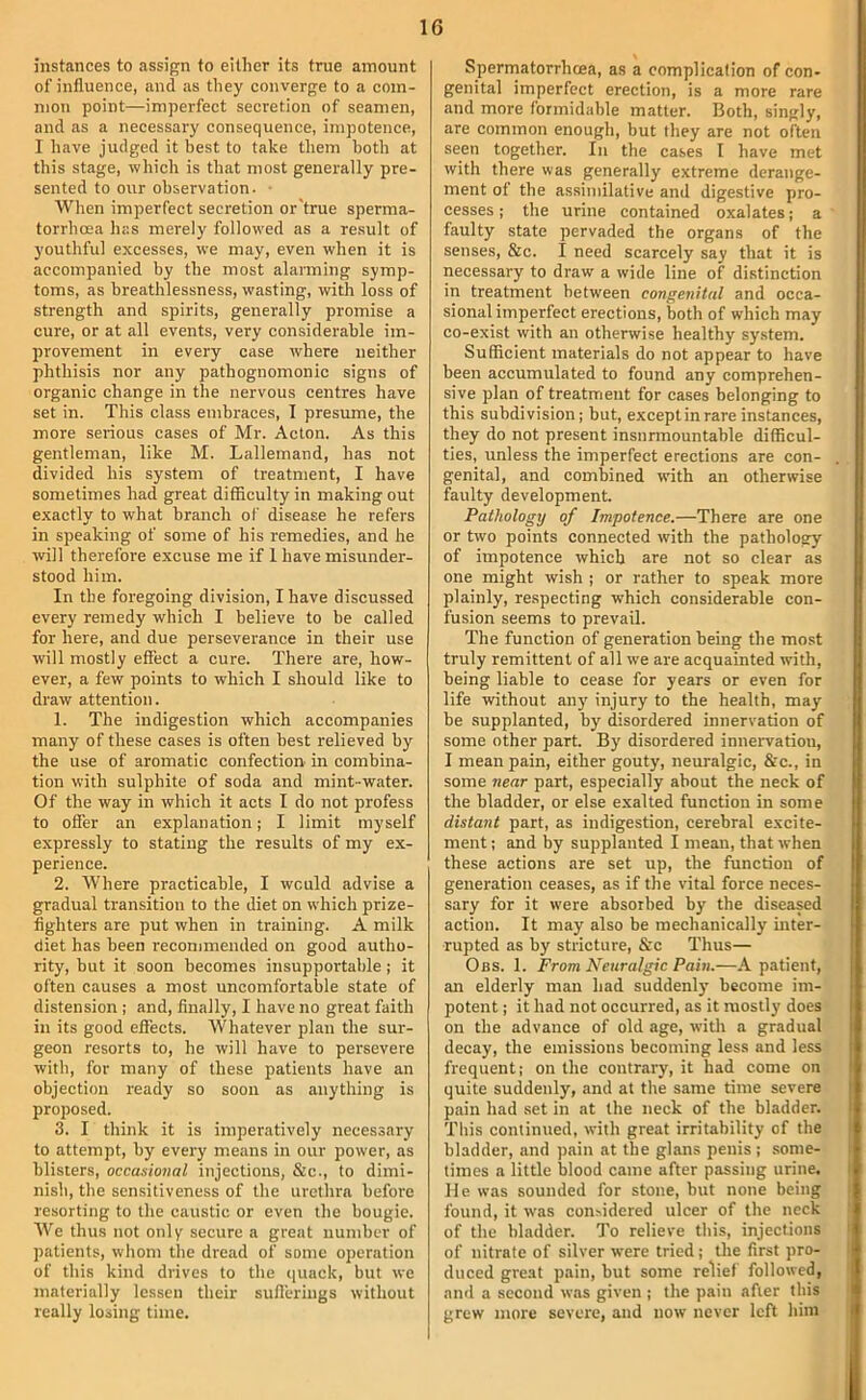 instances to assign to either its true amount of influence, and as they converge to a com- mon point—imperfect secretion of seamen, and as a necessary consequence, impotence, I have judged it best to take them both at this stage, which is that most generally pre- sented to our observation. • When imperfect secretion or'true sperma- torrhoea has merely followed as a result of youthful excesses, we may, even when it is accompanied by the most alarming symp- toms, as breathlessness, wasting, with loss of strength and spirits, generally promise a cure, or at all events, very considerable im- provement in every case where neither phthisis nor any pathognomonic signs of organic change in the nervous centres have set in. This class embraces, I presume, the more serious cases of Mr. Acton. As this gentleman, like M. Lallemand, has not divided his system of treatment, I have sometimes had great difficulty in making out exactly to what branch of disease he refers in speaking of some of his remedies, and he will therefore excuse me if 1 have misunder- stood him. In the foregoing division, I have discussed every remedy which I believe to be called for here, and due perseverance in their use will mostly effect a cure. There are, how- ever, a few points to which I should like to draw attention. 1. The indigestion which accompanies many of these cases is often best relieved by the use of aromatic confection in combina- tion with sulphite of soda and mint-water. Of the way in which it acts I do not profess to offer an explanation; I limit myself expressly to stating the results of my ex- perience. 2. Where practicable, I would advise a gradual transition to the diet on which prize- fighters are put when in training. A milk diet has been recommended on good autho- rity, but it soon becomes insupportable; it often causes a most uncomfortable state of distension ; and, finally, I have no great faith in its good effects. Whatever plan the sur- geon resorts to, he will have to persevere with, for many of these patients have an objection ready so soon as anything is proposed. 3. I think it is imperatively necessary to attempt, by every means in our power, as blisters, occasional injections, &c., to dimi- nish, the sensitiveness of the urethra before resorting to the caustic or even the bougie. We thus not only secure a great number of patients, whom the dread of some operation of this kind drives to the (juack, but we materially lessen their suflerings without really losing time. Spermatorrheea, as a complication of con- genital imperfect erection, is a more rare and more formidable matter. Both, singly, are common enough, but they are not often seen together. In the cases I have met with there was generally extreme derange- ment of the assimilative and digestive pro- cesses ; the urine contained oxalates; a faulty state pervaded the organs of the senses, &c. I need scarcely say that it is necessary to draw a wide line of distinction in treatment between congenital and occa- sional imperfect erections, both of which may co-exist with an otherwise healthy system. Sufficient materials do not appear to have been accumulated to found any comprehen- sive plan of treatment for cases belonging to this subdivision; but, except in rare instances, they do not present insurmountable difficul- ties, unless the imperfect erections are con- genital, and combined with an otherwise faulty development. Pathology of Impotence.—There are one or two points connected with the pathology of impotence which are not so clear as one might wish ; or rather to speak more plainly, respecting which considerable con- fusion seems to prevail. The function of generation being the most truly remittent of all we are acquainted with, being liable to cease for years or even for life without any injury to the health, may be supplanted, by disordered innervation of some other part. By disordered innervation, I mean pain, either gouty, neuralgic, &c., in some near part, especially about the neck of the bladder, or else exalted function in some distant part, as indigestion, cerebral excite- ment ; and by supplanted I mean, that when these actions are set up, the function of generation ceases, as if the vital force neces- sary for it were absorbed by the diseased action. It may also be mechanically inter- rupted as by stricture, &c Thus— Obs. 1. From Neuralgic Pain.—A patient, an elderly man had suddenly become im- potent ; it had not occurred, as it mostly does on the advance of old age, with a gradual decay, the emissions becoming less and less frequent: on the contrary, it had come on quite suddenly, and at the same time severe pain had set in at the neck of the bladder. This continued, with great irritability of the bladder, and pain at the glans penis ; .some- times a little blood came after passing urine. He was sounded for stone, but none being found, it was considered ulcer of the neck of the bladder. To relieve this, injections of nitrate of silver were tried; the first pro- duced great pain, but some relief followed, and a second was given ; the pain after this grew more severe, and now never left him