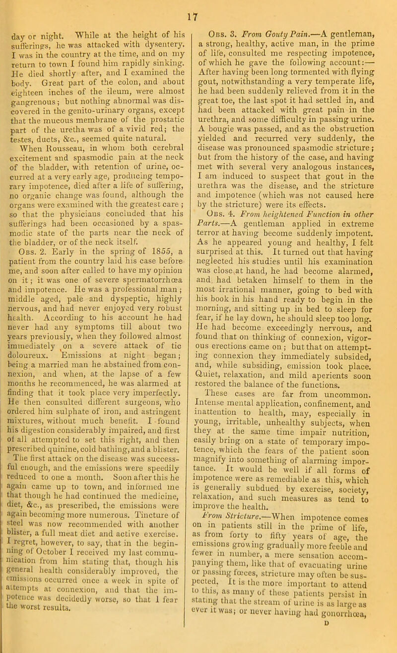 day or night. While at the height of his sufterings, he was attacked with dysentery. I was in tJie country at the time, and on my return to town I found him rapidly sinking, lie died shortly after, and I examined the body. Great part of the colon, and about eighteen inches of the ileum, were almost gangrenous; but nothing abnormal was dis- covered in the genito-urinary organs, except that the mucous membrane of the prostatic part of the uretha was of a vivid red; the testes, ducts, &c., seemed quite natural. When Rousseau, in whom both cerebral excitement aird spasmodic pain at the neck of the bladder, with retention of urine, oc- curred at a very early age, producing tempo- rary impotence, died after a life of sutiering, no organic change was found, although the organs were examined with the greatest care ; so that the physicians concluded that his sufterings had been occasioned by a spas- modic state of the parts near the neck of the bladder, or of the neck itself. Obs. 2. Early in the spring of 1855, a patient from the country laid his case before me, and soon after called to have my opinion on it; it was one of severe spermatorrhoea and impotence. He was a professional man ; middle aged, pale and dyspeptic, highly nervous, and had never enjoyed very robust health. According to his account he had never had any symptoms till about two years previously, when they followed almost immediately ^on a severe attack of tic doloureux. Emissions at night began; being a married man he abstained from con- nexion, and when, at the lapse of a few months he recommenced, he was alarmed at finding that it took place very imperfectly. He then consulted difterent surgeons, who ordered him sulphate of iron, and astringent mixtures, without much benefit. I found his digestion considerably impaired, and first ol all attempted to set this right, and then prescri bed quinine, cold bathing, and a blister. The first attack on the disease was success- ful enough, and the emissions were speedily reduced to one a month. Soon after this he again came up to town, and informed me that though he had continued the medicine, diet, &c., as prescribed, the emissions were again becoming more numerous. Tincture of steel was now recommended with another blister, a full meat diet and active exercise. I regret, however, to say, that in the begin- ning ol October I received my last commu- nication from him stating that, though his general health considerably improved, the emissions occurred once a week in spite of attempts at connexion, and that the im- potence was decidedly worse, so that 1 fear tile worst results. 0ns. 3. From Gouty Pain.—A gentleman, a strong, healthy, active man, in the prime of life, consulted me respecting impotence, of which he gave the following account:— After having been long tormented with flying gout, notwithstanding a very temperate life, he had been suddenly relieved from it in the great toe, the last spot it had settled in, and had been attacked with great pain in the urethra, and some difficulty in passing urine. A bougie was passed, and as the obstruetion yielded and recuiTed very suddenly, the disease was pronounced spasmodic stricture ; but from the history of the case, and having met with several very analogous instances, I am induced to suspect that gout in tlie urethra was the disease, and the stricture and impotence (which was not caused here by the stricture) were its effects. Obs. 4. From heightened Function in other Parts.—A gentleman applied in extreme terror at having become suddenly impotent. As he appeared young and healthy, I felt suiqjrised at this. It turned out that having neglected his studies until liis examination was close at hand, he had become alarmed, and. had betaken himself to them in the most irrational manner, going to bed with his book in his hand ready to begin in the morning, and sitting up in bed to sleep for fear, if he lay down, he should sleep too long. He had become exceedingly nervous, and found that on thinking of connexion, vigor- ous erections came on ; but that on attempt- ing connexion they immediately subsided, and, while subsiding, emission took place. Quiet, relaxation, and mild aperients soon restored the balance of the functions. Ihese cases are far from uncommon. Inteu.se mental application, confinement, and inattention to health, may, especially in young, ii-ritable, unhealthy subjects, when they at the same time impair nutrition, easily bring on a state of temporary impo- tence, which the fears of the patient soon magnify into somethmg of alarming impor- tance. It would he well if all forms of impotence were as remediable as this, which is generally subdued by exercise, society, relaxation, and such measures as tend to improve tlie health. From Stricture.—When impotence comes on in patients still in the prime of life, as from forty to fifty years of age, the emissions growing gradually more feeble and fewer in number, a mere sensation accom- panying them, like that of evacuating urine or passing foeces, stricture may often be sus- pected. It is the more important to attend to this, as many of these patients persist in stating that the stream of urine is as large as ever it was; or never having had gonorrhoea, u