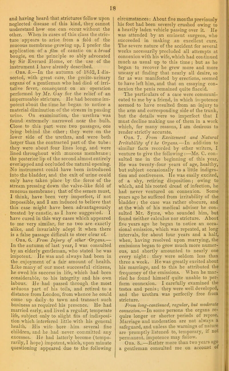 and having heard that strictures follow upon I neglected disease of tliis kind, they cannot understand how one can occur without the other. When in cases of this class the stric- ture appears to arise from a fold of the mucous membrane growing up, I prefer the application of a film of caustic on a broad bougie, on the principle so ably advocated by Sir Everard Home, or the use of the instrument I have already described. Obs. 5.—In the autumn of 1852, 1 dis- sected, with great care, the genito-urinary organs of a gentleman who had died of irri- tative fever, consequent on an operation performed by Mr. Gay for the relief of an impermeable stricture. He had become im- potent about the time he began to notice a material diminution of the stream in passing urine. On examination, the urethra was found extremely narrowed near the bulb. Close to this part were two passages, one lying behind the other ; they were on the lower side of the urethra, and were both larger than the contracted part of the tube : they were about four lines long, and were lined throughout with mucous membrane ; the posterior lip of the second almost entirely overlapped and occluded the natural opening. No instrument could have been introduced into the bladder, and the exit of urine could only have taken place by the force of the stream pressing down the valve-like fold of mucous membrane ; that of the semen must, I think, have been very imperfect, if not impossible, and I am induced to believe that this case might have been advantageously treated by caustic, as I have suggested. I have cured in tliis way cases which appeared to me very similar, for no two are exactly alike, and invariably adopt it when there is a false passage difficult to steer clear of. Obs. 6. From Injury of other -Organs.— In the autumn of last year, I was consulted by an elderly gentleman, who stated he was impotent. He was and always had been in the enjoyment of a fair amount of health. Like many of our most successful citizens, he owed his success in life, which had been considerable, to his integrity and his own labour. He had passed through the most arduous part of his toils, and retired to a distance from London, from whence he could come up daily -to town and transact such business as required his presence. He had married early, and lived a regular, temperate life, subject only to slight fits of indisposi- tion which interfered little with his general health. His wife bore him several fine children, and he had never committed any excesses. He had latterly become (tempo- rarily, I hope) impotent, which, upon minute questioning appeared due to the following circumstances: About five months previously his foot had been severely crushed owing to a heavily laden vehicle passing over it. He was attended by an eminent surgeon, who succeeded in making an e.xcellent cure. The severe nature of the accident for several weeks necessarily precluded all attempts at connexion with his wife, which had continued much as usual up to this time ; but as he began to recover he grew more and more uneasy at finding that nearly all desire, so far as was manifested by erections, seemed to have left him, and that on essaying con- nexion the penis remained quite flaccid. The particulars of a case were communi- cated to me by a friend, in which impotence seemed to have resulted from an injury to the arm and corresponding side of the trunk, but the details were so imperfect that I must decline making use of them in a work which, for many reasons, I am desirous to render strictly accurate. Obs. 7. From Excitement and Natural Irritability of t he Organs.—In addition to similar facts recorded by other writers, I venture to give the following:—Mr. C. con- sulted me in the beginning of this year. He was twenty-four years of age, healthy, but subject occasionally to a little indiges- tion and eostiveness. He was easily excited, of a shy, retiring disposition; owing to which, and his rooted dread of infection, he had never ventured on connexion. Some years ago he suffered from irritability of the bladder; the case was rather obscure, and at the wish of his medical adviser he con- sulted Mr. Syme, who sounded him, but found neither calculus nor stricture. About five years ago he began to notice an occa- sional emission, which was repeated, at long intervals, for about four years and a half, when, having resolved upon marrying, the emissions began to grow much more numer- t ous, and shortly amounted to nearly one ;| every night: they were seldom less than jl three a week. He was greatly excited about | his marriage, and to this he attributed the i frequency of the emissions. Mhen he mar- ' ried he found himself quite unable to per- fonn connexion. I carefully examined the testes and penis; they were well developed, and the urethra was perfeetly free fiom stricture. From long-continued, regular, but moderate connexion.—In some persons the organs re- quire longer or shorter periods of repose. Marriage and moderation are not always a safeguard, .and unless the waniings of nature are promptly listened to, temporary, if not permanent, impotence may follow. 0ns. 8..—Rather more than two years .ago a gentleman consulted me on account of I