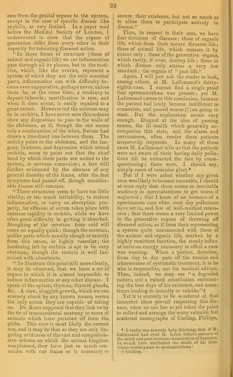 ease from the genital organs to the system, except in the case of specific disease like sy])hilis, as very limited. In a paper read before the Medical Society of London, I endeavoured to show that the organs of generation differ .from every other in their capacity for tolerating diseased action. “ In these forms of structure (those of animal and organic life) we see inflammation pass through all its phases, but in the testi- cles, which, like the ovaries, represent a system of which they are the only essential parts, inflammation can with difficulty be- come even suppurative, perhaps never, unless there be, at the same time, a tendency to deposit tubercle; mortification is rare, and when it does occur, is easily repaired to a great extent. However red the scrotum may be in orchitis, I have never seen this redness show any disposition to pass to the walls of the abdomen, as if, though the one seems only a continuation of the other. Nature had drawn a trenchant line between them. The colicky pains in the abdomen, and the lan- gour, faintness, and depression which attend orchitis, seem to point out that the chief bond by which these parts are united to the system, is nervous connexion; a fact still further evidenced by the absence of any general disorder of the frame, after the first symptoms had passed off, though consider- able disease still remains. “ These structures seem to have too little vitality, or too much irritability, to endure inflammation, or carry on absorption pro- perly, for effusion of serum takes place with extreme rapidity in orchitis, while we have often great difficulty in getting it absorbed. Sloughing of the scrotum from cold will come on equally quick ; though the scrotum, unlike parts which usually slough or mortify from this cause, is highly vascular; the hardening left by orchitis is apt to be very obstinate, though the testicle is well fur- nished with absorbents. “ To illustrate this point still more clearly, it may be -observed, that we have a set of organs in which it is almost impossible to induce inflammation or any other disease. I speak of the spleen, thymus, thyroid glands, &c. A slow, sluggish growth, which y/e can scarcely check by any known means, seems the only action they are capable of taking on. Dr. Knox supposed that they link us by the tie of transcendental anatomy to races of animals which have perished off from the globe. This view is most likely the correct one, and it may be that as they are only lin- gering evidences of the vast and comprehen- sive scheme on which the animal kingdom was planned, they have just so much con- nexion with our frame as is necessary to secure their existence, but not so much as to allow them to participate actively in disease.” Thus, in respect to their seat, we have four divisions of diseases; those of organic life, which from their nature threaten life; those of animal life, which menace it by extent only; those of the generative organs, which rarely, if ever, destroy life ; those in which disease only attains a very low standard ; the organs of “ past life.” Again, I will just ask the reader to look, among others, at M. Lallemand’s thirty- eighth case. I cannot find a single proof that spermatorrhaea was present; yet M. Lallemand comes to this conclusion, because the patient had lately become indifferent to connexion, and passed semen(?)on going to stool. But the explanation seems easy enough. Disgust at the idea of passing semen, the ill-health which generally ac- companies this state, and the alarm and nervousness, often render these patients temporarili/ impotent. In many of these cases M. Lallemand tells us that the patients were not aware of their having daily pollu- tions till he extracted the fact by cross- questioning ; these were, I should say, simply cases of vesicular gleet* But if I were asked whether any given case was likely to become incurable, 1 should at once reply that there seems an inevitable tendency in spermatorrhoea to get worse if neglected ; that I know of no instance of a spontaneous cure when once day pollutions have set in, and few of well-marked remis- sion ; that there seems a very limited power in the generative organs of throwing off diseased action, as if from their representing a system quite unconnected with those of the animal and organic life, marked by a highly remittent function, the steady influx ot nervous energy necessary to effect a cure was wanting. When a patient, therefore, from day to day puts off the trouble and irksomeness of systematic treatment, it is he who is responsible, not liis medical adviser. Then, indeed, we may see “ a degraded nature, and a ruined constitution embitter- ing the best days of his existence, and some- times leading to insanity or suicide.”f Yet it is scarcely to be wondered at that incorrect ideas prevail respecting this dis- ease, when no one has as yet taken the pains to collect and arrange the many valuable but scattered monographs of Curling, Bliillips, * I really can scarcely help thinking, that if M. Lallemand had read M. Louis Odier's account of tlic death and post-mortem examination of Saussure, he would have attributed the death of his illus- trious countryman to spcrmatorrlura! t Curling.