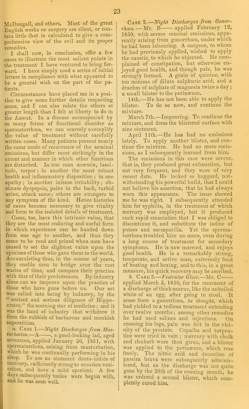 McDougall, and otliers. Most of the great English works on surgery are silent, or con- tain little that is calculated to give a com- prehensive view of the evil and its proper remedies. I shall now, in conclusion, offer a few cases to illustrate the most salient points in the treatment I have ventured to bring for- ward. I have simply used a series of initial letters in compliance with what appeared to be a general wish on the part of the pa- tients. Circumstances have placed me in a posi- tion to give some further details respecting some, and I can also relate the others at greater length tlian I felt at liberty to do in the Lancet. In a disease accompanied by so many forms of functional disorder as sperinatorrhcea, we can scarcely exemplify the value of treatment without carefully written cases. Many patients present nearly the same mode of recurrence of the seminal emissions, but differ most strikingly in the extent and manner in which other functions aie disturbed. In one man anaemia, lassi- tude, torpor ; in another the most robust health and inflammatory disposition ; in one apathy ; in another intense irritability; ob- stinate dyspepsia, pains in the back, turbid urine, attack some; others are strangers to any symptom of the kind. Hence histories of cases become necessary to give vitality and form to the isolated details of treatment. Cases, too, have this intrinsic value, that they are the most enduring and useful form in which experience can be handed down from one age to another, and thus they come to be read and prized when men have ceased to set the slightest value upon the opinions of those who gave them to the world. Accumulating thus, in the course of years, they enable men to bridge over the vast wastes of time, and compare their practice with that of their predecessors. By industry alone can we improve upon the practice of those who have gone before u.s. Our art was called into being by industry, by the “ ancient and serious diligence of Hippo- crates,” the morning star of medicine; and it was the hand of industry that withdrew it from the rubbish of barbarous and monkish superstition. a. Case 1.—Night Discharges from Mas- turbation.—A , a good-looking lad, aged seventeen, applied January 20, 1851, with sperinatorrhcea, arising from masturbation, which he was continually performing in his sleep. To use an ointment deuto-iodide of mercury, sufliciently strong to occasion vesi- cation, and have a mild aperient. A few days subsequently tonics were begun with, and he was soon well. Case 2.—Night Discharges from Gonor- rhoea. — Mr. B applied February 12, 1850, with severe seminal emissions, appa- rently arising from gonorrhoea, under which he had been labouring. A surgeon, to whom he had previously applied, wished to apply the caustic, to which he objected. He com- plained of constipation, but otherwise en- joyed good health, and though pale, he was strongly formed. A grain of quinine, with ten minims of dilute sulphuric acid, and a drachm of sulphate of magnesia twice a day ; a small blister to the perinsum. 14th.—He has not been able to apply the blister. To do so now, and continue the mixture. March 7th.—Improving. To continue the mixture, and dress the blistered surface with zinc ointment. April 11th.—He has had no emissions lately. To apply another blister, and con- tinue the mixture. He had no more emis- sions, as I subsequently learned from him. The emissions in this case were severe, that is, they produced great exhaustion, but not very frequent, and they were of very recent date. He looked so haggard, not- withstanding his powerful build, that I could not believe his assertion, that he had always worn this appearance. The issue showed me he was right. I subsequently attended liim for syphilis, in the treatment of which mercury was employed, but it produced such rapid emaciation that I was obliged to discontinue it, and substitute the iodine of potass and sarsaparilla. Yet the sperma- torrhoea troubled him no more, even during a long course of treatment for secondary symptoms. He is now married, and enjoys good health. He is a remarkably strong, temperate, and active man, extremely fond of boating and boxing, and to this, in a great measure, his quick recovery may be ascribed. b. Case 3.—Vesicular Gleet.—Mr. C applied March 5, 1850, for the treatment of a discharge of thickmucus, like the unboiled white of an egg, after going to stool. It arose from a gonorrhoea, he thought, which had yielded to a tedious treatment extending over twelve months; among other remedies he had used salines and injections. On crossing his legs, pain was felt in the vici- nity of the prostate. Copaiba and turpen- tine were tried in vain ; mercury with chalk and rhubarb were then given, and a blister was applied to the perina.'um, which rose freely. The nitric acid and decoction of pareira brava were subsequently adminis- tered, but as the discharge was not quite gone by the 20th of the ensuing month, he was ordered a second blister, which com- pletely cured him.