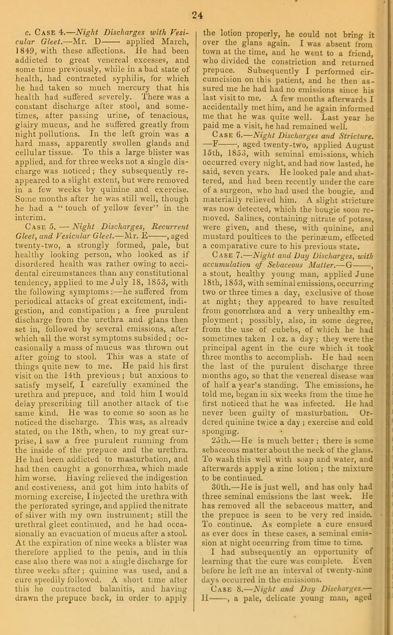 c. Case 4.—Night Discharges with Vesi- cular Gleet.—Mr. U applied March, 1849, with these afFections. He had been addicted to great venereal excesses, and some time previously, while in a bad state of health, had contracted syphilis, for which he had taken so much mercury that his health had suiiered severely. There was a constant discharge after stool, and some- times, after passing urine, of tenacious, glairy mucus, and he suiiered greatly from night pollutions. In the left groin was a hard mass, apparently swollen glands and cellular tissue. To this a large blister was applied, and for three weeks not a single dis- charge was noticed ; they subsequently re- appeared to a slight extent, but were removed in a few weeks by quinine and e.xercise. Some months after he was still well, though he had a ‘‘touch of yellow fever” in the interim. Case 5. — Night Discharges, Recurrent Gleet, and Vesicular Gleet.—Mr. E , aged twenty-two, a strongly formed, pale, but healthy looking person, who looked as if disordered health was rather owing to acci- dental circumstances than any constitutional tendency, applied to me July 18, 18.53, with the following symptoms:—he suiiered from periodical attacks of great excitement, indi- gestion, and constipation; a free purulent discharge from the urethra and glans then set in, followed by several emissions, after which all the worst symptoms subsided; oc- casionally a mass of mucus was thrown out alter going to stool. This was a state of things quite new to me. He paid his first visit on the 14th previous ; but anxious to satisfy myself, I carefully examined the urethra and prepuce, and told him I would delay prescribing till another attack of tlie same kind. He was to come so soon as he noticed the discharge. This was, as already stated, on the 18th, when, to my great sur- prise, 1 saw a free purulent running from the inside of the prepuce and the urethra. He had been addicted to masturbation, and had then caught a gonorrhoea, which made him worse. Having relieved the indigestion and costiveness, and got him into habits of morning exercise, 1 injected the urethra with the perforated syringe, and applied the nitrate of silver with my own instrument; still the urethral gleet continued, and he had occa- sionally an evacuation of mucus after a stool. At the e.xpiration of nine weeks a blister was therefore applied to the penis, and in this case also there was not a single discharge for three weeks after; quinine was used, and a cure speedily followed. A short tune alter this he contracted balanitis, and having drawn the prepuce back, in order to apply the lotion properly, he could not bring it over the glans again. I was absent from town at the time, and he went to a friend, who divided the constriction and returned prepuce. Subsequently I performed cir- cumcision on this patient, and he then as- sured me he had had no emissions since his last visit to me. A few months afterwards I accidentally met him, and he again informed me that he was quite well. Last year he paid me a visit, he had remained well. Case 6.—Night Discharges and Stricture. —F , aged twenty-two, applied August 15th, 1853, with seminal emissions, which occurred every night, and had now lasted, he said, seven years. He looked pale and shat- tered, and had been recently under the care of a surgeon, who had used the bougie, and materially relieved him. A slight stricture was now detected, which the bougie soon re- moved. Salines, containing nitrate of potass, were given, and these, with quinine, and mustard poultices to the perinaeum, effected a comparative cure to his previous state. Case 7.—Night and Day Discharges, with accumulation of Sebaceous Matter.—G , a stout, healthy young man, applied June 18th, 1853, with seminal emissions, occurring two or three times a day, exclusive of those at night; they appeared to have resulted from gonorrhoea and a very unhealthy em- ployment ; possibl}’, also, in some degree, from the use of cubebs, of which he had sometimes taken 1 oz. a day ; they were the X>rincipal agent in the cure which it took three months to accomplish. He had seen the last of the purulent discharge three months ago, so that the venereal disease was of half a year’s standing. The emissions, he told me, began in six weeks I'rom the time he first noticed that he was infected. He had never been guilty of masturbation. Or- dered quinine twice a day ; exercise and cold sponging. 25th.—He is much better ; there is some sebaceous matter about the neck of the glans. To wash this well with soap and water, and afterwards apply a zinc lotion ; the mixture to be continued. 30th.—He is just well, and has only had three seminal emissions the last week. He has removed all the sebaceous matter, and the prepuce is seen to be very red inside. To continue. As complete a cure ensued as ever does in these cases, a seminal emis- sion at night occurring from time to time. I had subsequently an opportunity of learning that the cure was complete. Even before he left me an interval of twent3'-nine daj's occurred in the emissions. Case 8.—Night and Day Discharges.— 11 , a pale, delicate young man, aged