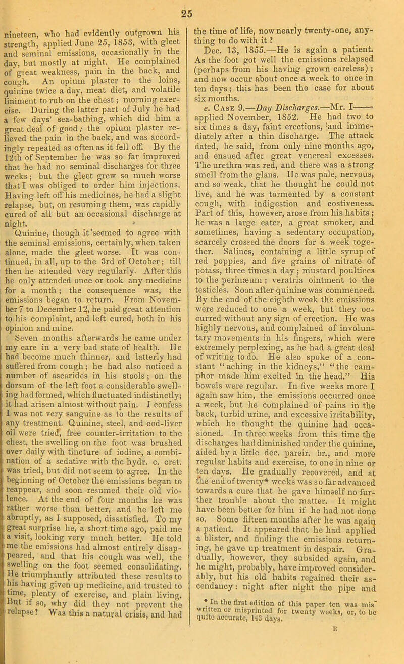 nineteen, who had evidently outgrown his strength, aj)plied .Tune 25, 1853, with gleet and seminal emissions, occasionally in the d.iy, but mostly at night. He complained of great weakness, pain in the back, and cough. An opium plaster to the loins, quinine twice a day, meat diet, and volatile liniment to rub on the chest; morning exer- cise. During the latter part of July he had a few days’ sea-bathing, which did him a great deal of good; the opium plaster re- lieved the pain in the back, and was accord- ingly repeated as often as it fell off. By the 12th of September he was so far improved that he had no seminal discharges for three weeks; but the gleet grew so much worse that I was obliged to order him injections. Having left offhis medicines, he had a slight relapse, hut, on resuming them, was rapidly cured of all but an occasional discharge at night. ' Quinine, though it 'seemed to agree with the seminal emissions, certainly, when taken alone, made the gleet worse. It was con- tumed, in all, up to the 3rd of October; till then he attended very regularly. After this he only attended once or took any medicine for a month; the consequence was, the emissions began to return. From Novem- ber 7 to December 1^, he paid great attention to his complaint, and left cured, both in his opinion and mine. Seven months afterwards he came under my eare in a very bad state of health. He had become much thinner, and latterly had suffered from cough; he had also noticed a number of ascarides in his stools ; on the dorsum of the left foot a considerable swell- ing had formed, which fluctuated indistinctly! it had arisen almost without pain. I confess I was not very sanguine as to the results of any treatment. Qumine, steel, and cod-liver oil were tried, free counter-irritation to the chest, the swelling on the foot was brushed over daily with tincture of iodine, a combi- nation of a sedative with the hydr. c. cret. was tried, but did not seem to agree. In the beginning of October the emissions began to reappear, and soon resumed their old vio- lence. At the end of four months he was rather worse than better, and he left me ; abruptly, as I supposed, dissatisfied. To my great surprise he, a short time ago, paid me a visit, looking very much better. He told me the emissions had almost entirely disap- peared, and that his cough was well, the swelling on the foot seemed consolidating. He triumphantly attributed these results to his having given up medicine, and trusted to time, plenty of exercise, and plain living. But if so, why did they not prevent the relapse? Was this a natural crisis, and had the time of life, now nearly twenty-one, any- thing to do with it ? Dec. 13, 1855.—He is again a patient. As the foot got well the emissions relapsed (perhaps from his having grown careless); and now occur about once a week to once in ten days; this has been the case for about six months. e. Case 9.—Day Discharges.—Mr. I applied November, 1852. He had two to six times a day, faint erections, 'and imme- diately after a thin discharge. The attack dated, he said, from only nine months ago, and ensued after great venereal excesses. The urethra was red, and there was a strong smell from the glans. He was pale, nervous, and so weak, that he thought he could not live, and he was tormented by a constant cough, with indigestion and costiveness. Part of this, however, arose from his habits; he was a large eater, a great smoker, and sometimes, having a sedentary occupation, scarcely crossed the doors for a week toge- ther. Salines, containing a little syrup of red poppies, and five grains of nitrate of potass, three times a day; rriustard poultices to the periucEum ; veratria ointment to the testicles. Soon after quinine was commenced. By the end of the eighth w'eek the emissions were reduced to one a week, but they oc- curred without any sign of erection. He was highly nervous, and complained of involun- tary movements in his fingers, which were extremely perplexing, as he had a great deal of writing to do. He also spoke of a con- stant “ aching in the kidneys,” “ the cam- phor made him excited In the head.” His bowels were regular. In five weeks more I again saw him, the emissions occurred once a week, but he complained of pains in the back, turbid urine, and excessive irritability, which he thought the quinine had occa- sioned. In three weeks from tliis time the discharges had diminished under the quinine, aided by a little dec. pareir. br., and more regular habits and exercise, to one in nine or ten days. He gradually recovered, and at the end of twenty* weeks was so far advanced towards a cure that he gave himself no fur- ther trouble about the matter. It might have been better for him if he had not done so. Some fifteen months after he was agaiq a patient. It appeared that he had applied a blister, and finding the emissions return- ing, he gave up treatment in despair. Gra- dually, however, they subsided again, and he might, probably, have improved consider- ably, but his old habits regained their as- cendancy: night after night the pipe and * In the first edition of this paper ten was mis' written or misjirinted for twenty weeks, or, to bo quite accurate, H3 days. E