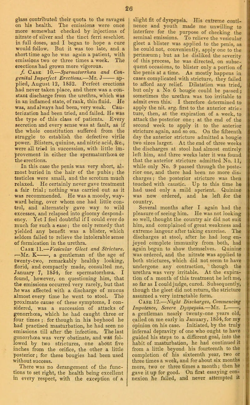 glass contributed their quota to the ravages on his health. The emissions were once more somewhat checked by injections of nitrate of silver and the tinct ferri seschlor. in full doses, and I began to hope a cure would follow. But it was too late, and a short time ago he was again a patient, with emissions two or three times a week. The erections had grown more vigorous. f. Case 10.—Spermatorrluca and Con- genital Imperfect Erections.—Mr. J ap- plied, August 12, 1852. Perfect erections had never taken place, and there was a con- stant discharge from the urethra, which was in an inflamed state, of rank, thin fluid. He was, and always had been, very weak. Cau- terization had been tried, and failed. He was the type of this class of patients. Every secretion and every sense was at fault, as if the whole constitution suffered from the struggle to establish the defective virile power. Blisters, quinine, and nitric acid, &c., were all tried in succession, with little im- provement in either the spermatorrhoea or the erections. In this case the penis was very short, al- most buried in the hair of die pubis ; the testicles were small, and the scrotum much relaxed. He certainly never gave treatment a fair trial; nothing was carried out as it was recommended. He was a moody, way- ward being, over whom one had little con- trol, and alternately gave way to wild excesses, and relapsed into gloomy despond- ency. Yet I feel doubtful if I could ever do much for such a ease; the only remedy that yielded any benefit was a blister, which seldom failed to relieve the intolerable sense of formication in the urethra. Case 11.—Vesicular Gleet and Stricture. —Mr. K , a gentleman of the age of twenty-two, remarkably healthy looking, florid, and compactly made, consulted me, January 7, 1854, for spermatorrhoea. I found, however, on questioning him, that the emissions occurred very rarely, but that he was affected with a discharge of mucus almost every time he went to stool. The proximate cause of these symptoms, I con- sidered, was a succession of attacks of gonorrhoea, which he had caught three or four times ; for though in his boyhood he had practised masturbation, he had seen no emissions till after the infection. The last gonorrhoea was very obstinate, and was fol- lowed by two strictures, one about five inches from the orifice, the other a little posterior; for these bougies had been used without success. There was no derangement of the func- tions to set right, the health being excellent in every respect, with the exception of a slight fit of dyspepsia. His extreme conti- nence and youth made me unwilling to interfere for the purpose of checking the seminal emissions. To relieve the vesicular gleet a blister was applied to the penis, as he could not, conveniently, apply one to the perinaBum; but as he disliked the severity of this process, he was directed, on subse- quent occasions, to blister only a portion of the penis at a time. As mostly happens in cases complicated with stricture, they failed to afford any relief. Dilatation was tried, but only a No 6 bougie could be passed; sometimes the urethra was too irritable to admit even this. I therefore determined to apply the nit. arg. first to the anterior stric - ture, then, at the expiration of a week, to attack the posterior one ; at the end of the second week to apply it to the anterior stricture again, and so on. On the fifteenth day the anterior stricture admitted a bougie two sizes larger. At the end of three weeks the discharges at stool had almost entirely left him, and three weeks later it was found that the anterior stricture admitted No. 11, while only No. 9 passed through the poste- rior one, and there had been no more dis- charges ; the posterior stricture was then touched with caustic. Up to this time he had used only a mild aperient. Quinine was now ordered, and he left for the country. Several months after I again had the pleasure of seeing him. He was not looking so well, thought the country air did not suit him, and complained of great weakness and extreme langour after taking exercise. The discharges at stool, after he had long en- joyed complete immunity from both, had again begun to show themselves. Quinine was ordered, and the nitrate was applied to both strictures, which did not seem to have undergone any contraction, though the urethra was very irritable. At the expira- tion of a month of this treatment he left me, so far as I could judge, cured. Subsequently, though the gleet did not return, the stricture assumed a very intractable form. Case 12.—Night Discharges, Commencing Impotence, Severe Dyspepsia.—Mr. L , a gentleman nearly twenty-one years old, called on me eiirly in January, 1854, for my opinion on his case. Initiated, by the truly infernal depravity of one who ought to have guided his steps to a diflerent goal, into the habit of masturbation, he had continued it from a little beyond his fourteenth to the completion of his sixteenth year, two or three times a week, and for about six months more, two or three times a month ; then he gave it up for good. On first essaying con- nexion he failed, and never attempted it