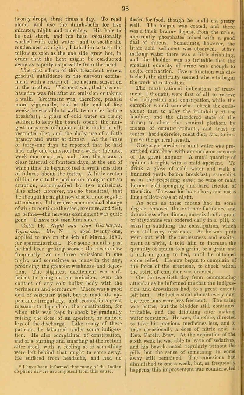 38 twenty drops, three times n day. To read aloud, ami use the dumb-bells for five minutes, night and morning. His hair to be cut short, and his head occasionally ■washed with cold water; and to soothe the restlessness at nights, I told him to turn the pillow as soon as the one side grew hot, in order that the heat might be conducted away as rapidly as possible from the head. . The first effects of this treatment were a gradual subsidence in the nervous excite- ment, with a return of the natural sensation in the urethra. The next was, that less ex- haustion was felt after an emission or taking a walk. Treatment was, therefore, pushed more vigorously, and at the end of five weeks he was able to walk two miles before breakfast; a glass of cold water on rising sufficed to keep the bowels open ; the indi- gestion passed offender a little rhubarb pill, restricted diet, and the daily use of a little brandy and water at dinner. At the lapse of forty-one days he reported that he had had only one emission for a week ; the next week one occurred, and then there was a clear interval of fourteen days, at the end of which time he began to feel a great sensation of fulness about the testes, A little croton oil liniment to the perinseum brought out an eruption, accompanied by two emissions. The effect, however, was so beneficial, that he thought he might now discontinue regular attendance. I therefore recommended change of air; to continue the steel, exercise, and diet, as before—the nervous excitement was quite gone. I have not seen him since. Case 14.—Night and Day Discharges, Dyspepsia.—Mr. N , aged twenty-one, applied to me on the 4th of March, 1854, for spermatorrhoea. For some.months past he had been getting worse; there were now frequently two or three emissions in one night, and sometimes as many in the day, producing the greatest weakness and dejec- tion. The slightest excitement was suf- ficient to bring on an emission, even the contact of any soft bulky body with the perinajum and scrotum.* There was a good deal of vesicular gleet, but it made its ap- pearance irregularly, and seemed in a great measure to depend on the oonstipation, for when this was kept in check by gradually raising the dose of an aperient, he noticed le^s of the discharge. Like many of these patients, he laboured under some indiges- tion. He also complained of constipation, and of a burning and smarting at the rectum after stool, with a feeling as if something were left behind that ought to come away. He suflered from headache, and had no * I have been iiiformod th.-it many of the Indian cleidiaut drivers arc impotent from Uiis cause. desire for food, though he could eat pretty well. The tongue was coated, and there was a thick branny deposit from the urine, apparently phosphates mixed with a good deal of mucus. Sometimes, however, the lithic acid sediment was observed. After making water there was a little dribbling, and the bladder was so irritable that the smallest quantity of urine was enough to excite contraction. Every function was dis- turbed, the difficulty seemed where to begin the work of restoration. The most rational indications of treat- ment, I thought, were first of all to relieve the indigestion and constipation, while the camphor would somewhat check the emis- sions ; then to allay the irritability of the bladder, and the disordered state of the urine; to abate the seminal plethora by means of counter-irritants, and trust to tonics, hard exercise, meat diet. Sic., to im- prove the general health. Gregory’s powder in mint water was pre- scribed, combined with ammonia on account of the great languor. A small quantity of opium at night, with a mild aperient. To drink a glass of cold water and walk a hundred yards before breakfast; same diet as in the preceding case; no tvine or malt liquor; cold sponging and hard friction of ' the skin. To wear his hair short, and use a linen pillow-case at night. As soon as these means had in some degree removed the extreme flatulence and drowsiness after dinner, one-sixth of a grain of strychnine was ordered daily in a pill, to assist in subduing the constipation, which was still very obstinate. As he was quite worn out with the restlessness and excite- ment at night, I told hun to increase the quantity of opium to a grain, or a grain and a half, on going to bed, until he obtained some relief. He now began to complain of the force of the erections, to check which the spirit of camphor was ordered. On the twentieth day from commencing attendance he informed me that the indiges- tion and drowsiness had, to a great extent, left him. He had a stool almost every day, the erections were less frequent. The urine was better, but tlie bladder still continued irritable, and the dribbling after making :| water remained. He was, therefore, directed i to take his previous medicines less, and to take occasionally a dose of nitric acid in j Dec. Pareir. Brav. At the expiration of the sixth week he was able to leave oil' sedatives, ' and bis bowels acted regularly without the ^ pills, but Uie sense of something to come ■ away still remained. The emissions had diminished to one a week, but, as frequently ■ happens, this improvement was counteracted