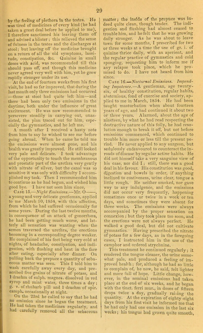 by tlifi feeling of plethora In the testes. Ho was tired of medicines of every kind (he had taken a great deal before he applied to me),^ I therefore sanctioned his leaving them oft and advised a blister ; this relieved the sense of fulness in the testes and the discharges at stool; but leaving oft' the medicine brought on a return of all the old symptoms, lassi- tude, constipation, 8:c. Quinine in small doses with acid, was recommended till this should pass off, and though this medicine never agreed very well with liim, yet he grew rapidly stronger under its use. At the end of fourteen weeks from his first visit, he had so far improved, that during the last mouth only three emissions had occurred —those at stool had quite left him—and there had been only two emissions in the daytime, both under the influence of great excitement. He was now recommended to persevere steadily in carrying out, unas- sisted, the plan traced out for him, espe- cially the gj'mnastics, and he left me. A month after I received a hasty note from him to say he wished to see me before going abroad. When he came he told me the emissions were almost gone, and his health was greatly improved. He still looked very pale and delicate. I took advantage of the opportunity to touch the membranous and prostatic part of the urethra very gently with nitrate of silver, but the canal was so sensitive it was only with difiiculty I accom- plished my task. Then I recommended him to continue as he had begun, and wished him good bye. I have not seen him since. Case 15.—Night Emissions.—Mr. O , a young and very delicate gentleman, applied to me March 10, 1854, with this affection, from which he had suft'ered occasionally for some years. During the last twelve months, in consequence of an attack of gonorrhoea, he had been getting much worse, and lat- terly all sensation was wanting when the semen traversed the urethra, the erections becoming in a corresponding degree weaker. He complained of his feet being very cold at nights, of headache, constipation, and indi- gestion, with flushing and heat in the face after eating, especially after dinner. On pulling back the prepuce a quantity of seba- ceous matter was seen. This I told him to wasli carefully away every day, and pre- scribed five grains of nitrate of potass, and 1 drachm of sulph. magnes. dissolved in red syrup and mint water, three times a day; g. V. of rhubarb pill and 1 drachm of spir. camph. occasionally at night. On the 23rd he called to say that he had no emission since he began the treatment. He had taken the medicines regularly, and had carclully removed all the sebaceous matter; tho insldo of the prcpuco was in- deed quite clean, though tender. The indi- gestion and flushing had almost ceased to trouble him, and he felt that he was growing daily stronger. As he was about to leave town for some months, I prescribed for two or three weeks at a time the use of gr. i. of quinine thrice daily, with an aperient, and the regular practice of gymnastics and cold sponging, requesting him to inform me if any relapse took place, which he pro- mised to do. I have not heard from him since. Case Nocturnal Emissions. Impend- ing Impotence.—A gentleman, age twenty- six, of healthy constitution, regular habits, alistemious, fond of exercise and society, ap- plied to me in March, 1854. He had been taught masturbation when about fourteen years of age, and had continued it about two or three years. Alarmed, about the age of nineteen, by what he had read respecting the destructive nature of this folly, he had reso- lution enough to break it off, but not before emissions commenced, which continued to trouble him more or less till the present pe- riod. He never applied to any surgeon, but sedulously endeavoured to counteract the in- roads of disease by regular active habits. He did not himself take a very sanguine view of his case, nor did I ; still, there was a good deal in his favour. His constitution was good, digestion and bowels in order, if anything inclined to costiveness, urine clear, tongue a little rough. He neither smoked, nor gave way to any indulgence, and the emissions did not occur very frequently, happening sometimes once or twice in a week or ten days, and sometimes they were absent for three weeks. The emissions were always accompanied by the proper sensation on connexion ; but they took place too soon, and the erections were not always perfect. He walked a good deal, but did not cultivate gymnastics. Having prescribed the nitrate of potass for a few days, as in the foregoing cases, I instructed him in the use of the camphor and ordered strychnine. This treatment he continued regularly ; it rendered the tongue cleaner, the urine some- what pale, and produced a feeling of im- proved healih ; for, although he had so little to complain of, he now, he said, felt lighter and more full of hope. Little change, how- ever, in the seminal emissions had taken place at the end of six weeks, and he began with the tinct. ferri mur., in doses of fifteen drops twice a day, gradually raising the quantity. At the expiration of eighty-eight days from his first visit he informed me that he had only had one emission in the last six weeks; his longue had grown quite smooth,