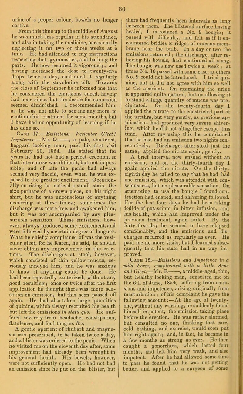 urine of a proper colour, bowels no longer costive. From this time up to the middle of August he was much less regular in his attendance, and also in taking the medicine, occasionally neglecting it for two or three weeks at a time. He had attended to my instructions respecting diet, gymnastics, and bathing the parts. He now resumed it vigorotisly, and having increased the dose to twenty-five drops twice a day, continued it regularly along with the strychnine pill. Towards the close of September he informed me that he considered the emissions cured, having had none since, but the desire for connexion seemed diminished. I recommended him, as he was not able to see me any more, to continue his treatment for some months, but I have had no opportunity of learning if he has done so. Case 17.—Emissions. Vesicular Gleet? Impotemce.—Mr. Q , a pale, shattered, haggard looking man, paid his first visit February 20, 1854. He stated that for years he had not had a perfect erection, so that intercourse was difficult, but not impos- sible ; and of late the penis had always seemed very flaccid, even when he was ex- posed to the greatest excitement. Occasion- ally on rising he noticed a small stain, the size perhaps of a crown piece, on his night shirt, but he was unconscious of anything occurring at these times; sometimes the discharge was more free, and awakened him, but it was not accompanied by any plea- surable sensation. These emissions, how- ever, always produced some excitement, and were followed by a certain degree of languor. What he chiefly complained of was the vesi- cular gleet, for he feared, he said, he should never obtain any improvement in the erec- tions. The discharges at stool, however, which consisted of thin yellow mucus, se- riously annoyed him, and he was anxious to know if anything could be done. He had been repeatedly cauterized, without any good resulting; once or twice after the first application he thought there was more sen- sation on emission, but this soon passed off again. He had also taken large quantities of quinine, which always recruited his health but left the emissions in statu quo. He suf- fered severely from headache, constipation, flatulence, and foul tongue. &c. A gentle aperient of rhubarb and magne- sia was prescribed, to be taken twice a diiy, and a blister was ordered to the penis. When he visited me on the eleventh day after, some improvement had already been wrought in his general health. His bowels, however, were not sufficiently open. He had not had an emission since he put on the blister, but there had frequently been Intervals as long between them. The blistered surface having healed, I introduced a No. 9 bougie; it passed with difficulty, and felt as if it en- countered bridles or ridges of mucous mem- brane near the bulb. In a day or two the emissions returned ; the discharge, after re- lieving his bowels, had continued all along. The bougie was now used twice a week ; at times No. 10 passed with some ease, at others No. 9 could not be introduced I tried qui- nine, but it did not agree with him so well as the aperient. On examining the urine it appeared quite natural, but on allowing it to stand a large quantity of mucus was pre- cipitated. On the twenty-fourth day I applied the nitrate to the constricted part of the urethra, but very gently, as previous ap- plications had produced very .severe shiver- ing, which he did not altogether escape this time. After my using this he complained that he had had an emission two nights con- secutively. Discharges after stool just the same ; applied the nitrate again, gently. A brief interval now ensued without an emission, and on the thirty-fourth day I again applied the nitrate, On the thirty- eighth day he called to say that he had had one emission, which was attended with con- sciousness, but no pleasurable sensation. On attempting to use the bougie I found con- traction had ensued, and shivering followed. For the last four days he had been taking iodide of potassium in bitter infusion, and his health, which had improved imder the previous treatment, again failed. By the forty-first day he seemed to have relapsed considerably, and the emissions and dis- charges recurred as regularly as ever. He paid me no more visits, but I learned subse- quently that his state had in no way im- proved. Case 18.—Emissions and Impotence in a mild Form, complicated with a little Acne and Gleet.—Mr. R , a middle-aged, thin, but healthy looking man, consulted me on the 6th of June, 1854, suffering from emis- sions and impotence, arising originally from masturbation ; of his complaint he gave the following account:—At the age of twenty- one, without any warning, he suddenly found himself impotent, the emission taking place before the erection. He was rather alarmed, but consulted no one, thinking that care, cold bathing, and exercise, would soon put him right again; and, in fact, he became in a few months as strong as ever. He then caught a gonorrhoea, which lasted four months, and left him very weak, and also impotent After he had allowed some time to pass he found that he was not getting better, and applied to a surgeon of some