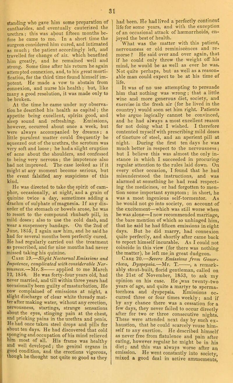 standing: who gave him some preparation of cantharides, and eventually cauterized the urethra ; this was about fifteen months be- fore he came to nre. In a short time the surgeon considered him cured, and intimated as much ; the patient accordingly left, and travelled for change of air. which benefited him greatly, and he remained well and strong. Some time after his return he again attempted connexion, and, to his great morti- fication, for the third time found himself im- potent He made a vow to abstain from connexion, and nurse his health; but, like many a good resolution, it was made only to be broken. At the time he came under my observa- tion he described his health as capital; the appetite being excellent, spirits good, and sleep sound and refreshing. Emissions, however, occurred about once a week, btit were always accompanied by dreams; a little purulent matter could frequently be squeezed out of the urethra, the scrotum was very soft and loose ; he had a slight eruption of acne about the shoulders, and confessed to being very nervous ; the impotence also had not improved. The case looked as if it might at any moment become serious, but the event falsified any suspicions of this kind. He was directed to take the spirit of cam- phor, occasionally, at night, and a grain of quinine twice a day, sometimes adding a drachm of sulphate of magnesia. If any dis- I order of the stomach or bowels arose, he was I to resort to the compound rhubarb pill, in : mild doses; also to use the cold dash, and ' wear a suspensory bandage. On the 2nd of I June, 1855, I again saw him, and he said he I had for several months been perfectly cured. I He had regularly carried out the treatment 1 as prescribed, and for nine months had never I missed taking his quinine. I Case 19.—Slight Nocturnal Emissions and Impotence, complicated with considerable Ner- vousness.—Mr. S applied to me March 12, 1854. He was forty-four years old, had never married, and till within three years had I occasionally been guilty of masturbation. He j now complained of emissions at night, a I slight discharge of clear white thready mat- 1 ter after making water, without any erection, ;i nervousness, startings, strange sensations ij about the eyes, stinging pain at the chest, I. and pricking pains in the urethra and penis. I He had once taken steel drops and pills for [I about ten days. He had discovered that cold ! sponging and occupation of his mind relieved him most of all. His frame was healthy and well developed; the genital organs in good condition, and the erections vigorous, though he thought not quite so good as they i t had been. He had lived a perfectly continent life for some years, and with the exception of an occasional attack of haemorrhoids, en- joyed the best of health. What was the matter with this patient, nervousness or old reminiscences and re- morse ? He said over and over again, that if he could only throw the weight off his mind, he would be as well as ever he was. Not quite perhaps, but as well as a reason- able man could expect to be at his time of life. It was of no use attempting to persuade him that nothing was wrong; that a little wine and more generous diet, society, and exercise in the fresh air (for he lived in the country) would soon set him right. Patients who argue logically cannot be convinced, and he had always a most excellent reason for not doing what I wished. I therefore contented myself with prescribing mild doses of tincture of steel, and an aperient pill at night. During the first ten days he was much better in respect to the nervousness ; but I believe this was almost the only in- stance in which I succeeded in procuring regular attention to the rules laid dowm. On every other occasion, I found that he had misunderstood the instructions, and was alarmed at something he had read respect- ing the medicines, or had forgotten to men- tion some important symptom; in short, he was a most ingenious self-tormentor. As he would not go into society, on account of the excitement—which was still worse when he was alone—I now recommended marriage, the bare mention of which so unhinged him, that he said he had fifteen emissions in eight days. But he did marry, had conne.xion quite perfectly, and shortly after came back to report himself incurable. As I could not coincide in this view (for there was nothing the matter), he left me in great dudgeon. Case 20.—Severe Emissions from Gonor- rhoea, Dyspepsia.—Mr. T. , a remark- ably stout-built, fliorid gentleman, called on the 21st of November, 1853, to ask my opinion on his case. He jwas twenty-two years of age, and quite a martyr to sperma- torrhoea and dyspepsia. Emissions oc- curred three or four times weekly; and if by any chance there was a cessation for a few days, they never failed to occur directly after for two or three consecutive nights. These were attended next day by such ex- haustion, that he could scarcely rouse him- self to any e.xcrtion. He described himself as never free from flatulence and pain after eating, however regular he might be in his diet; and this was always worse after an emission. He went constantly into society, mixed a good deal in active amusements.