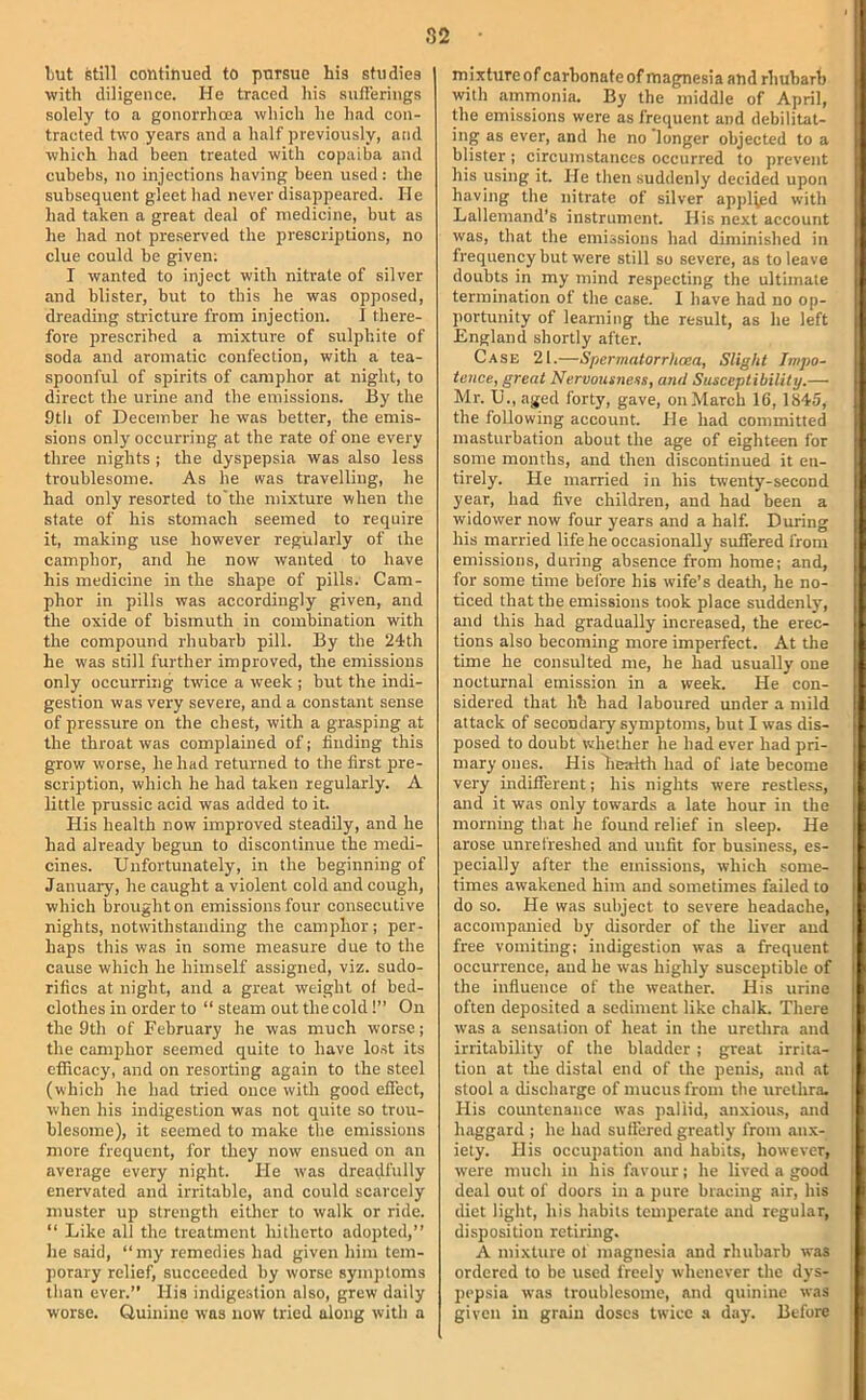 82 but still continued to pursue his studies with diligence. He traced his sufi’erings solely to a gonorrhoea which he had con- tracted two years and a half previously, and which had been treated with copaiba and cuhebs, no injections having been used: the subsequent gleet had never disappeared. He had taken a great deal of medicine, but as he had not pre.served the prescriptions, no clue could he given; I wanted to inject with nitrate of silver and blister, but to this he was opposed, dreading stricture from injection. I there- fore prescribed a mixture of sulphite of soda and aromatic confection, with a tea- spoonful of spirits of camphor at night, to direct the urine and the emissions. By the 9tli of December he was better, the emis- sions only occurring at the rate of one every three nights ; the dyspepsia was also less troublesome. As he was travelling, he had only resorted to'the mixture when the state of his stomach seemed to require it, making use however regularly of the camphor, and he now wanted to have his medicine in the shape of pills. Cam- phor in pills was accordingly given, and the oxide of bismuth in combination with the compound rhubarb pill. By the 24th he was still further improved, the emissions only occurring twice a week ; but the indi- gestion was very severe, and a constant sense of pressure on the chest, with a grasping at the throat was complained of; iiuding this grow worse, he had returned to the first pre- scription, which he had taken regularly. A little prussic acid was added to it. His health now improved steadily, and he had already begun to discontinue the medi- cines. Unfortunately, in the beginning of January, he caught a violent cold and cough, which brought on emissions four consecutive nights, notwithstanding the camphor; per- haps this was in some measure due to the cause which he himself assigned, viz. sudo- rifics at night, and a great weight of bed- clothes in order to “ steam out the cold!” On the 9th of February he was much worse; the camphor seemed quite to have lo.st its efficacy, and on resorting again to the steel (which he had tried once with good effect, when his indigestion was not quite so trou- blesome), it seemed to make the emissions more frequent, for they now ensued on an average every night. He was dreadfully enervated and irritable, and could scarcely muster up strength either to walk or ride. “ Like all the treatment hitherto adopted,” lie said, “my remedies had given him tem- porary relief, succeeded by worse symptoms than ever.” His indigestion also, grew daily worse. Quinine was now tried along with a mixture of carbonate of magnesia and rhubarb with ammonia. By the middle of April, Uie emissions were as frequent and debilitat- ing as ever, and he no longer objected to a blister; circumstances occurred to prevent his using it. He then suddenly decided upon having the nitrate of silver applied with Lallemand’s instrument. His next account was, that the emissions had diminished in frequency but were still so severe, as to leave doubts in my mind respecting the ultimate termination of the case. I have had no op- portunity of learning the result, as he left England shortly after. Case 21.—Spermatorrhoea, Slight Impo- tence, great Nervousnens, anti Susceptibility.— Mr. U., aged forty, gave, on March 16, 1845, the following account. He had committed masturbation about the age of eighteen for some months, and then discontinued it en- tirely. He married in his riventy-second year, had five children, and had been a widower now four years and a half. During his married life he occasionally suffered from emissions, during absence from home; and, for some time before his wife’s death, he no- ticed that the emissions took place suddenly, and this had gradually increased, the erec- tions also becoming more imperfect. At the time he consulted me, he had usually one nocturnal emission in a week. He con- sidered that hh had laboured under a mild attack of secondary symptoms, but I was dis- posed to doubt whether he had ever had pri- mary ones. His Lealtli had of late become very indifferent; his nights were restless, and it was only towards a late hour in the morning that he found relief in sleep. He arose unrefreshed and unfit for business, es- pecially after the emissions, which some- times awakened him and sometimes failed to do so. He was subject to severe headache, accompanied by disorder of the liver aud free vomiting; indigestion was a frequent occurrence, aud he was highly susceptible of the infiuence of the weather. His urine often deposited a sediment like chalk. There was a sensation of heat in the uretlira and irritability of the bladder; great irrita- tion at the distal end of the penis, and at stool a discharge of mucus from the urethra- His countenance was pallid, anxious, and haggard ; he had sulfered greatly from anx- iety. His occupation and habits, however, were much in his favour; he lived a good deal out of doors in a pure bracing air, his diet light, his habits temperate and regular, di.sposition retiring. A mixture ol' magnesia and rhubarb was ordered to be used freely whenever the dys- pepsia was troublesome, and quinine was given in grain doses twice a day. Before