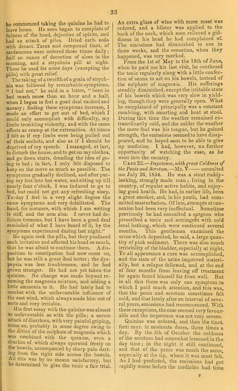 he commenced taking the quinine he had to leave home. He soon began to complain of fulness of the head, dejection of spirits, and had an attack of piles. Dried carb. soda with decoct. Tarax and compound tinct. of cardamoms were ordered three times daily; half an ounce of decoction of aloes in the morning, and a strychnia pill at night. These he used for some days (excepting the pills) with great relief. The taking of a twelfth of a grain of strych- nia was followed by remarkable symptoms. “ I Iiad not,” he said in a letter, “ been in bed much more than an hour and a half, when I began to feel a good deal excited and uneasy; ^ding these symptoms increase, I made an effort to get out of bed, which I could only accomplish with difficulty, my limbs trembling violently, and with the same effects as cramp at the extremities. At times I felt as if my limbs were being pulled out of their sockets, and also as if I should be deprived of my speech. I managed, at last, to disturb the house, and to get on my clothes, and go down stairs, dreading the idea of go- ing to bed; in fact, I only felt disposed to keep on the move as much as possible. The symptoms gradually declined, and after put- ing my feet into hot water, and sitting up till nearly four o’clock, I was induced to go to bed, but could not get any refresliiug sleep. To-day I feel in a very slight degree the same symptoms and very debilitated. The hand, for instance, with which I am writing is stiff, and the arm also. I never had de- lirium tremens, but I have been a good deal I reminded of what I have heard of it, by the I symptoms experienced during last night.” , He again look the pills, but they produced i such irritation and affected his head so much, : that he was afraid to continue them. A dis- j position to constipation had now come on, ; but he was still a great Seal belter; the dys- : pepsia was less troublesome, and he had grown stronger. He had not yet taken the quinine. H o change was made beyond re- suming the magnesia mixture, and adding a little ammonia to it. He had lately had to combat with the unfavourable influence of the east wind, which always made him out of sorts and very irritable. His first essay with the quinine was almost as unfavourable as with the pills; a severe attack of diarrhoea, with very painful griping, came on, probably in some degree owing to the a’ction of the sulphate of magnesia which was combined with the quinine, even a drachm of which always operated freely on Ore bowels, accompanied by sharp pain dart- ing from the right side across the bowels. All this was by no means satisfactory, but he detennined to give the tonic a fair trial. An extra glass of wine with more meat was ordered, and a blister was applied to the back of the neck, which soon relieved a gid- diness in his head he had complained of. The emissions had diminished to one in three weeks, and the sensation, when they happened, was very marked. From the 1st of May to the 19th of June, when he paid me his last visit, he continued the tonic regularly along with a little confec- tion of senna to act on his bowehs, instead of the sulphate of magnesia. His sufferings steadily diminished, except the irritable state of his bowels which was very slow in yield- ing, though they were generally open. What he complained of principally was a constant rumbling, with smarting and heat at stool. During this time the weather remained ex- traordinarily cold, and the colder the weather the more foul was his tongue, but he gained strength, the emissions seemed to have disap- peared, and he hoped soon to be able to give up medicine. 1 had, however, no further opportunity of watching the case, as he went into the country. Case 22.—Impotence, with great Coldness of the Penis and Scrotum.—Mr. V consulted me July 26, 1854. He was a stout ruddy- looking, strongly made man ; living in the country, of regular active habits, and enjoy- ing good health. He had, in earlier life, been a great smoker, and, in his youth, had com- mitted masturbation. Of late, attempts at con- nexion had been very ineffectual. Sometime previously he had consulted a surgeon who prescribed a tonic and astringent with cold local bathing, which were continued several months. This gentleman examined the urine which deposited, he said, a large quan- tity of pink sediment. There was also much irritability of the bladder, especially at night. To all appearance a cure was accomplished, and the state of the urine iinjjroved materi- ally, but a relapse followed, and at the end of four months from leaving off treatment he again found himself far from well. But in all this there was only one symptom to which 1 paid much attention, and this was, that the penis and scrotum sometimes felt cold, and that lately after an interval of seve- ral years, emissions had recommenced. With these exceptions, the case seemed very favour- able and the impotence was not very severe. Quinine was ordered, and then the tinct ferri mur. in moderate doses, three times a day. By the 5lh of October the coldness of the scrotum had somewhat lessened in the day time; in the night it still continued, and that of the penis was much the same, especially at the tip, where it was most felt. .\s 1 had predicted, the emissions had got rapidly worse before the medicine had time F