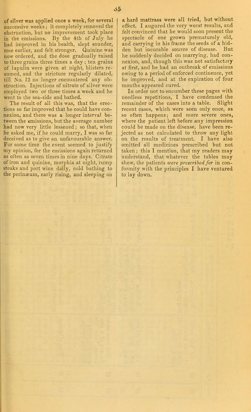 of silver was applied once a week, for several successive weeks; it completely removed the obstruction, but no improvement took place in the emissions. By the 4th of July he had improved in his health, slept sounder, rose earlier, and felt stronger. Quinine was now ordered, and the dose gradually raised to three grains three times a day ; ten grains of lupulin were given at night, blisters re- sumed, and the stricture regularly dilated, till No. 12 no longer encountered any ob- struction. Injections of nitrate of silver were employed two or three times a week and he went to the sea-side and bathed. The result of all this was, that the erec- tions so far improved that he could have con- nexion, and there was a longer interval be- tween the emissions, but the average number had now very little lessened ; so that, when he asked me, if he could marry, I was so far deceived as to give an unfavourable answer. For some time the event seemed to justify my opinion, for the emissions again returned as often as seven times in nine days. Citrate of iron and quinine, morphia at night, rump steaks and port wine daily, cold bathing to the perinffium, early rising, and sleeping on a hard mattrass were all tried, but without effect. I augured the very worst results, and felt convinced that he would soon pre.sent the spectacle of one grown prematurely old, and carrying in his frame the seeds of a hid- den but incurable source of disease. But he suddenly decided on marrying, had con- nexion, and, though this was not satisfactory at first, and he had an outbreak of emissions owing to a period of enforced continence, yet he improved, and at the expiration of four months appeared cured. In order not to encumber these pages with needless repetitions, I have condensed the remainder of the cases into a table. Slight recent cases, which were seen only once, as so often happens; and more severe ones, where the patient left before any impression could be made on the disease, have been re- jected as not calculated to throw any light on the results of treatment. I have also omitted all medicines prescribed but not taken; this I mention, that my readers may understand, that whatever the tables may shew, the patients were prescribed for in con- formity with the principles I have ventured to lay down.