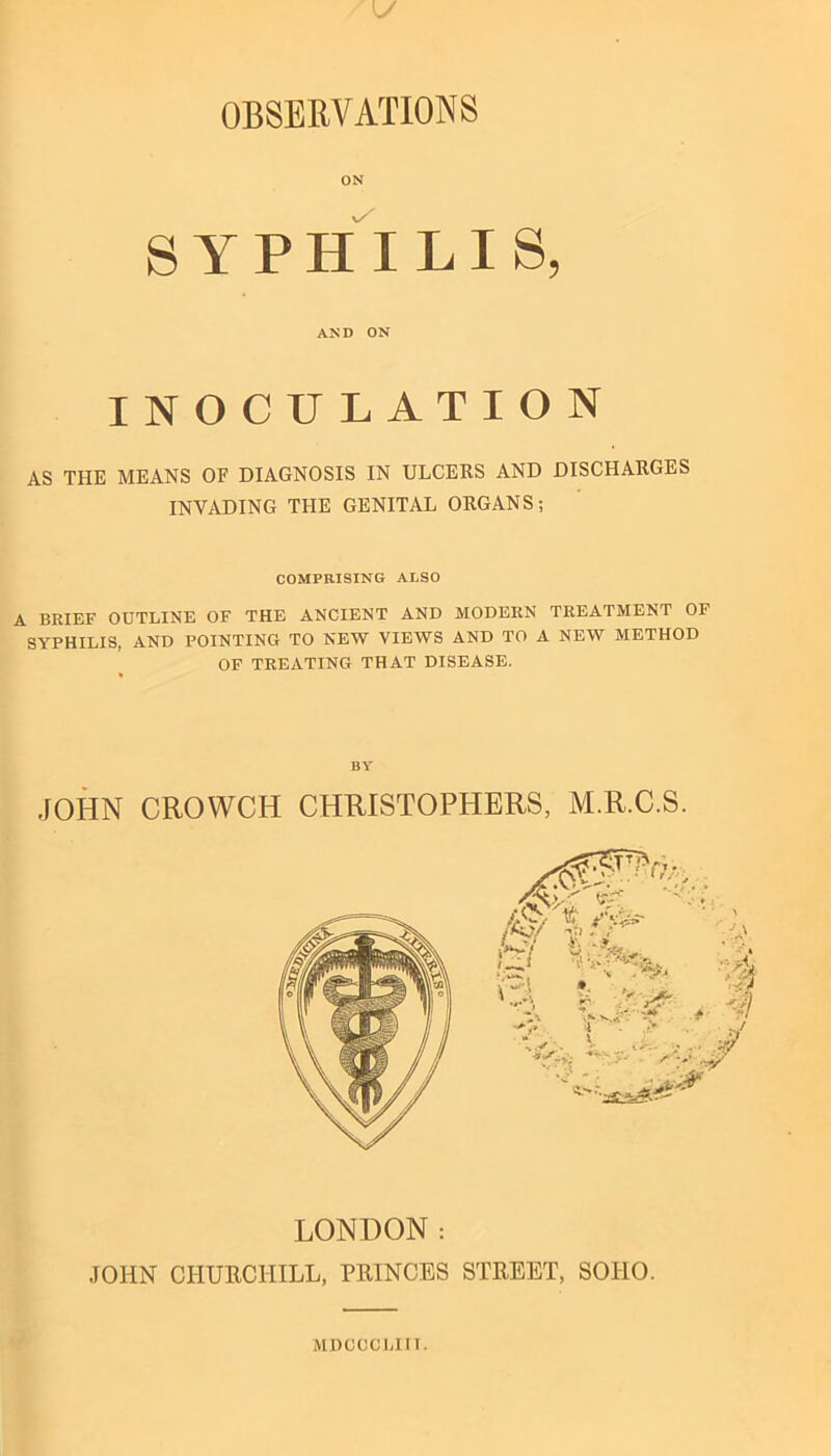 ON SYPHILIS, AND ON INOCULATION AS THE MEANS OF DIAGNOSIS IN ULCEKS AND DISCHARGES INVADING THE GENITAL ORGANS; COMPRISING ALSO A BRIEF OUTLINE OF THE ANCIENT AND MODERN TREATMENT OF SYPHILIS, AND POINTING TO NEW VIEWS AND TO A NEW METHOD OF TREATING THAT DISEASE. BY JOHN CROWCH CHRISTOPHERS, M.R.C.S. LONDON: JOHN CHURCHILL, PRINCES STREET, SOHO. MDCCCliin.