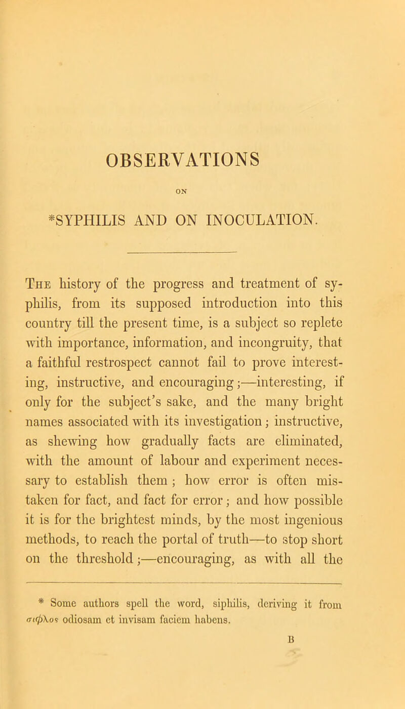 ON *SYPHILIS AND ON INOCULATION. The history of the progress and treatment of sy- philis, from its supposed introduction into this country till the present time, is a subject so replete Avith importance, informatiou, and incongruity, that a faithful restrospect cannot fail to prove interest- ing, instructive, and encouraging;—interesting, if only for the subject’s sake, and the many bright names associated with its investigation; instructive, as shcAving hoAv gradually facts are eliminated, with the amount of labour and experiment neces- sary to establish them ; how error is often mis- taken for fact, and fact for error; and how possible it is for the brightest minds, by the most ingenious methods, to reach the portal of truth—to stop short on the threshold;—encouraging, as with all the * Some authors spell the word, sipliilis, deriving it from o-t0\o'? odiosam et invisam faciem habens. B
