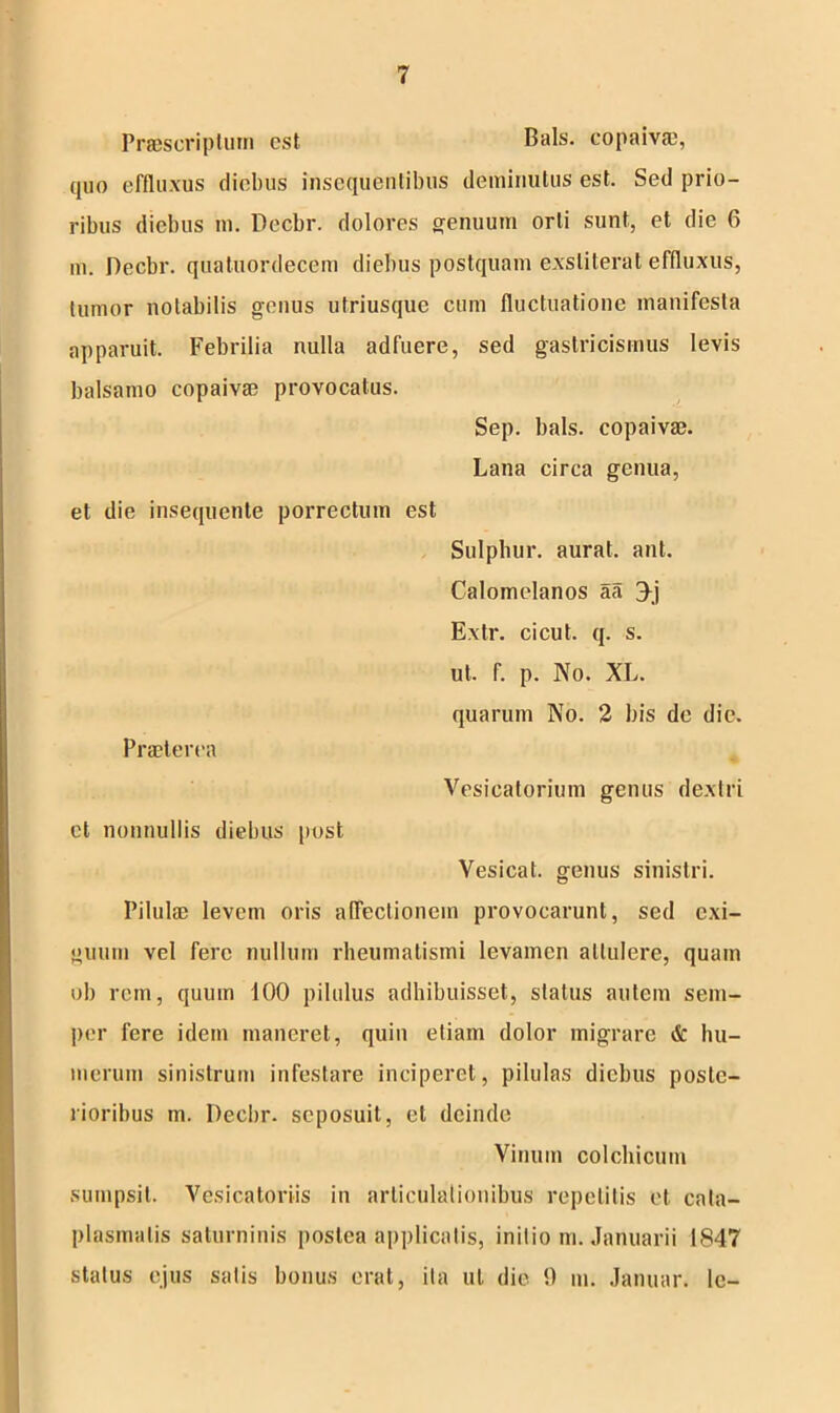 Praescriptum est Bals. copaivae, quo effluxus diebus insequentibus deminutus est. Sed prio- ribus diebus m. Decbr. dolores genuum orti sunt, et die 6 m. Decbr. quatuordecem diebus postquam exstiterat effluxus, tumor notabilis genus utriusque cum fluctuatione manifesta apparuit. Febrilia nulla adfuere, sed gastricismus levis balsamo copaivae provocatus. Sep. bals. copaivae. Lana circa genua, et die insequente porrectum Praeterea est Sulphur, aurat. ant. Calomelanos aa 3j Extr. cicut. q. s. ut. f. p. No. XL. quarum No. 2 bis de die. Vesicatorium genus dextri et nonnullis diebus post Vesicat. genus sinistri. Pilulae levem oris affectionem provocarunt, sed exi- guum vel fere nullum rheumatismi levamen attulere, quam ob rcin, quum 100 pilulus adhibuisset, status autem sem- per fere idem maneret, quin etiam dolor migrare & hu- merum sinistrum infestare inciperet, pilulas diebus poste- rioribus m. Decbr. seposuit, et deinde Vinum colchicum sumpsit. Vesicaloriis in articulationibus repetitis et cata- plasmatis saturninis postea applicatis, initio m. Januarii 1847 status ejus salis bonus erat, ita ut die 9 m. Januar. lc-