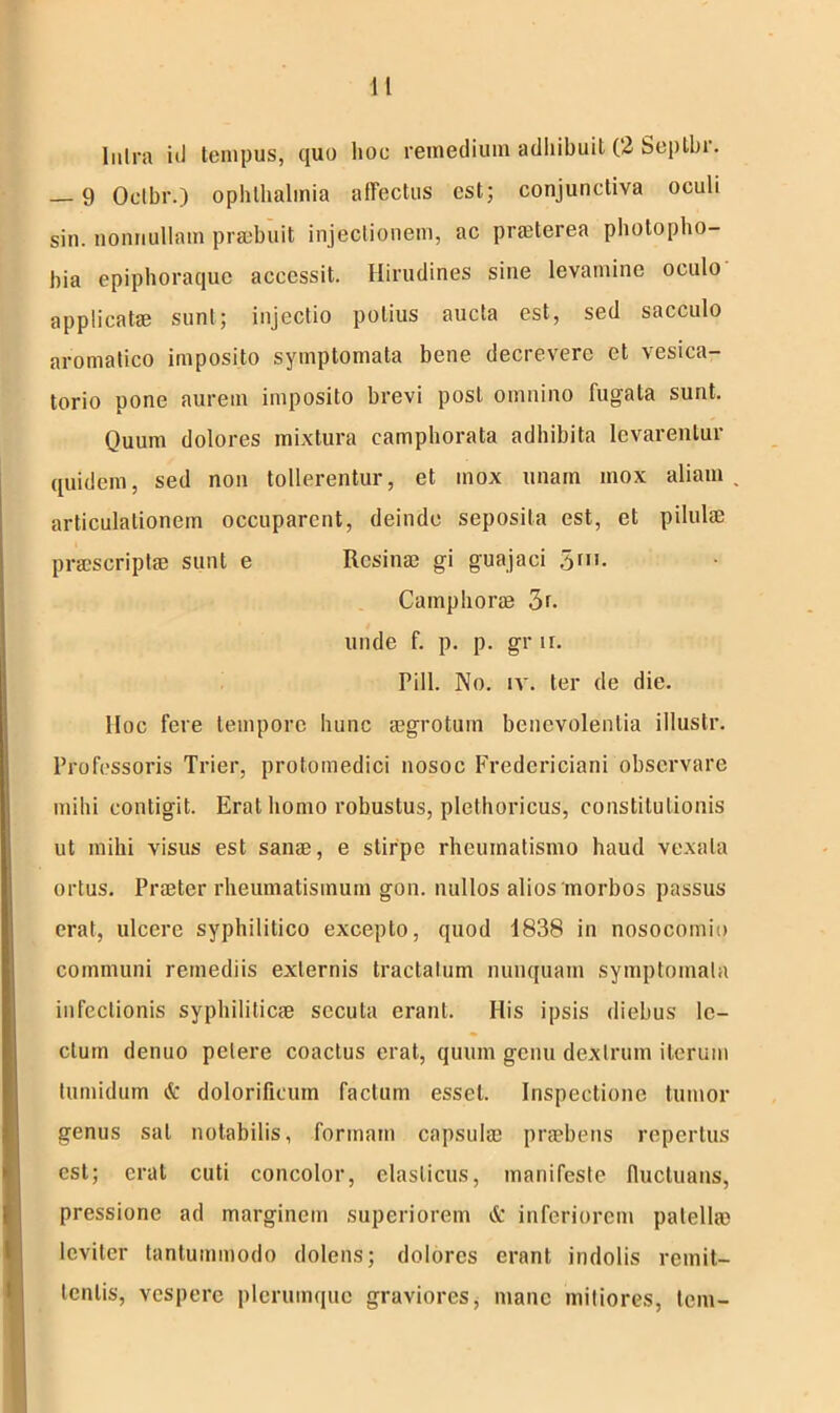 Intra iil tempus, quo lioc remedium adhibuit (2 Septbr. — 9 Octbr.) Ophthalmia affectus est; conjunctiva oculi sin. nonnullam praebuit injectionem, ac prmterea photopho- bia epiphoraque accessit. Hirudines sine levamine oculo applicat® sunt; injectio potius aucta est, sed sacculo aromatico imposito symptomata bene decrevere et vesica- torio pone aurem imposito brevi post omnino fugata sunt. Quum dolores mixtura eamphorata adhibita levarentur quidem, sed non tollerentur, et mox unam mox aliam articulationem occuparent, deinde seposita est, et pilulae pr®script® sunt e Rcsin® gi guajaci 5m. Camphor® 3r. unde f. p. p. gr n. Pili. No. iv. ter de die. lioc fere tempore hunc ®grotuin benevolentia illustr. Professoris Trier, protoinedici nosoc Fredericiani observare mihi contigit. Erat homo robustus, plethoricus, constitutionis ut mihi visus est san®, e stirpe rheumatismo haud vexata ortus. Pr®ter rheumatismum gon. nullos alios morbos passus erat, ulcere syphilitico excepto, quod 1838 in nosocomio communi remediis externis tractatum nunquam symptomata infectionis syphilitic® secuta erant. His ipsis diebus le- ctum denuo petere coactus erat, quum gcuu dextrum iterum tumidum & dolorificuin factum esset. Inspectione tumor genus sal notabilis, formam capsul® pr®bens repertus est; erat cuti concolor, elasticus, manifeste fluctuans, pressione ad marginem superiorem & inferiorem palell® S leviter tantummodo dolens; dolores erant indolis remit- tentis, vespere plerumque graviores, mane mitiores, tem-