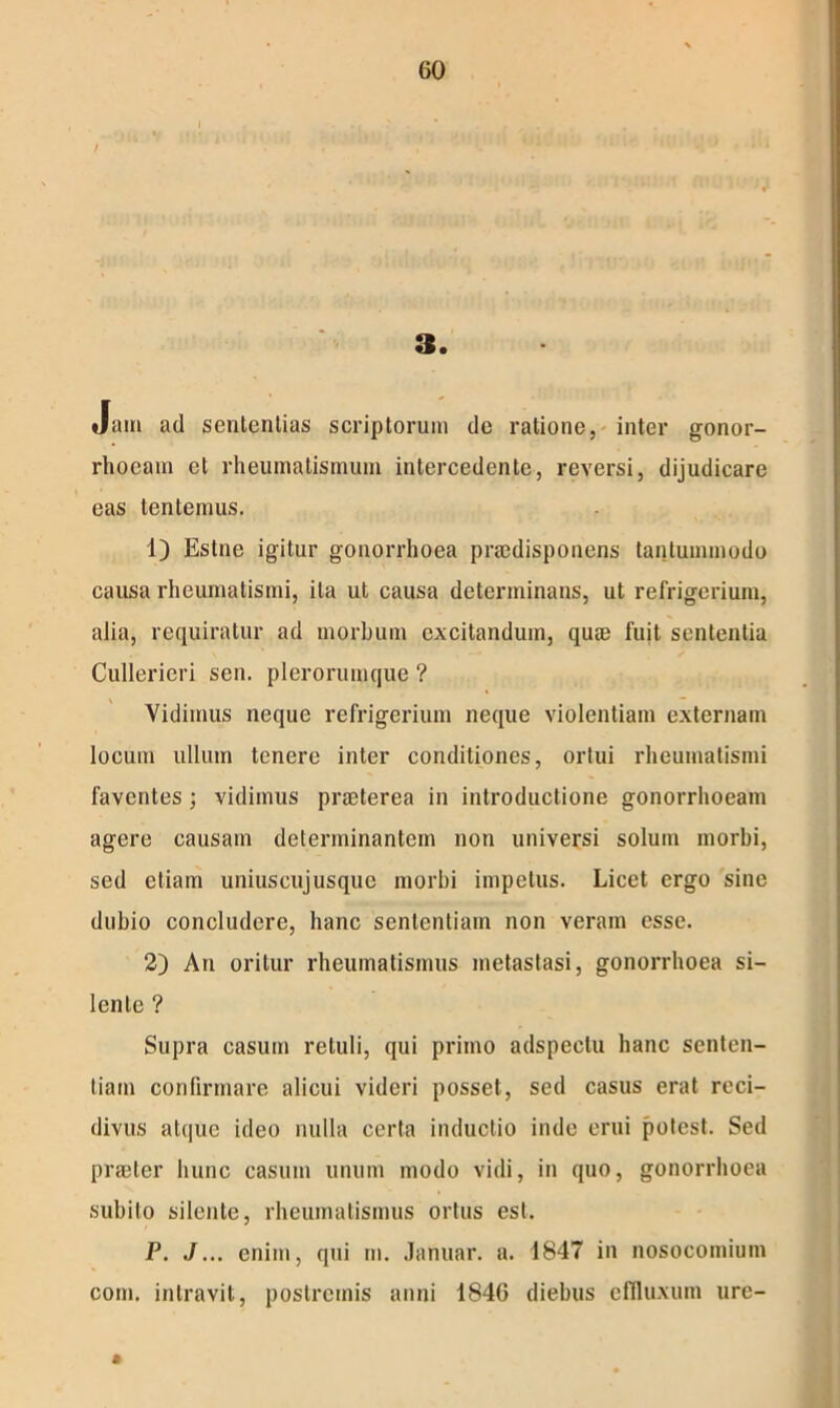 GO / 3. Jam ad sententias scriptorum de ratione, inter gonor- rhoeam et rheumatismum intercedente, reversi, dijudicare eas tentemus. 1) Estne igitur gonorrhoea praedisponens tantummodo causa rheumatismi, ita ut causa determinans, ut refrigerium, alia, requiratur ad morbum excitandum, quae fuit sententia Cullerieri sen. plerorumque ? Vidimus neque refrigerium neque violentiam externam locum ullum tenere inter conditiones, ortui rheumatismi faventes ; vidimus praeterea in introductione gonorrhoeam agere causam determinantem non universi solum morbi, sed etiam uniuscujusque morbi impetus. Licet ergo sine dubio concludere, hanc sententiam non veram esse. 2) An oritur rheumatismus metastasi, gonorrhoea si- lente ? Supra casum retuli, qui primo adspectu hanc senten- tiam confirmare alicui videri posset, sed casus erat reci- divus atque ideo nulla certa inductio inde erui potest. Sed praeter hunc casum unum modo vidi, in quo, gonorrhoea subito silente, rheumatismus ortus est. P. J... enim, qui m. Januar. a. 1847 in nosocomium com. intravit, postremis anni 1846 diebus effluxum ure-