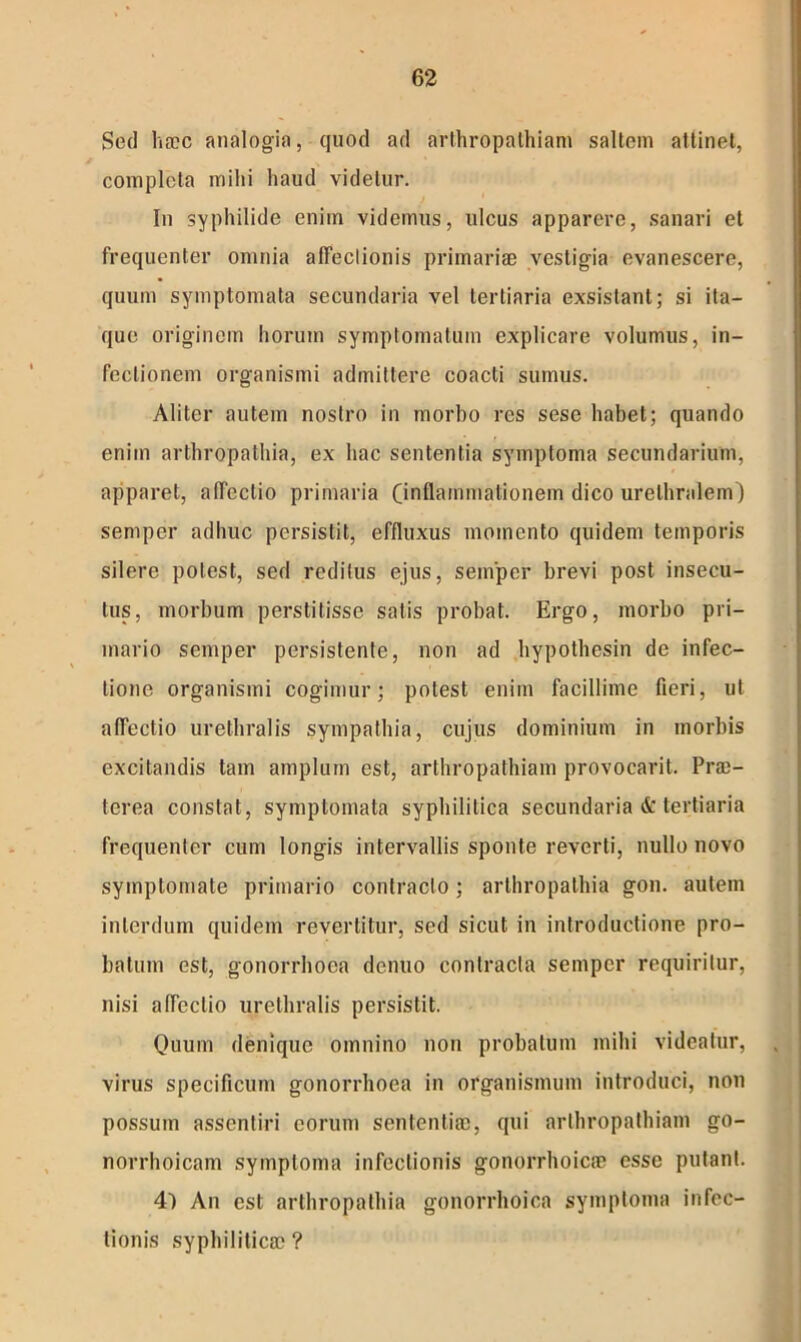 Sed haec analogia, quod ad arthropathiam saltem attinet, completa mihi haud videtur. In syphilide enim videmus, ulcus apparere, sanari et frequenter omnia affectionis primariae vestigia evanescere, quum symptomata secundaria vel tertiaria exsistant; si ita- que originem horum symptomatum explicare volumus, in- fectionem organismi admittere coacti sumus. Aliter autem nostro in morbo res sese habet; quando enim arthropathia, ex hac sententia symptoma secundarium, apparet, affectio primaria (inflammationem dico urethralem) semper adhuc persistit, effluxus momento quidem temporis silere potest, sed reditus ejus, semper brevi post insecu- tus, morbum perstitisse satis probat. Ergo, morbo pri- mario semper persistente, non ad hypothesin de infec- tione organismi cogimur; potest enim facillime fieri, ut affectio urethralis sympathia, cujus dominium in morbis excitandis tam amplum est, arthropathiam provocarit. Prae- terea constat, symptomata syphilitica secundaria & tertiaria frequenter cum longis intervallis sponte reverti, nullo novo symptomate primario contracto; arthropathia gon. autem interdum quidem revertitur, sed sicut in introductione pro- batum est, gonorrhoea denuo contracta semper requiritur, nisi affectio urethralis persistit. Quum denique omnino non probatum mihi videatur, virus specificum gonorrhoea in organismum introduci, non possum assentiri eorum sententiae, qui arthropathiam go- norrhoicam symptoma infectionis gonorrhoicae esse putant. 4) An est arthropathia gonorrhoica symptoma infec- tionis syphiliticae ?